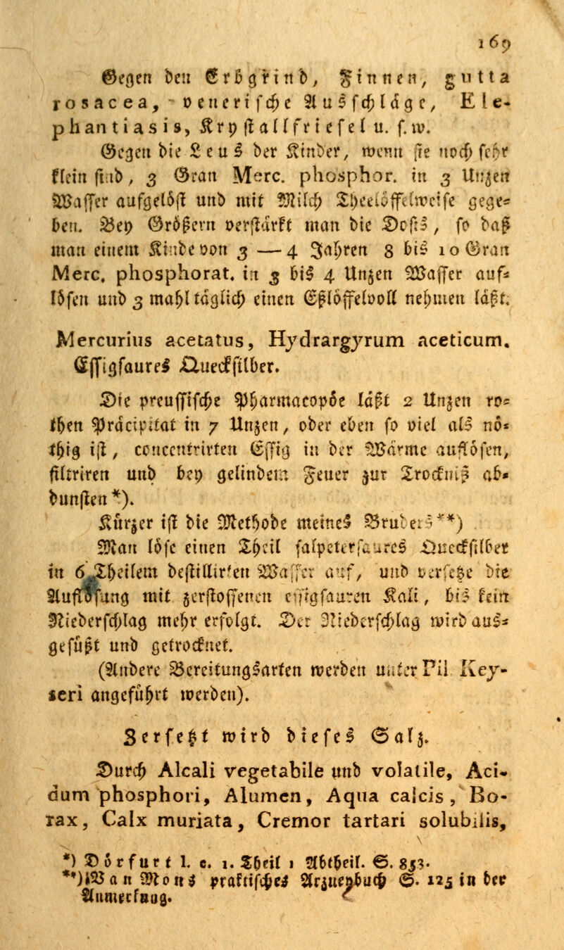 ©egen beu 6 r B a, r i n b, ginnen, gutta rosacea, oeuerifdK Slusfcfjldge, Ele- phantiasis, # r p ft a H f r i e f e I u. f. w. Oc^cti bte £eu£ ber ßtnber, wenn (w noa) fc$r Hein fub > 3 Öran Merc. phosphor. in 3 Ut^ett SBaffer aufgel6fl unb mit ?ftil$ 2^eeu>flfe (weife gege* ben. S5ep ©rÖgevn oerftdrft man bic 2)cf:S, fo baf* man einem £t;:beoon 3 —4 Jaljren 3 bi<? io®ran Merc, phosphorat, i;t 3 &i$ 4 Un$en Gaffer auf* I5fcn m\t> 3 majjl tdcjiid) einen (Sg iöjfewou* nehmen Id^t. Mercurius acetatus, Hydrargyrum aceticum. Öffia/aure* XluedEfUber. £)te preuffifcfje fyfyatmatopüt lä$t 2 Unjen ro= ffjen ^prdetpitat m 7 Un^en, ober eben fo oief al^ nö* if)ig ijl, ccticcnmrfen (£j7i<j in ber ^Sa^mc aulofen, fUtriren unb bep gelinbeir. Jener $ur £ro<fm? ab* bun|fen*)> &ür|er tjf bte tületSobe meinet $5tute;'A'*) $Ran lofe einen iXpctl (afpeterfwurcs -Öüccffifter. in ö^fjeifem beflittir'eu SStajfc: atff> unb oerftf« bte SlufHn'un^ mit jcrfloffenen cVfmfaurc'n ^ali, tö fein 5lieberfa)laö me£r erfolgt. 2>et 3ii$crf$!a& wirbau£* gefügt unb getrocknet (Slnbere Bereitungsarten tva'Ocn üui:rFi\ Key- seri angeführt werben). Serfe^t wirb btefel (5af$. 2)urdj Aleali vegetabile w^ volatile, AcU dum phosphori, Alumcn, Aqua caicis/Bo- rax, Calx muriata, Cremor tartari solubiiis, *) X)6rfur t l c. 1. $(jeif 1 2f6t&eir. 6.85?. *')tföan9fton$ prafrififce* SrjttttftKf ©. 125 in tri? StunucfBuß. C