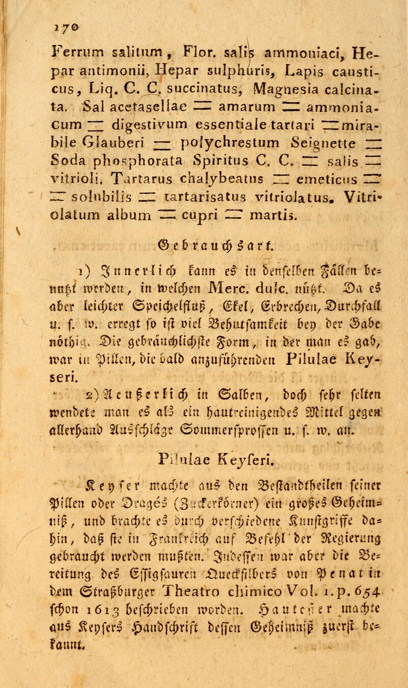 *7Ö Ferrum salitum , Flor, salik ammoniaci, He~ par antimonii, Hepar sulphurts, Lapis causti- cus, Liq» C. JX succinatus, Magnesia caicina- ta. Sal acetasellae — amarum ~ amoionia- Cum 2T digestivum essentiale tartari ~mira- bile Glauben — polychrestum Seignette ZZ Soda pbospborata Spiritus C« C. ZZ sah's — vitrioli, Tartarus chalybeatus ZZ emeticus ZZ ZZ solubiiis ZZ tartarisatus vitrioJatus. Vitri* olatum album ZZ cupri ZZ martis. <&?bvaud)§<ivt. 1) 3nner4t(& fann ei tfl otnfewtn %a\itn be- taxtd werben, in tt>eldjjen Merc. duJc. nüft. ©a e$ übtx letzter ©petc&elffrip, ©fei, (Sr&redjen, iDurc&fau' i|: f. hu erregt fo t(t ml %$zfyütfamfät fcep ber $a&e rätSigi i*w gebraud)u$jte Jornt, tn ber man e? ga&, n?ar tu ^tilcn, bte t>a(b an$ufu£renben Piluiae Key-- sefL 2)2(euf txlx $ in Halfan, boej) fefjr feiten rcenbete man ei all ein fjaut?einrgenbe3 Mittel gegen ößerjjanb 9fö$ft$Vg* ©emmerfproffen u. f. tv. an. Püuiae Keyferi, £ei)fer'tttö4>£e au*- ^cn 23 e (Ja nb feilen feiner «piffen ober &räge3 (BgtJMförn'et) ein großes ©ejjetm» nfft'yi unb frtacfjte e3 bitrcjj betfß/ebene Jvunjlgriffe ba* \)\n, bag fie tu granfmef) auf 23efe[>rber Regierung gebraust werben mußten.' Snbejfen war a&er bte Be- reitung beS ^jjtgfaureit \Üuecff{;kr$ von tytnatin bem <Straf£urger Tbeatro chimicoVoI. i.p.654 fd?cm 1613 &efcf>rie£en werben. $a\itt\iti machte au$ äepfer$-£änbfcj>riff befreit (Sepeimtrjß $uerji ..&«* Uwnu