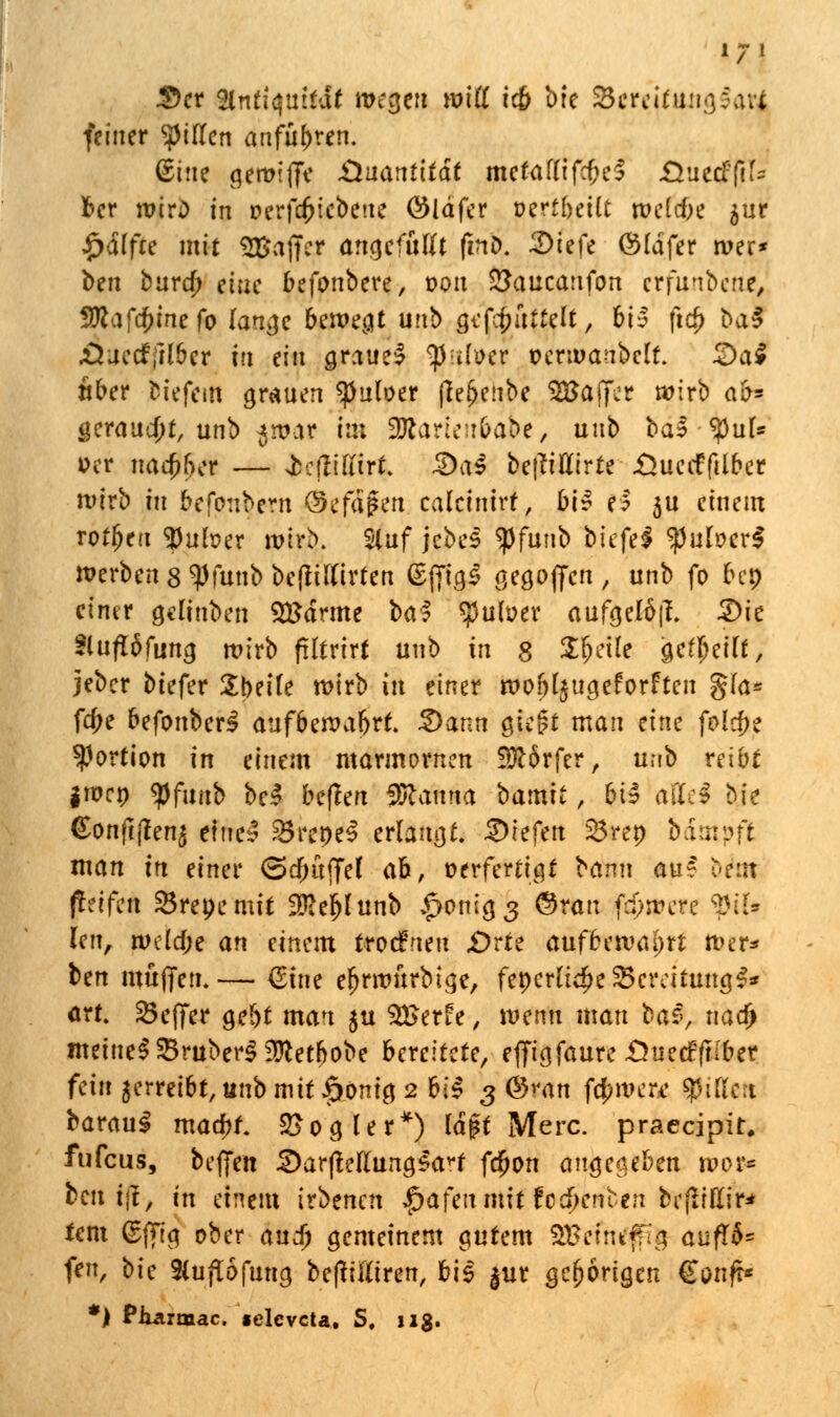 2)ct fyntiquität wegen will i<b brc Sereitunajavi feiner girren anführen. ßine gereifte Quantität mefafdf^eS «Ouetffifc ber roirD in perfdjtebeue öldfer wihält roeldje $ur £<Sffce mit «Baffer artcjcfuUt (inö. 3)tefe ©Idfer tver* btn burej) eine befonbere, 0011 £3auca:ifon erfunbene, 3Wafcj>mefo lange bewegt urtb gcfcfmttelt, bi^ ftcf) ba$ JÜuecffil&er tu ein grauel tynlw t>ermaubelt. 2)a4 aber bfefetti grauen «Juloer (te&eube SBaffer wirb ab* geraudjt, unb ^war im tifcatUtibübt, uub bal-^uf* »er naa;f}er — ießiffirt. 2)a3 be(Mirte £>ueiffilber wirb tu befonbem ©efd^en calctntrf / bir e? 3U einem rotten $uteer wirb. Stuf jebeS $funb biefel fyulvcvS werben 8 Wunb beflilftrten (SfftgS gegoffen , unb fo bei) einer gelinben Sttdrme bal $ul»er aufgelüjL Die 3lu<I6funa. mirb ftltrlrt uub in 8 2$eile geseilt, jeber btefer Übetfe wirb itt einer wobl^ugeforften g(a* f$e befonber$ aufbewahrt. Dann gtegt man eine fo(cf;e Portion in einem marmornen Dörfer, un'b reibt |wc» tyfiuik be$ beflen Lianna barmt, bt5 atfel hie (£onft|?en$ einet' Srcpc^ erlangt, liefen 23rep bimpft man tn einer (Scjmffef ab, »erfertigf bann au' beut (teifcit «ireoemit 2£et)lunb $onia,3 ©ran fernere $ifr len, wüd)t an einem trodueu .Orte aufbewahrt »er* ben muffen.— €ine etjmmrbige, fepcrftc£e25crcttumj$» ort. SBeffer gebt man $u 9J>er£e, wenn man bar, naa) meinet SBruber^^etbobe bereitete, effigfaure£ue<ffKber fein verreibt, uub mit £cmig 2 hi§ 3 ©ran fernere Rillen baraul mad)f. 2>ogler*) laft Merc. praeeipit, fufeus, beflfen 2)ar|MtungSa*t fcf)on angegeben tvo& beutst, in einem irdenen $afenmit fod^enben bcflrttir* fem (£ffig ober and) gemeinem gutem SBetntffig aufr$= fen, bie Stuflöfung beftifttren, bis $ur gehörigen €onft* *) PiLarmac. «elevcta. S, 11g.