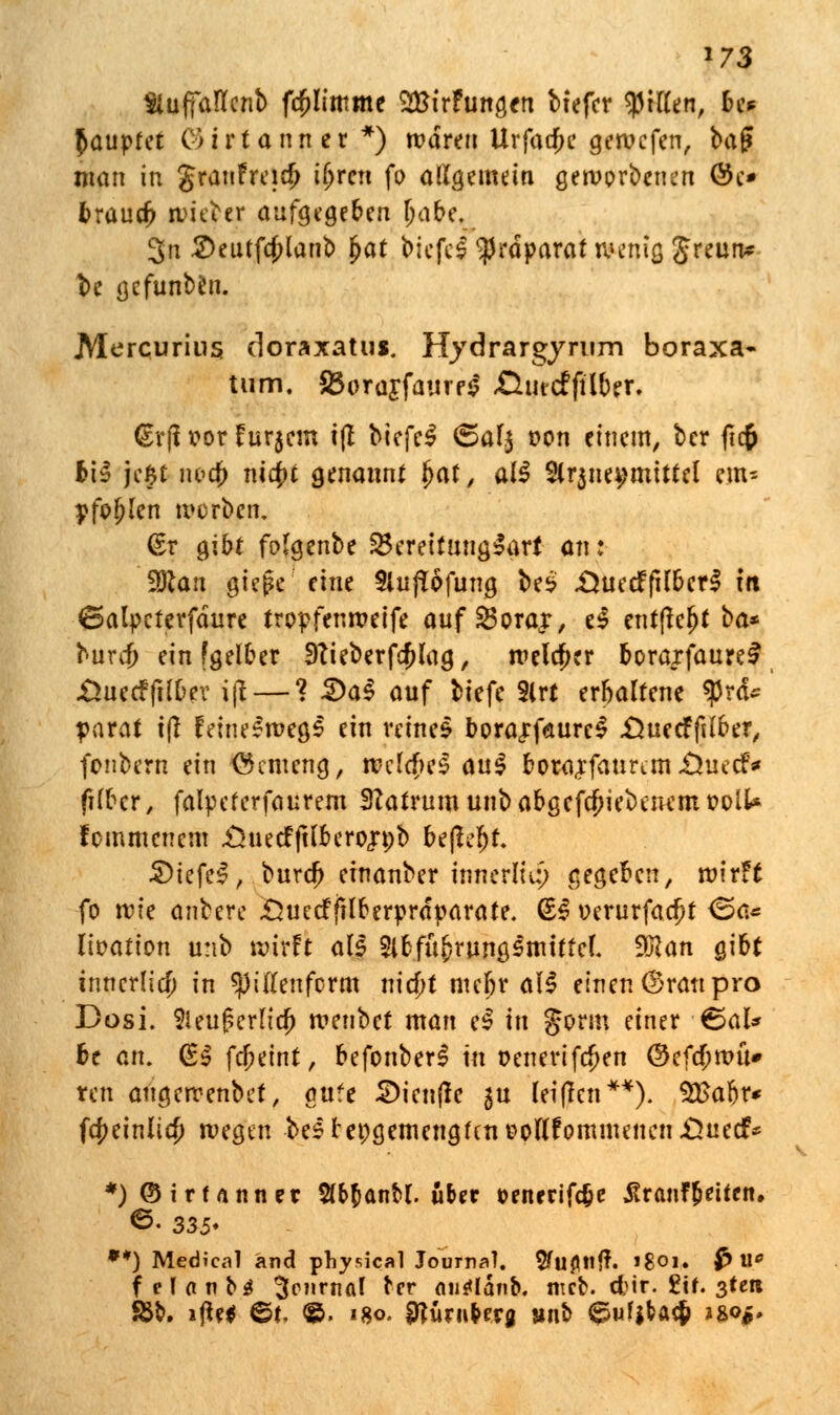 *73 Siuffaflcnb fcptttme SBtrFungen bfefcr tytlitn, be* Rauptet C> i r t a n n e r *) waren Urfaa)e geroefen, baf? man in granFreia) ft'rrn fo allgemein geworbenen @e* trauet nweber aufgegeben Ijabe. 3n 2>eutfa)lanb §at biefel Präparat wenig Jreun* be gefunbfcn. Mercurius doraxatus. Hydrargyrum boraxa- tum. S5orojfaiirp^ ßtitcfftlber. <£r|i vor Fur$cin i|I bicfe£ <5af$ oon einem, ber fic$ bi3 je£t iwcf> m4»t genannt ^af, al^ 2(r$nei;mtttel em* pfofjlen werben. (£r gibt folgenbe Bereitungsart an: %Ran pte,|c eine SlufTofung be£ .ÜuecFfilberS in ©alpeferfdure tropfenweife aufSBorajr, e$ entjteljt ba* burejj ein [gelber 9Tieberf$lag, welcher borarfaure£ -ÖuecFfilDer i\i — ? 2>a$ anf biefe Slrt erbaltene *prd~ parat t|t feineswegs ein tetnel bora«rf<aure$ .Öuecfftlber, fenbern ein (Semeng, welches» <\u§ borajfatmm £$uecf* ftbtt, falpeferfaurem SRafrum unb abgeriebenem oolt* fommenem £}uecFftlbero«n>b befaßt S)iefc$, buref) cfnanber innerlu:) gegeben, wirFt fo vok anbere Sueclfilfcerprdparate. (S3 »erurfac^t ®ö* lioation unb wirft als Slbfubrungsmitfef. 9)c an gibt innerlich in spiffenform md)t mefjr all einen (Sratt pro Dosi. 2ku£erndj wenbet man e$ in Jorm einer ^al* be an. Ü$ fcfjeint, befonberS in oenerifc^en ®eftf;wü» ren aiigewenbet, ante SDienfle $u leiflen**). $£abr* fcfKinlicJ) wegen bestei;gemengfent?ou'Fommenen£>uecf* *)@irUnner $(&banM. über »enrrifc&e üranf&etfcn. ©• 335* **) Medical and physical Journal, 5fufltttf\ »8oi» $> W f e l a n b$ 3cnrnal tcr nu^lanb. mct. cfcir. £tf. 3tcn SBb. i|U* ©f. ©. «8o. SttüniNru »nt> ^ufjbac& *&<>$.