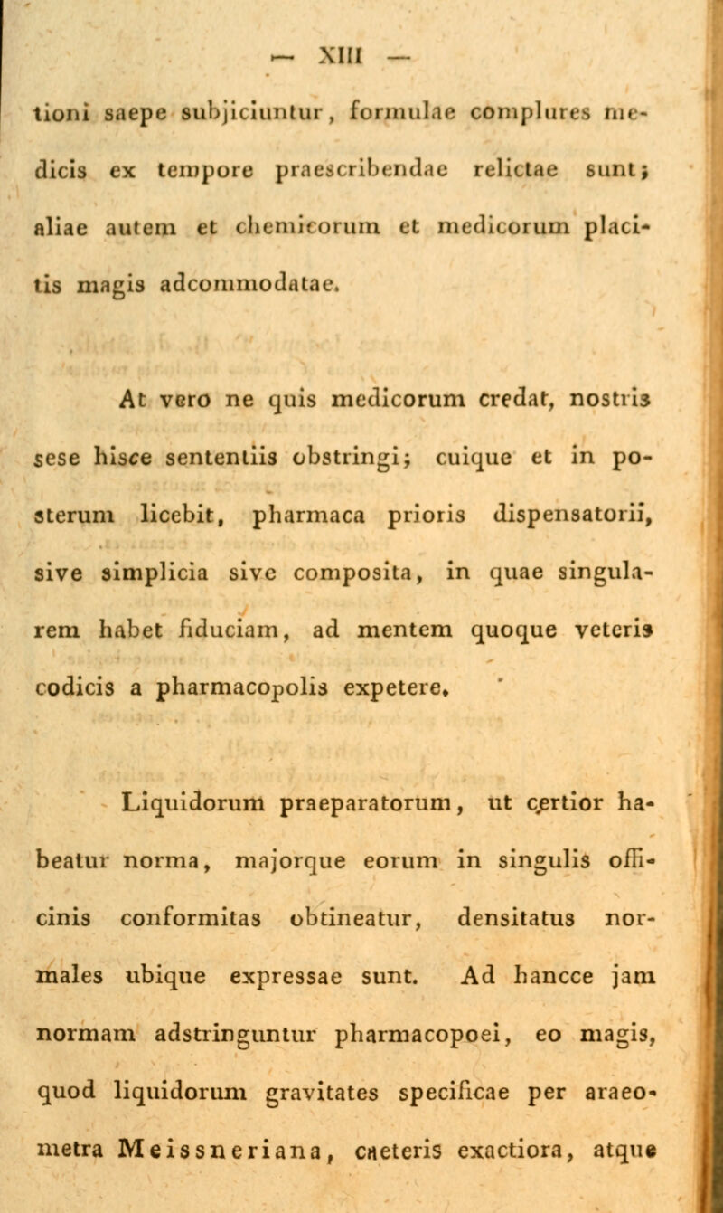 tiüiü saepe subjiciiintiii , foniiulae coinplun--, in»- dicis ex tempore praeicribendae rcliuae sunt* aliae autem et chtniiioium et medi<.orum placi- tis magis adeommodatae. At vero ne quis meclicorum credar, nostiis sese hisce sententiis obstringi; cuique et in po- sterum licebit, pharmaca prioris dispensatoiii, sive simplicia sive composita, in quae singula- rem habet fiduciam, ad mentem quoque veteris codicis a pharmacopolis expetere» Liquidorum praeparatorum, ut cjertior ha- beatur norma, majorque eorum in singulis ofFi- cinis conformitas obtineatur, densitatus nor- males ubique expressae sunt. Ad hanece jani normam adstringuntur pharmacopoei, eo magis, quod liquidorum gravitates specificae per araeo- metra Meissneriana, caeteris exaetiora, atque