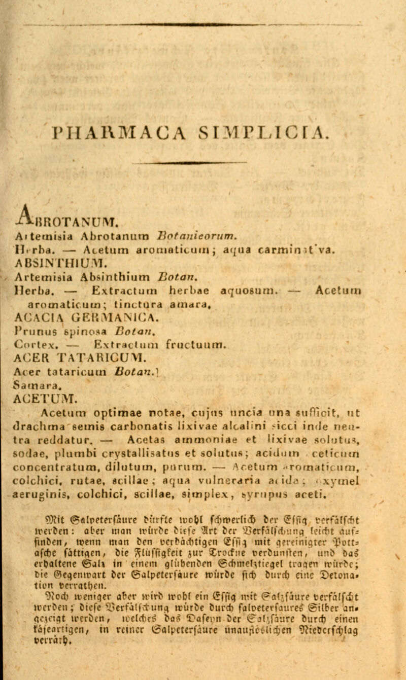 PHARMACA SJ MBLI.CIA. A, BROTANUrM, Aiternisia Abrotanutn llotauieorum. Hrba. — Atelum aromatiiuni ; aqua carmin -tva. ABS1NTHIUM. Artemtsia Absinthium Bot an. Ilerba. — Extractum herbae aquosum. — Aceturn arouiatic-uin; tinctura amara, ACACIA| GERMANICA. Prunus spinosa Eatan. Cortex« — Extractum fructuum. ACER TATARICUM. Acer tataricum Botan.} Samara« ACETUM. Aceturn optimae notae, cujus uncia nna lufTioit, nt drachrna semis carhonatis lixivae alcaüni r-icci inde neu- tra reddatur. — Acetas arnmoniae et lixivae solutus, SO l.ie, plunibi crystallisatus et solutus; acidum reticurn coDcentratum, dilutum, purum. — Are tum Tomatic um, colchici, rutae, Scillae; aqua vulneraria acirfa; wmel aeruginis, colchici, Scillae, Simplex, t^yriifMiS aceti. QJMt ^slpfterfaurc N'trfte tDogt fcfimerltcb her (rfü-i t?etfaff&t ireifren: aber man lrinoc biffe Irt btt £?<rfa(fd>ung fei<tt Auf« finden, wenn man een fcrräiMtgen (21'iq mit ^ereiniqtcr <ßbtta afcfjc fättia.en, bie ftliifftgfcit jur $roifne rerfrunfren, und Da» erUaltene (Sah in einem g[ilbcn^€,n ©cfmtel^tiegel traqen ivftrfce; t-ie ($ea.emrart ^cv ©alpeterfäure rtnir&c ftcf) btirdj eine Helena» tien tevratt)cn. ?iOil.) tt>ent§er afrer »trfc trobf ein Cfitq mit (Pal-faure berfäffcf t »reiben; fctefc ^crfälfctuna, trüröe bunt falpcterfaurcr Silber an» gegeigt trerfcen, »idrtc£ bat Tafern fcer ^ofjfatite öuref) einen fafeartigetlj m reiner ^alpeterfäure unait;Uvlid;en WeDcrfrfjlaa, t>erra;|?,