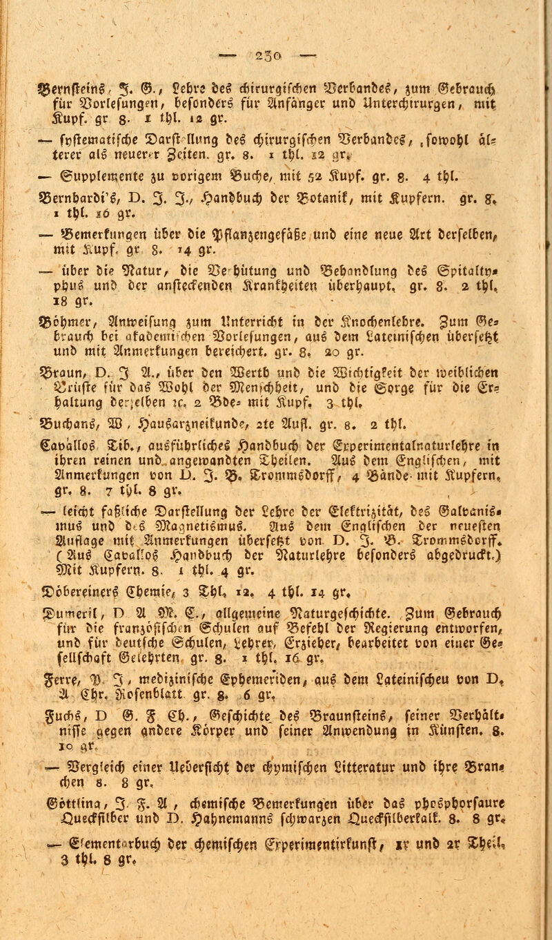 ($ernftetn§, % (5$., Jeljre beS cbirurgifcben SDerbanbeS, $um ©ebraueiji für Sßorlefungen, befcnberS für Anfänger unb Untercfjtrurgen, mit £upf. gr 8- * t&l. »2 gr. — f^flewatifc^e ©arf&fturig beS d;irurgtfcf»en 33erbanbeS,, Jotpo^l äU terer al$ neuerer geiten. gr. 8. i tt?(. 12 ar. — (Supplemente au tsorigent $5ut$e,. mit 52 Äupf. gr. g. 4 t&l. SBernbarbi'S, D. 3. 3-/ #anbbu# ber Q*otanif, mit Tupfern, gr. g; x ty(. 16 gr. — ^cmcrftmaen über öie «pflanseugefale unb eine neue 2lrt öerfetberi/ mit £upf, gr 8, ■ 14 gr. — über W- Statut, bie 33epütung unb Q3ebanMung be$ ©pitattp* ppug unt> ber anfieefenben $ranft?eiten überhaupt, gr. 8. 2 t^(.. 18 gr. Q$6fymer/ Simreifung $um Unterricht in ber ®nod)enlebre. $um ®*s fcraui^ bei afoöcsm^en iöorlefungen, auS be»n Eatctnifc^en überfe^t unb mit Sinmerfungen bereichert, gr. 8*, 20 gr. 33raun, D. 3 2k« über ben 2Sertb unb bic SEBiebtigfeit ber roeiblicöen prüfte für öaS 2öopl ber Sföenfcbpett/ unb bie ©prge für bie fe Haltung derselben k, 2 Q3be* mit $upf, 3 t|?U 55ucbang, 20 , jpaugar&neitunbe, 2te 2tujl. gr. 8. 2 tl)l. CapäKoS %ib., au£füpr(idjeS ^)anb6ucb ber ^perimentalnaturfe^re in ibren r«incn unb„angemanbten &petlen. 2lu$ bem <£ngltfd;en, mit Slnmerfungen ton U. 3- $• Srommeborff, 4 *£änbe- mit Tupfern.. gr, 8. 7 t'yt. 8 gr. —- leicpt fafy.ifie 5)arfle!Iung ber £e§rc ber £feftri§itat, be£ ©afcaniS* mu£ unb ötg 93caqneti6itiug. 2tu$ bem gngtifeben ber neueften Sltiftage mit Sinmerrungen überfe^t ton. D. 3- *&•- $romm§borjf» C &«*_ (SapüHpg Jpanbbur^ ber 9?aturle&re befonberS abgebrueft,) SBiit Äupfern. 8- 1 t#. 4 9^ ©bbereinerl (E&emie* 3 £pf<» 12. 4 *ff. 14 gr« J2>utneri(, D 21 %ft. <£., erllgememe 9taturgefd)id)te. gum ©ebrauefj für bie fran30|tfd?cn @d;ulen auf 33efepl ber SXegierung entworfen, unb für beutfebe ©dmlen, üeprer, (Jrsieper, bearbeitet Pon einer @e» fellfcbaft ©e lehrten, gr. 8- * QU 16 gr. %e*x$, <&.- 3> mebijintfcbe ^p^emenben, aul bem £ateinifc$eu Pon Df & @f?r, fHofenbiatt gr. ß. 6 gr, $ucb§, D ©. £ et/ <^efc^trf>tc be£ ^raunfleinS, feiner SJer^ait« nifTe aegen anbere Körper unb feiner Slmpenbung in fünften. 8. IQ gtv %-r SJergieicf) einer lleberflc^t ber cfpmifc^en Sitterotur unb i^rc. 55ron* d)en 8. 8 gr, ©ottfina/ 3- S- 2( , ebemifc^e 35emerfung~en über bal p^clppprfaure ßuecfftlber unb B. ^a^nemann^ fci;n?ar5en ^ueefftiberfalf. 8» 8 gr« ~- €^ment«5rbuc^ ber cfjemtfc^en frperim^ntirfun^/ xr unb 2r %tyiU