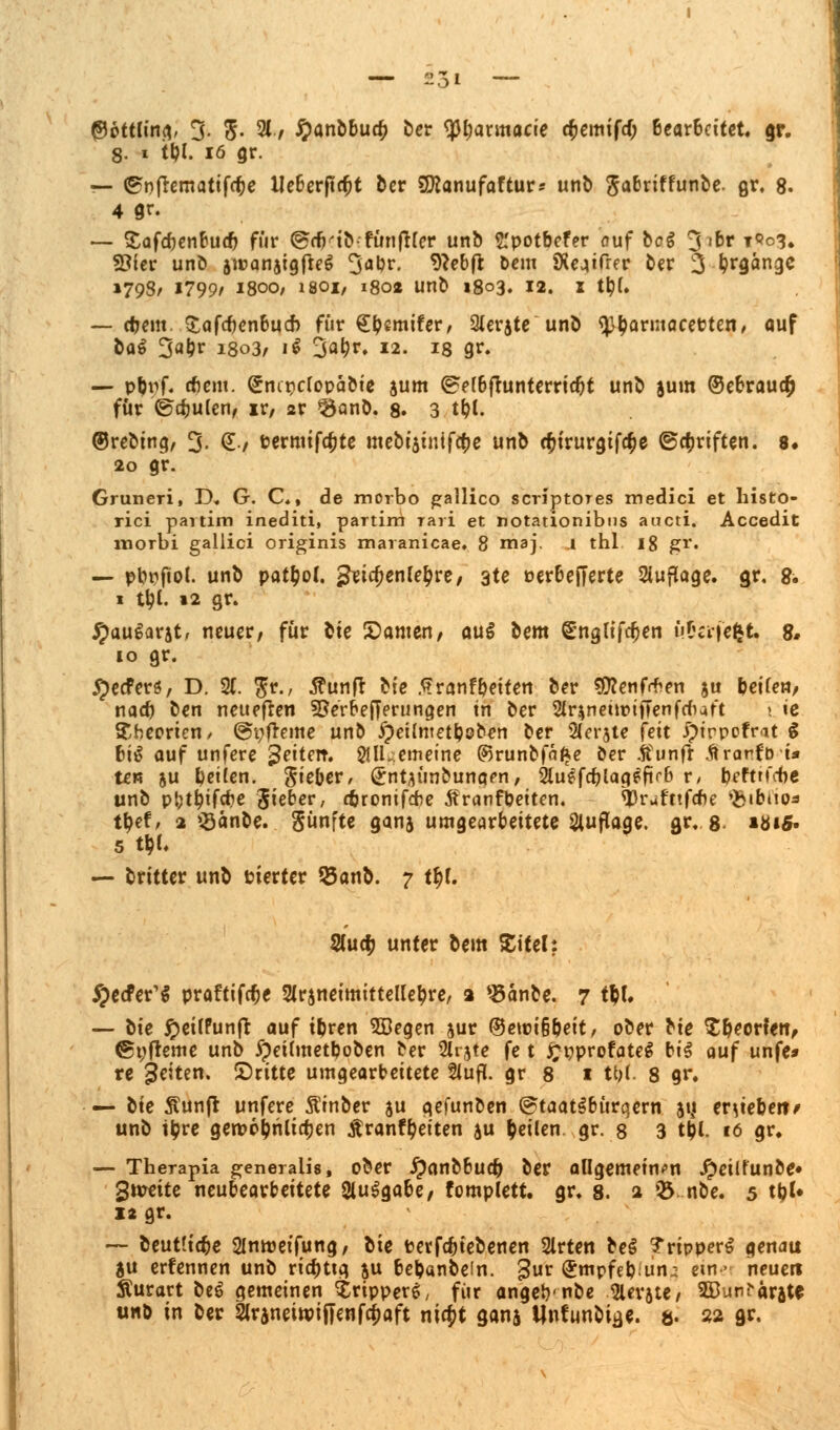 tycttiinn, 3- 5- 21./ £anbbue& ber ^Jl)armacie c&emtfd; ßearBcttet. gr. 8. i t&l. 16 gr. — <£nf*ematifcf)e Ueberfta;t ber SJKanufaftur* unb ftabriffunbe. gr, 8- 4 gr. — Safcbenbucb für (grfHb-fünfter unb t'potbefer ouf bcg 3lDr t9o<5. 93ier unb jreanatgfieS 3öbr. 9?ebft Dem SXeaifrer ber 3 fyrgange »798/ 1799/ i8oo, isoi, 180« unb 1803. 12. 1 tty(. — cbem Safcbenbuch für QtymiUv, Qierjte unb ^^arntocetten/ auf &a$ 3abr 1803, 1$ 3fl(?*'. *2. 18 gr. — pbpf. dbem. Snirjcfopabie jum ©efbfhtnterridjt unb jum ©ebraua) für ©djulen, ir, 2r ^anb. 8. 3 t&t. ©rebing, 3- @-/ Permifcfcte mebt'5inifa)e un^ cfctrurgif^e ©Triften. 8« 20 gr. Gruneri, D. G. C., de morbo gallico scriptOTes medici et histo- rici partim inediti, partim rari et notationibus aueti. Accedit morbi gallici originis maranicae. 8 maj. 1 thl 18 gr. — pbpftol. unb pafyol. £eid;enle£re, 3te oerbefferte Auflage, gr. 8. 1 ttyl. 12 gr. £au$arjt, neuer, für bte E)amen, au$ bem gngttfdjen uCcifcftt. 8* 10 gr. #ecferö, D. 2(. $r., 5?unfr bte .Sranfbeiten ber sjflenfrten ju beifen, nacb ben neueren 9SerbeJTerungen in ber 2fr$netn>ijTenfdi4ft 1 ic Theorien/ ©pfreme unb #et(metboben ber 2(erjte feit £>trppfrat $ bi$ auf unfere Reitet?. 21lLemeine ©runbfä^e ber tfunfr Ärarf'D i* tew 5U bcilen. Sieber, ^nt^ünbunaen, Sluefdjlag^firb r/ befttfebe unb pt;tl?ifcbe Jieber, ßronifebe Äranfbeiten. <13rufnfcbe 'fcibnoa t^ef/ 2 >8änbe. fünfte ganj umgearbeitete Auflage, gr. 8 iöi5« 5 t$t. — britter unb fciertcr S5anb. 7 tyl 2Cuo) unter bem Stiel: Jpecfer^ praftifebe 2ir$netmitteKebre, a 4£anbe. 7 tty. — bie £ei(Punft auf ibren 2Begen jur ©ett>i§bett, ober bte £&eorfett, @t;freme unb ipeitmetboben ber %nte fe t £t?profateg bis auf unfe* re Reiten, dritte umgearbeitete 2iufl. gr 8 1 U)i. 8 gr. — tie Äunft unfere Sinber ju gefunben ©taatSbürqern jtj ergeben/ unb tbre gerpobrilidjen Äranfbeiten ju feilen, .gr. 8 3 t$l. 16 gr. — Therapia generalis, ober ipanbbucb ber allgemeinen £eilfunbe» 3\vtitt neubearbeitete 2lu$gabe/ fomplett. gr. 8. 2 Q5 nbe. 5 tb^ 1* gr. — beutlta^e 2Intr)etfung, bte tetfeb(ebenen 2lrten be§ Trippers genau ju erfennen unb riebttg ju bebanbein. gur (Jmpfebun^ ein > neuen Äurart beö gemeinen ^rtpper^ für angeb-nbe ferste, ©unfarjte unb in ber Slraneiroiffenfd&aft nify ganj Unfunbi^e. 8. 22 gf-