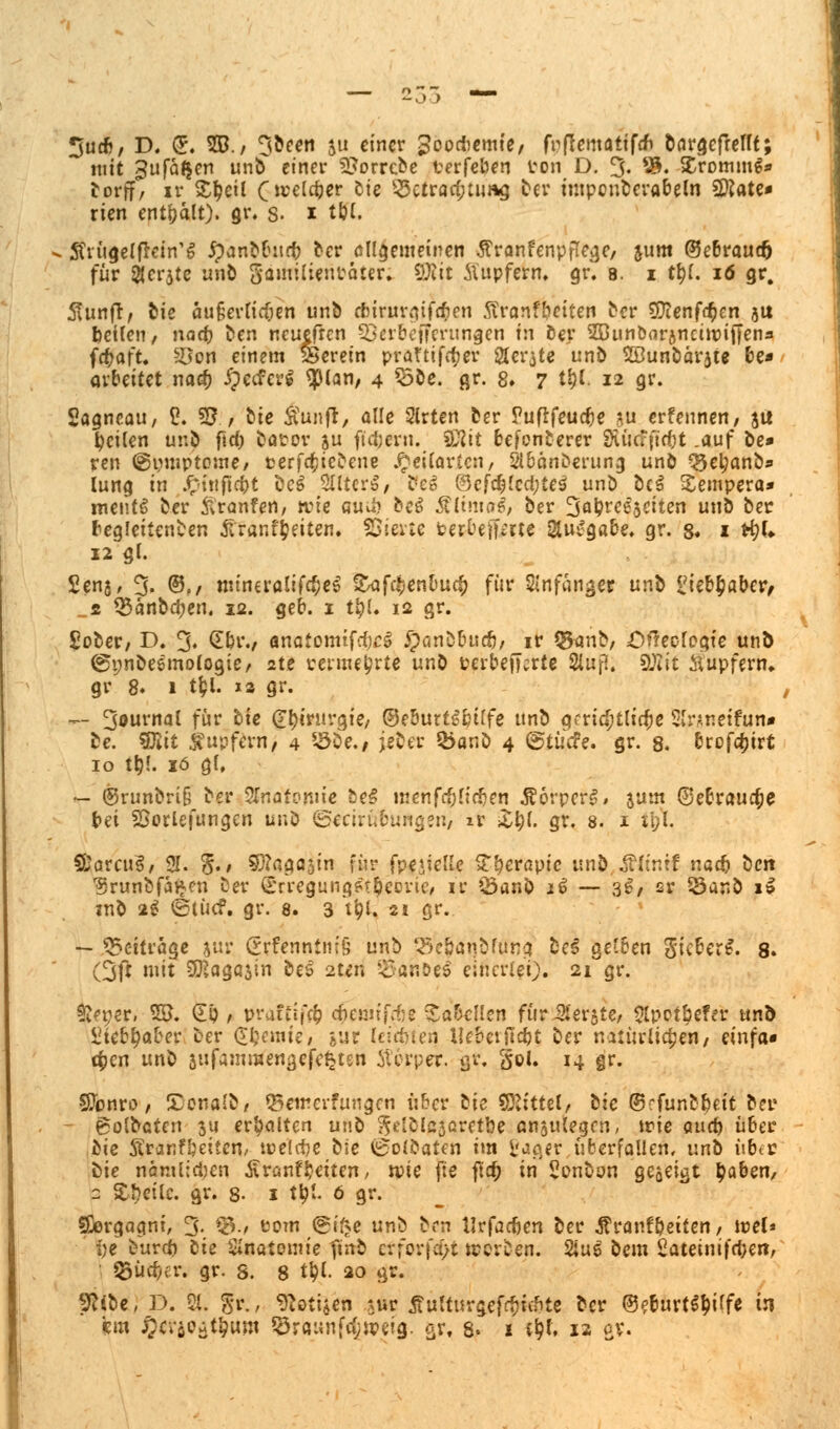 3ueb, D. (E. 5D./ 3been $u einer goodiemte, frflematifcn öar^cfreUt; mit Jufä^en unb einer 2?orrcbe terfeben ton D. 3- ®. SCrotmng» torff, ir S^cil 0»el#er °t* Betrachtung ber mtpcnberabeln 2Kate* rien entpalt). gr. s. * töl. Jtrügelfkin'g £anbbitrb ber allgemeinen Äranfenpflege/ &um ©ebrauefc für icrjte unb gämilientater. SHit Äupfern, gr. 8. i ttjl. 16 gr. 5vunfr, feie äuierficfjen unb ebtrurgifeben ftranfbeiten ber Sftenföen ju betten, nad) ben neuefren §öerbefferungen fn der Sßun&flrjnciuntTen* föaft. ^Oon einem herein praftifeber 2ter$te unb Söunbärjte be* arbeitet naob JpecferS tylan, 4 33be. gr. 8. 7 t&l. 12 gr. Sagncau, 1?. SB., bie Äunft, alle Slrten fcer Puftfeudje *u erfennen, $u feilen unb fid) bator su filtern. SÄit fcefonberer Stüaftcfjt .auf be* ren ©umptome, terfebiebene J^eilartcn, Sibänberung unb Q3etyanb* lung in £inftcbt be£ 2Hter|, be» 0efcblcd;te$ unb bc£ Sempera* meiitS ber ftranfen, wie auu) beS &(tnia6/ ber %a\)ve$iciien unb ber beglettenben föranfjjeiten. SÖierte feerbeftme Siui'gabe. gr. 8. * t&U 12 gt. £en$, % ®,, mtneralifcbeS t^afc^en&ucf) für Anfänger nnh l'iebbaber, ■_t Q$anbd;en. ja. geb. 1 t\)L 12 gr. £ober, D. 3« €&i\/ anafomtfdjcS ^)anb&uc6/ ir Q$anb/ öfteofegte unb ©nn&eemologie, 2te rerme^rte unb terbefterte 3lufl. SÖJit Stipfern* gr 8. 1 tyl. 13 gr. — 3orn<31 für &*c @r;mivgie, ©e&urtSbtlfe unb gfrid;tli$e Slnnetfun« be. *8lit Tupfern, 4 s-5be., jeber Q5anö 4 ©tücfe. gr. 8. brofdjirt 10 ttj!. 16 gl, «r- @runbri§ ber STnatonne be§ menfriijttdjen Ä6rper§# jum ©ebraudje bei SÖorlefungen unb ©ecirntmägen, ir £$(. gr. 8. 1 ibl. ffiarcuS, 31. §.» Sftagasin für fpe*iette £l?erapic unb $(intf nacb bert ^runbfaj^en ber Srregungftbeoric, ir Öanb i€ — 3$/ sr *23anb 1» mb 2$ (Stücf. gr. 8. 3 t&l. 21 gr.. — Beiträge jur Stfenntnfö unb gft&aqbfüng be$ gelben gieberi. 8. (3ft mit SEßagajin beS 2ttri 55Nahoei einerlei). 21 gr. ^eneri 55. SP / praftffö cf)euuj\te Tabellen für Berste/ Slpotbefer Uno fiieb^a&er ber Chemie, jur teilten Hebetfidjt ber natürlichen/ einfa* c^en unb sufammengefe^ten Stopper, tjv. §ol. 14 gr. SJonro / ITonalb/ ©emerfungen über lie SRittet/ lic ©rfunb&eit ber golbaten $u erhalten unb ^elblajcretbe anzulegen, trie aurr) über bie Äranf&cttcn/ welche bie 0olbaten im l'ager überfallen, unb übtr bie munlidjen Äränfbetten, wie fie flc^ in'Sonbun geoeigt l)a6en, 2 Steile, gr. 8- 1 t^I. 6 gr. SDergagnt, 3. ^./ com @i^e unb brn Urfacben ber Äranf&eiten/ ice(» be burd) lie Secrtemie fmb crforfa>t treiben. 2ius bem Sateinifcbe»/ Silber; gr. s. 8 t^l. 20 gr. jftibe, D. ?{. Sr.r ^otijen $ur jtutturgefebtebte ber ©eburt^iffe in