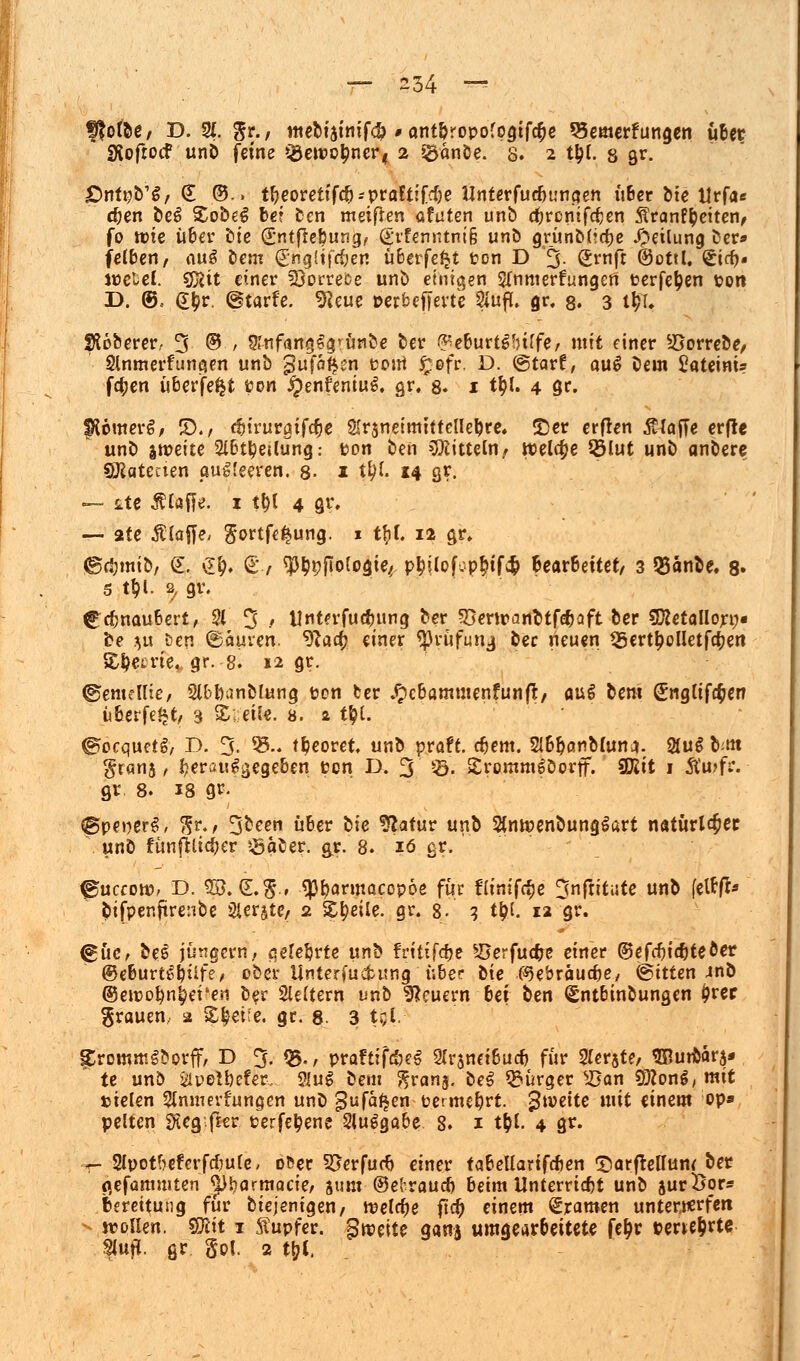 ffofoe/ D. % %t., mebiainif^ > antpropofpgtfc^e Bemerkungen uBer «Xofrocf unb feine Q3eipcj?ner< 2 jgänöe. 8. 2 t&l. 8 gr. £>ntpb'g, € ©.. tlKoretifcp--praftifcf)e ttnterfuebungen über bte tlrfa* eben beS £obe£ bei ben mäßen ufuten unb c^rcntfcfjen ÄranP^eiten, fo ttie über bte (Sntfreburig, @ifenntnt§ unb grünMicfje Teilung ber* fe(ben, au$ bem (£ngltfc&en überfe^t pon D 3- Srnft ©ottl, £i<f>« jpeUl. Sföit einer 2}orrefce unö einigen Sfnmerfungen perfefjen pon I). @, e&r. (gtarfe. *fteue perbefterte 2iuf*. 0r. 8. 3 t% SÄoberer, 3 © / Srnfaruj&jrün&e ber ß-'eburtgfuffe/ mit einer 2?orrebe, Slnmerflinken unb gufofAsn Pont £efr. D. ©tarf, au£ bem £ateim* f$en überfe^t pon ^enfeniuS. gr. 8. 1 t&l. 4 8r. IRomerg, £)., cfjtrurgifc^e Sfrsneimittellepre. 2)er erfren $(ajTe erfle unb jmeite Slbt^etlung: ton ben Mitteln, welche 35lut unb anbere Sftatecten pug'eeren. 8- 1 t^I. 14 cjr. — tte klaffe. 1 tt)l 4 gr, — 2te Älafle, gortfe^ung. 1 tfif. 12 gr. ©djmib, £. £&. S-/ 93$9[Iolo$tef p^ilofcp^ifcfc Bearbeitet/ 3 25änbe. 8» 5 t$l. 2, gv. ^cfmaubert, 21 3 / tlnterfudutng ber 93ertpanbtfobaft ber SKetallorn« be }u &en ©auven. ^fla^ einer ^3rüfunj ^ec neuen 35ertj?olletfct)en Metrie» gr. 8. 12 gr. ©emellie, Slbbanblung Pen ber #cbammenfun(l, aug bem (Engliföen überfe^t, 3 S; eil«. 0. 2 tyl. ©oequefg, r>. 3- 93- tpeoret. unb praft. cbem. Slbpcmblunj. 2fug b.m granj, herausgegeben Pen D. 3 53. SrommSDorff. Sföit 1 Äu>fr. gr 8. 18 gr. @pe»er$, $r., 3ceen über bte ^atur unb SintpenbungSart natürt^ee unb fünfhtdjer söaber. &r. 8. 16 gr. 0uccotp, D. SB. (L$., «pparmacopoe für flimfäe Snjiitute unb (etfffr pifpenftrenbe Ster^te, 2 Steile, gr. 8- 3 tijl. 12 gr. <güc, be6 Jüngern, aelebrte m^ frt tiföe Söerfucfce einer @efdjid)teöer ©eburtt'püfe, ober Untermietung über bte (Sje&räucbe/ ©ttten 4nb ©ewopn^et'en ber Steftern unb feuern bei ben Sntbinbungen £rer grauen, 2 &|ei;e. gr. 8 3 t$V SrommSborff, D 3. Q5-/ praftifaeS 2(r5ndbucb für 2(erste, ^Rurbarj» te unö iipelbefer, $lu$ bem ^ran$. be^ Bürger sJ5on ^ong/ mit »ielen Slnmevfungen unb gufäfjen petmefyrt. $\veite mit einem op» pelten SKeg fjfr Perfe^ene Stu^gabe 8. 1 t^l. 4 gr. r- Slpotb-eferfc&ule, o&er 55erfucb einer tabellartfcben Tiarftelfum ber flefammten ^)l)armQcie/ gum ©elraucb beim Unterrtcbt unb surÖor« Bereitung für biejenigen/ roetc^e fic^ einem Dramen unternerfen — iroilen. mt 1 Äupfer. §wc\tz gana umgearBeitete fe&r perte^rtc Slufl. gr gpj. 2 tyl