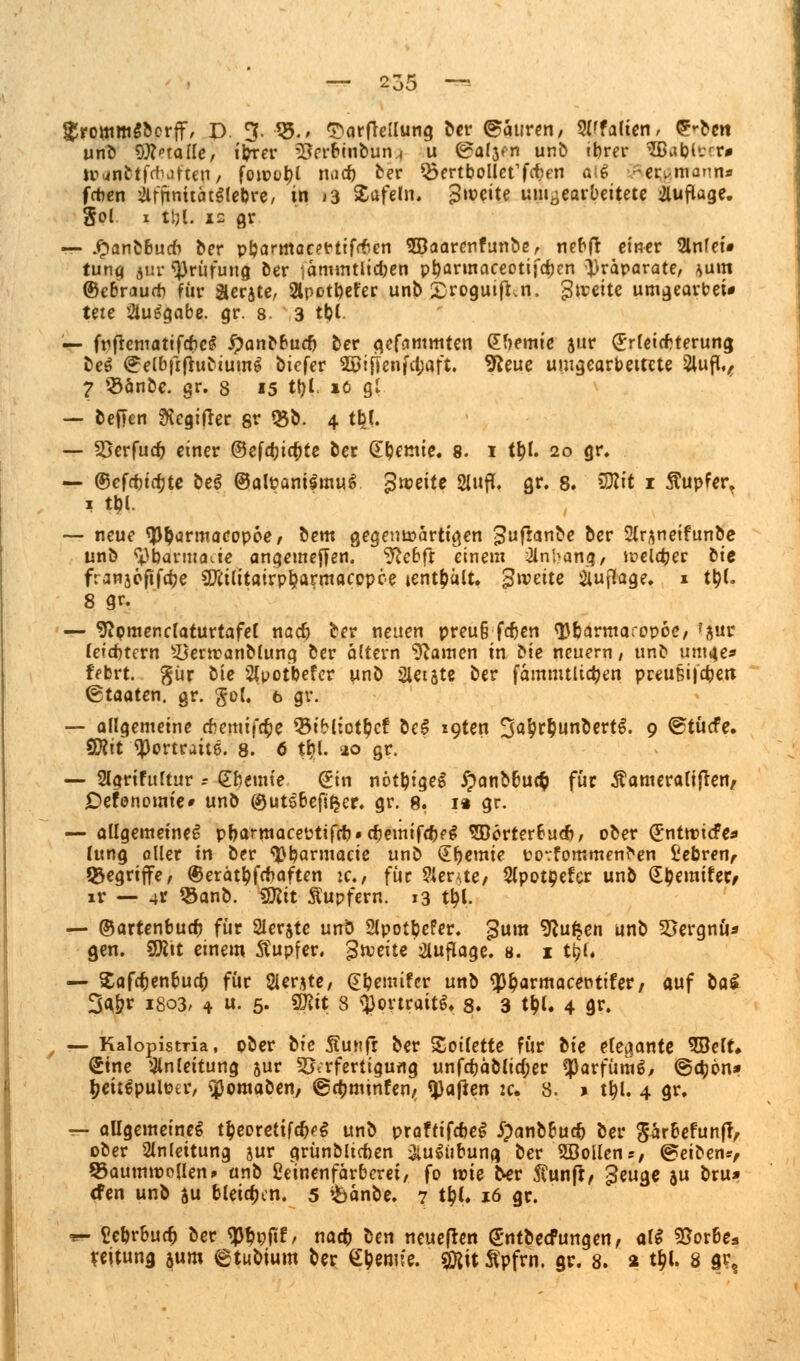 $rpmm$bcrff, D. 3- V5.> ^arflellung ber Mauren, Wfaüen, g^cn unb Stalle, ii?rer 2m*binbun.< u ©afjfn unb cbrer SBiiblccr» to<up$if<t)afteti/ fon?ol)l n»id) ber ^öertbollct'fcben dtig - ermann* fchen &fftnuätilebre, in >3 Safein. Zweite umgearbeitete Auflage, gol i tpl. is gr — ^an&Budi ber pparmacefrtiftfcn SBaarenfunbe, nebfr einer Slnfei» tung jur Prüfung ber jämintlic&en ptyarmaceottfdKn Präparate, ^um ©ebraurh für Geräte, 2lpotpefer unb £roguifi.n. gleite umgeart>ei# teie ausgäbe, gr. 8. 3 tpl. — frfrcmatif*cS ipanbbuep ber gefammten (Hernie jur (Erleichterung beS ^elbfrftubtumS btefer Sßljtenfctjaft. 9*eue umgearbeitete 2lufl,, 7 $änbe. gr. 8 15 tpl io gl — beften ftegitfer gr 03b. 4 tfc(. — 33erfucp einer ©efepiepte ber Cremte. 8. i ttyl. 20 gr. — ©cfcpirfjte be$ ©alpanilmuS $mite 2lufl. gr. 8. SBlit 1 Tupfer, — neue typdrmacopoe/ bem gegenwärtigen guflanbe ber 2tr^netfunbe unb ^parmauie angemeffen. ¥lcbft einem Anhang/ welker bte franaefifdtje $iilitairp$armacppce »enthält. Zweite Auflage. 1 ttyl. 8 gr. — 9?pmenclaturtafel nacf> ber neuen preu§ fepen typarmaropoe, f8«r leidjtcrn £5erwanMung ber altern tarnen in bie neuern; unb um4e* ffbrt. %i\x bie Slpotbefcr unb Sletste ber fämmtlicfyen preu&i|4jen Staaten, gr. gol. 6 gr. — allgemeine #emij'c§e 33iH:ot$cf be$ i9ten 3a$r§unbertS. 9 ©tücfe. SBlit ^Portrait©. 8. 6 tbl. 20 gr. — 2lgrifultur .- dbemie Sin nötptgeg £anbbu<$ für Äameraliften, jDefonomie» unb ©utSbefifcer. gr. 8. 1« gr. — allgemeine^ pparmaceptiffü«cpemifrf)fg SDorterbuA/ ober (Entwicfes lung aller in ber typarmacie unb dpemie povfommenr^en £ebren, begriffe, ©erättyfcnaften ic, für 2lente/ Slpotpefer unb £l?emifec, ir — 4t Q3anb. VJlit Äupfern. 13 $|. — ©artenbuep für Slerjte unb 2lpot$efer. gum 9?u£en unb Söergnü* gen. Sfttt einem Tupfer, gleite Auflage. 8. 1 ti?l. — Safc^enbucp für 2ler*te, (Epemtfcr unb *p$armacepttfer/ auf ba£ 3g&r 1803, 4 »• 5- 9#it 3 Portrait!?. 8. 3 t$L 4 gr. — Kalopisma, pber ixe Äunfr ber Soilette für bie eleaante SBelt, Sine Anleitung jur ^Krfertigurtg unfcpäblicper «parfümS, ©c^jon* ^eitSpuloer, «jßomaben, ©cfcminfen/ q}a|*en zc. 3. > t^l. 4 gr. T- allgemeine^ t$eoretifcp<>$ unb praftifcbeS £anbbucp ber $ärbefunft, ober Anleitung jur qrünbltcfoen &u$iibuna ber 2öollens, @eiben*, $3aumtoc(ien> unb Eeinenfärberet, fo wie'ber ftunft, £euge au bru* efen unb ju bleichen. 5 $>änbe. 7 tt?I. 16 gr. •*- Eeprbucfc ber ^pftf, na* ben neueren Sntbetfungen, alS 55or6e3 veitung $um etubium ber Hernie, gjjit Äpfrn. gr. 8. a t^l. 8 gr?
