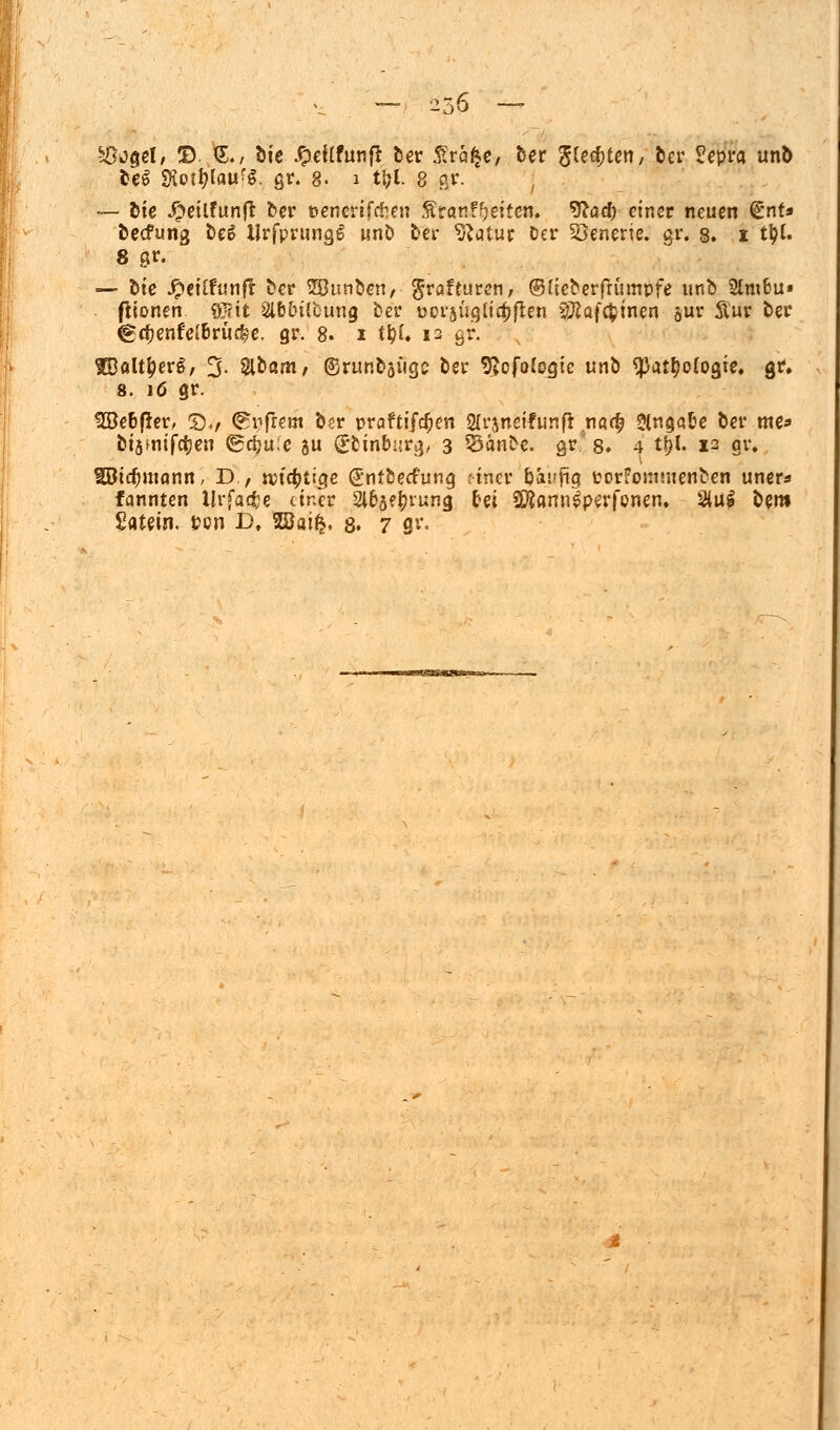 ^ogel/ © §., Sie JpeUfunfl: Der £ra$e/ Der S^^teii/ ber £epra utib DeS SKor^lau'g. gr. 8« 1 tfcl. 8 gr. — Die #eilfunft Der »cnerifcfcen Stonf^eiten. 9?ad) einer neuen (£nt* becfung DeS Urfprungl unö bei* Statut Der Szenerie, gr. 8. 1 t^C. 8 gr. — Die #eUfunfr Der SBunDen/- $rafturcn, (BHeDerfrümpfe unb 2lm6u» fiionen $Ut Slb&Üfcung Der ooraügltelften SRaf^tnen or Äur Der @$enfe(6rücfee. gr. 8. 1 t'&l. 12 gr. tBflltf?erg, 3- Slöam/ ©runbafigc Der 9?ofofogtc unD $at$o(ogie. gr, 8. 16 gr. Ü8e6f*er, 5)4/ <^i?frem Der praftifcfjen 2lrsnctfunfi na<£ Slngafce Der me* btjsniföen (grfjue ju (Etinbiirg, 3 S3än£e. gr' 8* 4 t&l. 12 §r. SBictymann, D , »tätige (EnfDecfung tütet Dai-fig üorFommenDen uner* fannten llrfa<$e einer Slbje&rung &et SföamiSperfonen, 2(u$ Dem £atein. »on D, Wai§, 8. 7 flr«