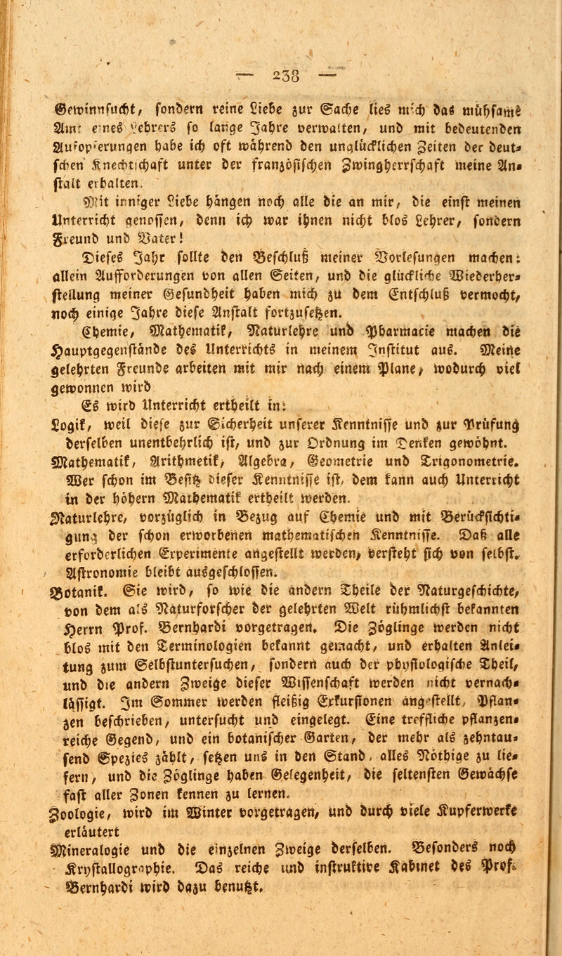 ©ewtnn fatit, fonbern reine £iebe gur (gacfje lieg nr'd) hat müf;fam£ 2lmt e^neS vebrnrg fo lange ^a&re oerwaiten, unb mit bebeutenben Slu'op-erunaen gäbe icf) oft wä^renb ben unqlücFJtdjen fetten ber beut* fcfcen &ne*tic$aft unter ber franjöftfcfjen pwingfyerrfcf;aft meine 2(n« ftalt erhalten. 5))Ht inniger ?iebe fangen nod^ alle hie an mir, bie einfr meinen Unterricht genpfjen, benn it|> war i&nen ntcfjt bloS £ef>rer, fonbern greunb unb s43ater! QiefeS ^afyt feilte ben *8efcf;(u§ meiner SSorlefungen marf/en; allein 2lufforberungen fcon allen ©eiten, unb bie glücf(i<te ©teberper* fteilung meiner @efunbr;eit £abert miib ju bem €ntfc£lu§ tjermoept/ no$ einige 3ö&re biefe Slnjtalt fortzulegen. (Jpemie, SRatfyematif, 9laturle£re unb ty&armacie macfjen hü #auptgegenftänbe bei Unterrichts in meinem ^nftttut au$. (Keine gelehrten greunbe arbeiten mit mir naa; einem $lane> woburefc oief gewonnen wirb <£$ wirb Unterricht erteilt im $ogtf, weil biefe §ur ©Icfcerpeit unferer Sennfnifje unb *ur Wrüfunc) berfetben unentbehrlich ifl, unb sur Drbnung im ^enfen gewohnt. Wlatfymatit, §lritl?metif/ Sllgebra, ©eometrie unb Trigonometrie, 2öer febon im %efit$ tiefer tfemitniffe W> oera farin aucr; Unterricht in ber t)6fyern «Dcatpematif ertbetlt werben. $taturle$re, t>or$üglfcf) in 55ejug auf @pemie unb mit QJerucffidjti« gun^ ber fepon erworbenen matpematifepen Äenntniffe. 5Da§ alle erferberlicben (grperimente angeftellt werben/ ©erfte^t fiefc üon feibft. Slflronomie bleibt ausgefcfcloffetti Sgotanif. ®ie wirb, fo ivie bie anbern Speile ber 9caturgef*tcbte, ton bem al$ sftaturforfcfcer ber gelehrten 2öelt rüpmlicpfr befannten #errn $rof. 35ernparbi »orgetragert, S)te ^oglinge werben niept blo$ mit ben Terminologien befannt gemaept, unb erhalten Slnleu tung jum ©elbfiunterfucpen, fonberrt au* ber pbpflologifcfie $peif, «nb bie anbern gwettje biefer 3BtfTenfd?aft Werben ntept oernaep« laffigt. Om ©ommer werben fleifHg Srfurfionen ang^freilt, tyflan* jen befeprieben, unterfuept unb eingelegt. Sine treffltcpe pffanjen* reiche ©egenb, unb ein botamfcfjer ©arten, ber mepr al€ aepntau» fenb ©pesteS 5aplt, fe^en m\$ in ben ©tanb, alles sftotptge ju lie* fern, unb bie Soglinge paben ©efegen&eit, &ie feltenflen ©ewadjfe faft aller ^onen fennen $u lernen. goologie, wirb im SBinter Pergetragen/ unb burc$ »feie Äupferwerfe erläutert fjfttneralogte unb hie emjeinen Zweige berfelben. 25efonber§ noc0 Ärnpallogr-ippie. S)aS reiche tinb inflrwttwe ^abinet be^ $rof> ^ern^arbi wirb ba$u benu|t,