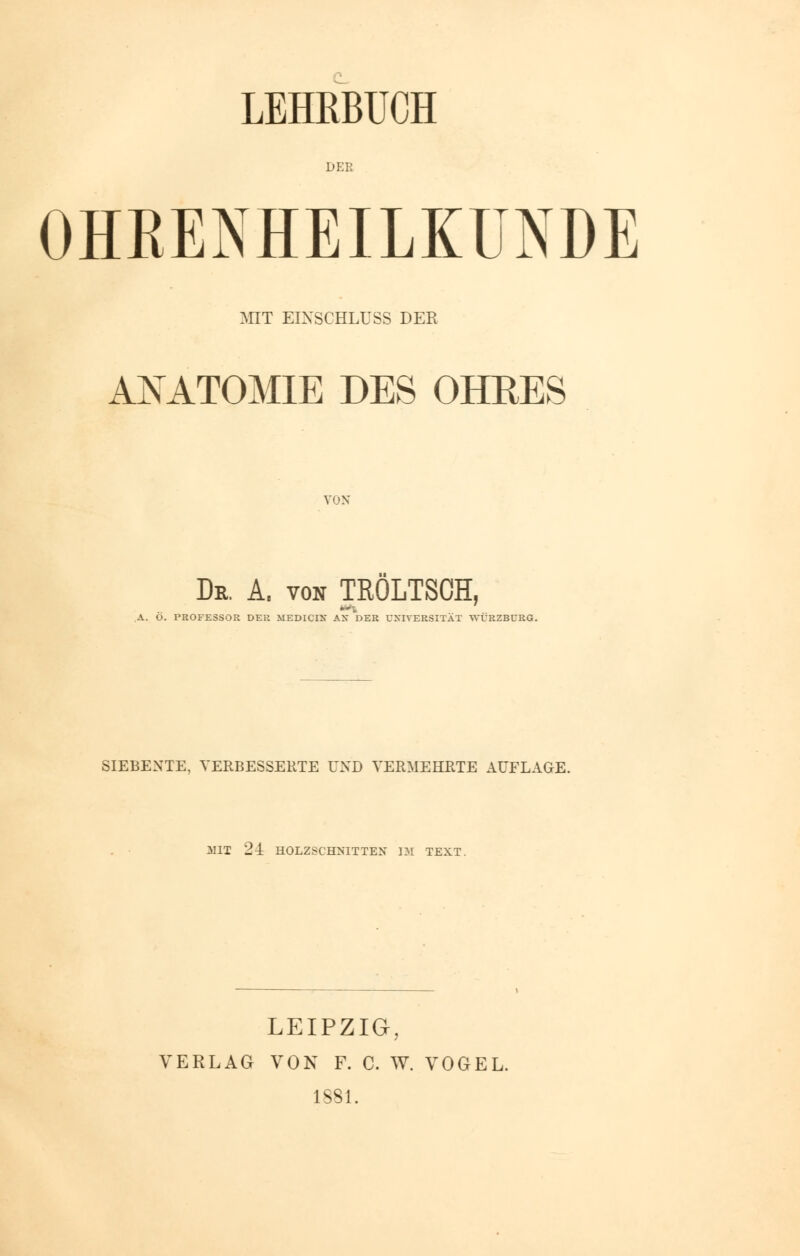 LEHRBUCH DER OHRENHEILKUNDE MIT EIXSCHLUSS DER ANATOMIE DES OHRES VON Dr. A. von TRÖLTSCH, A. Ö. PROFESSOR DER MEDICIX AX DER UNIVERSITÄT WÜRZBCRG. SIEBENTE, VERBESSERTE UND VERMEHRTE AUFLAGE. MIT 24: HOLZSCHNITTEN IM TEXT. LEIPZIG, VERLAG VON F. C. W. VOGEL. 1881.