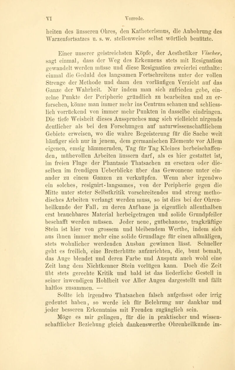 YI Vorrede. heiten des äusseren Ohres, den Katheterismus, die Anbohrung des Warzenfortsatzes u. s. w. stellenweise selbst wörtlich benützte. Einer unserer geistreichsten Köpfe, der Aesthetiker Vischer, sagt einmal, dass der Weg des Erkennens stets mit Resignation gewandelt werden müsse und diese Resignation zweierlei enthalte: einmal die Geduld des langsamen Fortschreitens unter der vollen Strenge der Methode und dann den vorläufigen Verzicht auf das Ganze der Wahrheit. Nur indem man sich zufrieden gebe, ein- zelne Punkte der Peripherie gründlich zu bearbeiten und zu er- forschen, könne man immer mehr ins Centrum schauen und schliess- lich vorrückend von immer mehr Punkten in dasselbe eindringen. Die tiefe Weisheit dieses Ausspruches mag sich vielleicht nirgends deutlicher als bei den Forschungen auf naturwissenschaftlichem Gebiete erweisen, wo die wahre Begeisterung für die Sache weit häufiger sich nur in jenem, dem germanischen Elemente vor Allem eigenen, emsig hämmernden, Tag für Tag Kleines herbeischaffen- den, mühevollen Arbeiten äussern darf, als es hier gestattet ist, im freien Fluge der Phantasie Thatsachen zu ersetzen oder die- selben im freudigen Ueberblicke über das Gewonnene unter ein- ander zu einem Ganzen zu verknüpfen. Wenn aber irgendwo ein solches, resignirt-langsames, von der Peripherie gegen die Mitte unter steter Selbstkritik vorschreitendes und streng metho- disches Arbeiten verlangt werden muss, so ist dies bei der Ohren- heilkunde der Fall, zu deren Aufbaue ja eigentlich allenthalben erst brauchbares Material herbeigetragen und solide Grundpfeiler beschafft werden müssen. Jeder neue, gutbehauene, tragkräftige Stein ist hier von grossem und bleibendem Werthe, indem sich aus ihnen immer mehr eine solide Grundlage für einen allmäligen, stets wohnlicher werdenden Ausbau gewinnen lässt. Schneller geht es freilich, eine Bretterhütte aufzurichten, die, bunt bemalt, das Auge blendet und deren Farbe und Ausputz auch wohl eine Zeit lang dem Nichtkenner Stein vorlügen kann. Doch die Zeit übt stets gerechte Kritik und bald ist das liederliche Gestell in seiner inwendigen Hohlheit vor Aller Augen dargestellt und fällt haltlos zusammen. — Sollte ich irgendwo Thatsachen falsch aufgefasst oder irrig gedeutet haben, so werde ich für Belehrung nur dankbar und jeder besseren Erkenntniss mit Freuden zugänglich sein. Möge es mir gelingen, für die in praktischer und wissen- schaftlicher Beziehung gleich dankenswerthe Ohrenheilkunde im-