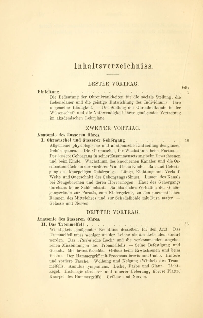 Inlialtsverzeichniss. ERSTER VORTRAG. Seite Einleitung 1 Die Bedeutung der Ohrenkrankheiten für die sociale Stellung, die Lebensdauer und die geistige Entwicklung des Individuums. Ihre ungemeine Häufigkeit. — Die Stellung der Ohrenheilkunde in der Wissenschaft und die Notwendigkeit ihrer genügenden Vertretung im akademischen Lehrplane. ZWEITER VORTRAG. Anatomie des äusseren Ohres. I. Ohrmuschel und äusserer Gehörgang 16 Allgemeine physiologische und anatomische Eintheilung des ganzen Gehörorganes. — Die Ohrmuschel, ihr Wachsthum beim Foetus. — Der äussere Gehörgang in seiner Zusammensetzung beim Erwachsenen und beim Kinde. Wachsthum des knöchernen Kanales und die Os- sificationslücke in der vorderen Wand beim Kinde. Bau und Befesti- gung des knorpeligen Gehörgangs. Länge, Richtung und Verlauf, Weite und Querschnitt des Gehörgangs (Sinus). Lumen des Kanals bei Neugeborenen und deren Hörvermögen. Haut des Gehörgangs durchaus keine Schleimhaut. Nachbarliches Verhalten der Gehör- gangswände zur Parotis, zum Kiefergelenk, zu den pneumatischen Räumen des Mittelohres und zur Schädelhöhle mit Dura mater. — Gefässe und Nerven. DRITTER VORTRAG. Anatomie des äusseren Ohres. II. Das Trommelfell 3(> Wichtigkeit genügender Kenntniss desselben für den Arzt. Das Trommelfell muss weniger an der Leiche als am Lebenden studirt werden. Das „Rivini''sehe Loch und die vorkommenden angebo- renen Missbildungen des Trommelfells. — Seine Befestigung und Gestalt. Membrana flaeeida. Grösse beim Erwachsenen und beim Foetus. Der Hammergriff mit Processus brevis undUmbo. Hintere und vordere Tasche. Wölbung und Neigung (Winkel) des Trom- melfells. Annulus tympanicus. Dicke, Farbe und Glanz. Licht- kegel. Histologie (äusserer und innerer Ueberzug, fibröse Platte, Knorpel des Hammergriffs). Gefässe und Nerven.