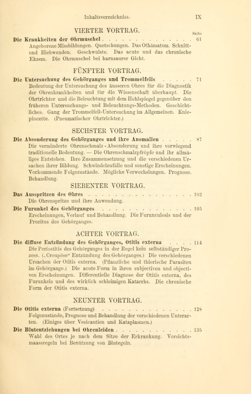 VIERTER VORTRAG. 3eite Die Krankheiten der Ohrmuschel 61 Angeborene Missbildungen. Quetschungen. Das Othämatom. Schnitt- und Hiebwunden. Geschwülste. Das acute und das chronische Ekzem. Die Ohrmuschel bei harnsaurer Gicht. FÜNFTER VORTRAG. Die Untersuchung- des Gehörg-anges und Trommelfells 71 Bedeutung der Untersuchung des äusseren Ohres für die Diagnostik der Ohrenkrankheiten und für die Wissenschaft überhaupt. Die Ohrtrichter und die Beleuchtung mit dem Hohlspiegel gegenüber den früheren Untersuchungs- und Beleuchtungs-Methoden. Geschicht- liches. Gang der Trommelfell-Untersuchung im Allgemeinen. Knie- pincette. (Pneumatischer Ohrtrichter.) SECHSTER VORTRAG. Die Absonderung des Gehörgang-es und ihre Anomalien 87 Die verminderte Ohrenschmalz-Absonderung und ihre vorwiegend traditionelle Bedeutung. — Die Ohrenschmalzpfröpfe und ihr allmä- liges Entstehen. Ihre Zusammensetzung und die verschiedenen Ur- sachen ihrer Bildung. Schwindelzufälle und sonstige Erscheinungen. Vorkommende Folgezustände. Mögliche Verwechslungen. Prognose. Behandlung. SIEBENTER VORTRAG. Das Ausspritzen des Ohres 102 Die Ohrenspritze und ihre Anwendung. Die Furunkel des Gehörgang-es 105 Erscheinungen, Verlauf und Behandlung. Die Furunculosis und der Pruritus des Gehörganges. ACHTER VORTRAG. Die diffuse Entzündung- des Gehörg-ang-es, Otitis externa . . . .114 Die Periostitis des Gehörganges in der Regel kein selbständiger Pro- zess. (..Croupöse* Entzündung des Gehörganges.) Die verschiedenen Ursachen der Otitis externa. iPtlanzliche und thierische Parasiten im Gehörgange.) Die acute Form in ihren subjectiven und objecti- ven Erscheinungen. Differentielle Diagnose der Otitis externa, des Furunkels und des wirklich schleimigen Katarrhs. Die chronische Form der Otitis externa. NEUNTER VORTRAG. Die Otitis externa (Fortsetzung) 12S Folgezustände, Prognose und Behandlung der verschiedenen Unterar- ten. (Einiges über Yesieantien und Kataplasmen.) Die Blutentziehungen hei Ohrenleiden 135 AVahl des Ortes je nach dem Sitze der Erkrankung. Vorsichts- maassresfeln bei Benützung von Blutegeln.