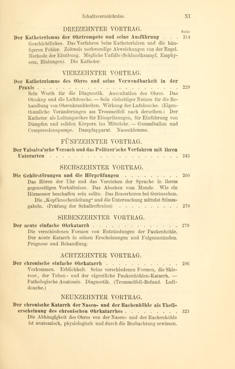 DREIZEHNTER VORTRAG. Seite Der Katheterismus der Ohrtrompete und seiue Ausführung- ... 214 Geschichtliches. Das Verfahren beim Katheterisiren und die häu- figeren Fehler. Zeitweis nothwendige Abweichungen von der Regel. Methode der Einübung. Mögliche Unfälle (Schlundkranipf, Emphy- sem, Blutungen). Die Katheter. VIERZEHNTER VORTRAG. Der Katheterismus des Ohres und seine Verwendbarkeit in der Praxis 229 Sein Werth für die Diagnostik. Auscultation des Ohres. Das Otoskop und die Luftdouche. — Sein vielseitiger Nutzen für die Be- handlung von Ohrenkrankheiten. Wirkung der Luftdouche. (Eigen- tümliche Veränderungen am Trommelfell nach derselben.) Der Katheter als Leitungsröhre für Einspritzungen, für Einführung von Dämpfen und soliden Körpern ins Mittelohr. — Gummiballon und Compressionspumpe. Dampfapparat. Nasenklemme. FÜNFZEHNTER VORTRAG. Der Valsalva'sche Versuch und das Politzer'sche Verfahren mit ihren Unterarten 245 SECHSZEHNTER VORTRAG. Die Grehörstörungren und die Hörprüfungen 260 Das Hören der Uhr und das Verstehen der Sprache in ihrem gegenseitigen Verhältnisse. Das Absehen vom Munde. Wie ein Hörmesser beschaffen sein sollte. Das Besserhören bei Geräuschen. Die „Kopf knochenleitung und die Untersuchung mittelst Stimm- gabeln. (Prüfung der Schallreflexion) 270 SIEBENZEHNTER VORTRAG. Der acute einfache Ohrkatarrh 279 Die verschiedenen Formen von Entzündungen der Paukenhöhle. Der acute Katarrh in seinen Erscheinungen und Folgezuständen. Prognose und Behandlung. ACHTZEHNTER VORTRAG. Der chronische einfache Ohrkatarrh 296 Vorkommen. Erblichkeit. Seine verschiedenen Formen, die Skle- rose, der Tuben- und der eigentliche Paukenhöhlen-Katarrh. — Pathologische Anatomie. Diagnostik. (Trommelfell-Befund. Luft- douche.) NEUNZEHNTER VORTRAG. Der chronische Katarrh derlSasen- und der Rachenhöhle alsTheil- erscheinung des chronischen Ohrkatarrhes 323 Die Abhängigkeit des Ohres von der Nasen- und der Rachenhöhle ist anatomisch, physiologisch und durch die Beobachtung erwiesen.