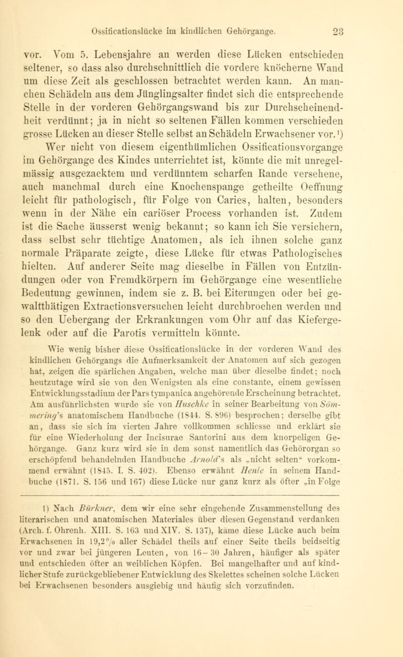vor. Vom 5. Lebensjahre an werden diese Lücken entschieden seltener, so dass also durchschnittlich die vordere knöcherne Wand um diese Zeit als geschlossen betrachtet werden kann. An man- chen Schädeln aus dem Jünglingsalter findet sich die entsprechende Stelle in der vorderen Gehörgangswand bis zur Durchscheinend- heit verdünnt; ja in nicht so seltenen Fällen kommen verschieden grosse Lücken an dieser Stelle selbst an Schädeln Erwachsener vor.1) Wer nicht von diesem eigenthümlichen Ossificationsvorgange im Gehörgange des Kindes unterrichtet ist, könnte die mit unregel- mässig ausgezacktem und verdünntem scharfen Rande versehene, auch manchmal durch eine Knochenspange getheilte Oeffnung leicht für pathologisch, für Folge von Caries, halten, besonders wenn in der Nähe ein cariöser Process vorhanden ist. Zudem ist die Sache äusserst wenig bekannt; so kann ich Sie versichern, dass selbst sehr tüchtige Anatomen, als ich ihnen solche ganz normale Präparate zeigte, diese Lücke für etwas Pathologisches hielten. Auf anderer Seite mag dieselbe in Fällen von Entzün- dungen oder von Fremdkörpern im Gehörgange eine wesentliche Bedeutung gewinnen, indem sie z. B. bei Eiterungen oder bei ge- walttätigen Extractionsversuchen leicht durchbrochen werden und so den Uebergang der Erkrankungen vom Ohr auf das Kieferge- lenk oder auf die Parotis vermitteln könnte. Wie wenig bisher diese Ossificationslücke in der vorderen Wand des kindlichen Gehörgangs die Aufmerksamkeit der Anatomen auf sich gezogen hat. zeigen die spärlichen Angaben, welche man über dieselbe findet; noch heutzutage wird sie von den Wenigsten als eine constante, einem gewissen Entwicklungsstadium der Pars tynipanica angehörende Erscheinung betrachtet. Am ausführlichsten wurde sie von Huschke in seiner Bearbeitung von Söm- mering's anatomischem Handbuche (1S44. S. 896) besprochen; derselbe gibt an, dass sie sich im vierten Jahre vollkommen schliesse und erklärt sie für eine Wiederholung der Incisurae Santorini aus dem knorpeligen Ge- hörgange. Ganz kurz wird sie in dem sonst namentlich das Gehörorgan so erschöpfend behandelnden Handbuche Arnold^ als ..nicht selten vorkom- mend erwähnt (1S45. I. S. 402). Ebenso erwähnt Henle in seinem Hand- buche (1571. S. 156 und 167) diese Lücke nur ganz kurz als öfter „in Folge 1) Nach Bürkner. dem wir eine sehr eingehende Zusammenstellung des literarischen und anatomischen Materiales über diesen Gegenstand verdanken (Arch. f. Ohrenh. XIII. S. 163 und XIV. S. 137), käme diese Lücke auch beim Erwachsenen in 19,2% aller Schädel theils auf einer Seite theils beidseitig vor und zwar bei jüngeren Leuten, von 16-30 Jahren, häufiger als später und entschieden öfter an weiblichen Köpfen. Bei mangelhafter und auf kind- licher Stufe zurückgebliebener Entwicklung des Skelettes scheinen solche Lücken bei Erwachsenen besonders ausgiebig und häutig sich vorzufinden.