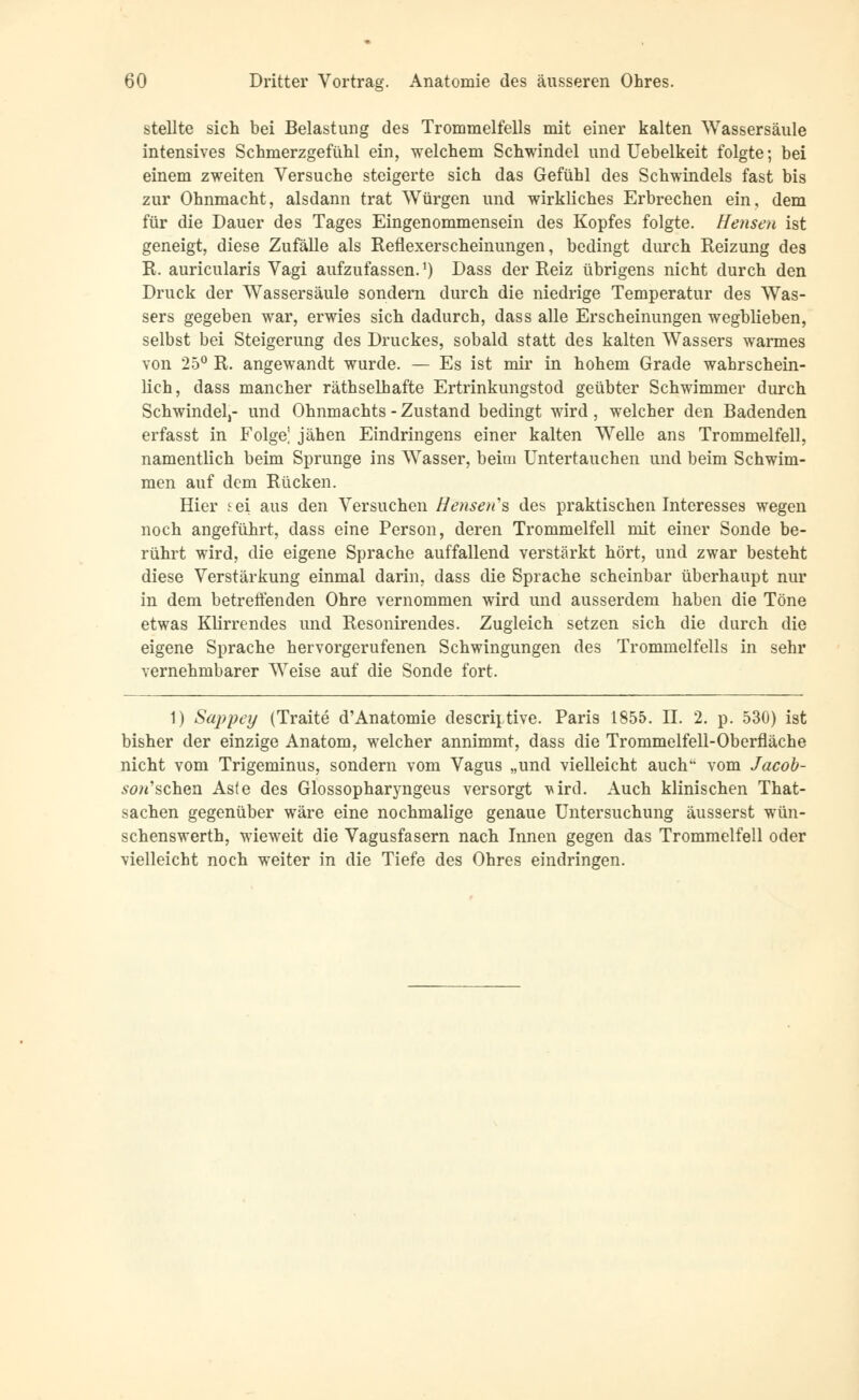 stellte sich bei Belastung des Trommelfells mit einer kalten Wassersäule intensives Schmerzgefühl ein, welchem Schwindel und Uebelkeit folgte; bei einem zweiten Versuche steigerte sich das Gefühl des Schwindels fast bis zur Ohnmacht, alsdann trat Würgen und wirkliches Erbrechen ein, dem für die Dauer des Tages Eingenommensein des Kopfes folgte. Hensen ist geneigt, diese Zufälle als Reflexerscheinungen, bedingt durch Reizung des R. auricularis Vagi aufzufassen.*) Dass der Reiz übrigens nicht durch den Druck der Wassersäule sondern durch die niedrige Temperatur des Was- sers gegeben war, erwies sich dadurch, dass alle Erscheinungen wegblieben, selbst bei Steigerung des Druckes, sobald statt des kalten Wassers warmes von 25° R. angewandt wurde. — Es ist mir in hohem Grade wahrschein- lich, dass mancher räthselhafte Ertrinkungstod geübter Schwimmer durch Schwindel)- und Ohnmachts - Zustand bedingt wird, welcher den Badenden erfasst in Folge] jähen Eindringens einer kalten Welle ans Trommelfell, namentlich beim Sprunge ins Wasser, beim Untertauchen und beim Schwim- men auf dem Rücken. Hier sei aus den Versuchen Heusers des praktischen Interesses wegen noch angeführt, dass eine Person, deren Trommelfell mit einer Sonde be- rührt wird, die eigene Sprache auffallend verstärkt hört, und zwar besteht diese Verstärkung einmal darin, dass die Sprache scheinbar überhaupt nur in dem betreffenden Ohre vernommen wird und ausserdem haben die Töne etwas Klirrendes und Resonirendes. Zugleich setzen sich die durch die eigene Sprache hervorgerufenen Schwingungen des Trommelfells in sehr vernehmbarer Weise auf die Sonde fort. 1) Sappey (Tratte d'Anatomie descriptive. Paris 1855. II. 2. p. 530) ist bisher der einzige Anatom, welcher annimmt, dass die Trommelfell-Oberfläche nicht vom Trigeminus, sondern vom Vagus „und vielleicht auch vom Jacob- son''sehen. Aste des Glossopharyngeus versorgt vird. Auch klinischen That- sachen gegenüber wäre eine nochmalige genaue Untersuchung äusserst wün- schenswerth, wieweit die Vagusfasern nach Innen gegen das Trommelfell oder vielleicht noch weiter in die Tiefe des Ohres eindringen.