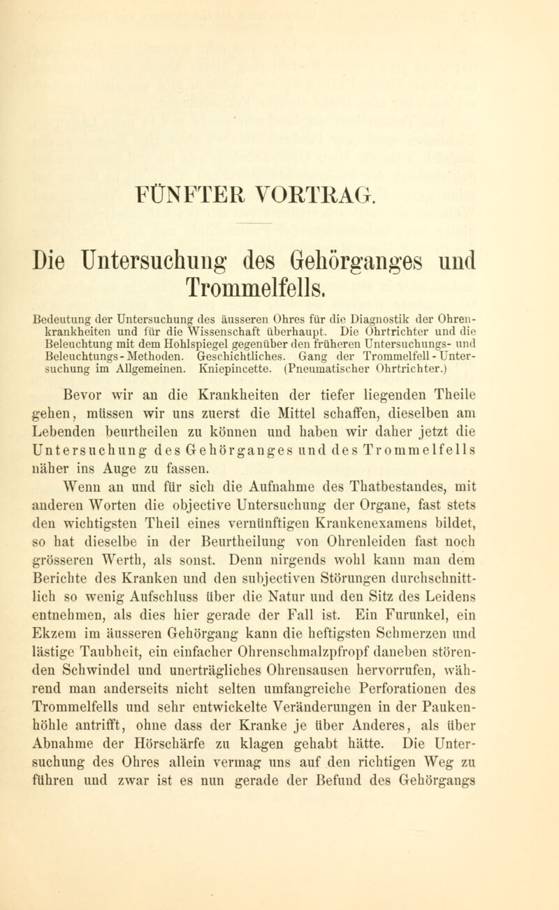 FÜNFTER VORTRAG. Die Untersuchung des Gehörganges und Trommelfells. Bedeutung der Untersuchung des äusseren Ohres für die Diagnostik der Ohren- krankheiten und für die Wissenschaft überhaupt. Die Ohrtrichter und die Beleuchtung mit dem Hohlspiegel gegenüber den früheren Untersuchungs- und Beleuchtungs- Methoden. Geschichtliches. Gang der Trommelfell - Unter- suchung im Allgemeinen. Kniepincette. (Pneumatischer Ohrtrichter.) Bevor wir an die Krankheiten der tiefer liegenden Theile gehen, müssen wir uns zuerst die Mittel schaffen, dieselben am Lebenden beurtheilen zu können und haben wir daher jetzt die Untersuchung des Gehörganges und des Trommelfells näher ins Auge zu fassen. Wenn an und für sich die Aufnahme des Thatbestandes, mit anderen Worten die objective Untersuchung der Organe, fast stets den wichtigsten Theil eines vernünftigen Krankenexamens bildet, so hat dieselbe in der Beurtheilung von Ohrenleiden fast noch grösseren Werth, als sonst. Denn nirgends wohl kann man dem Berichte des Kranken und den subjectiven Störungen durchschnitt- lich so wenig Aufschluss über die Natur und den Sitz des Leidens entnehmen, als dies hier gerade der Fall ist. Ein Furunkel, ein Ekzem im äusseren Gehörgang kann die heftigsten Schmerzen und lästige Taubheit, ein einfacher Ohrenschmalzpfropf daneben stören- den Schwindel und unerträgliches Ohrensausen hervorrufen, wäh- rend man anderseits nicht selten umfangreiche Perforationen des Trommelfells und sehr entwickelte Veränderungen in der Pauken- höhle antrifft, ohne dass der Kranke je über Anderes, als über Abnahme der Hörschärfe zu klagen gehabt hätte. Die Unter- suchung des Ohres allein vermag uns auf den richtigen Weg zu führen und zwar ist es nun gerade der Befund des Gehörgangs