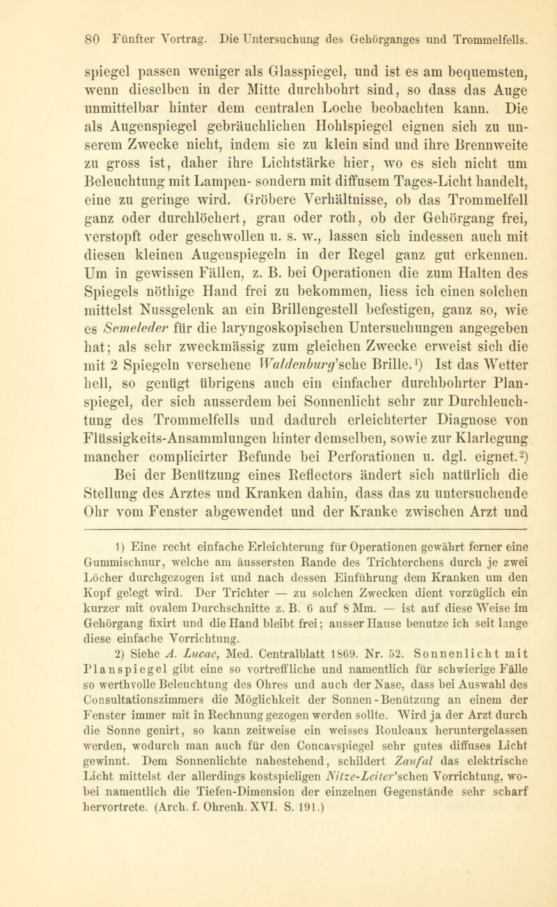 Spiegel passen weniger als Glasspiegel, und ist es am bequemsten, wenn dieselben in der Mitte durchbohrt sind, so dass das Auge unmittelbar hinter dem centralen Loche beobachten kann. Die als Augenspiegel gebräuchlichen Hohlspiegel eignen sich zu un- serem Zwecke nicht, indem sie zu klein sind und ihre Brennweite zu gross ist, daher ihre Lichtstärke hier, wo es sich nicht um Beleuchtung mit Lampen- sondern mit diffusem Tages-Licht handelt, eine zu geringe wird. Gröbere Verhältnisse, ob das Trommelfell ganz oder durchlöchert, grau oder roth, ob der Gehörgang frei, verstopft oder geschwollen u. s. w., lassen sich indessen auch mit diesen kleinen Augenspiegeln in der Regel ganz gut erkennen. Um in gewissen Fällen, z. B. bei Operationen die zum Halten des Spiegels nöthige Hand frei zu bekommen, Hess ich einen solchen mittelst Nussgelenk an ein Brillengestell befestigen, ganz so, wie es Semeleder für die laiyngoskopischen Untersuchungen angegeben hat; als sehr zweckmässig zum gleichen Zwecke erweist sich die mit 2 Spiegeln versehene Waidenburg'sehe Brille.l) Ist das Wetter hell, so genügt übrigens auch ein einfacher durchbohrter Plan- spiegel, der sich ausserdem bei Sonnenlicht sehr zur Durchleuch- tung des Trommelfells und dadurch erleichterter Diagnose von Flüssigkeits-Ansammlungen hinter demselben, sowie zur Klarlegung mancher complicirter Befunde bei Perforationen u. dgl. eignet.2) Bei der Benützung eines Reflectors ändert sich natürlich die Stellung des Arztes und Kranken dahin, dass das zu untersuchende Ohr vom Fenster abgewendet und der Kranke zwischen Arzt und 1) Eine recht einfache Erleichterung für Operationen gewährt ferner eine Gummischnur, welche am äussersten Rande des Trichterchens durch je zwei Löcher durchgezogen ist und nach dessen Einführung dem Kranken um den Kopf gelegt wird. Der Trichter — zu solchen Zwecken dient vorzüglich ein kurzer mit ovalem Durchschnitte z. B. 6 auf 8 Mm. — ist auf diese Weise im Gehörgang fixirt und die Hand bleibt frei; ausser Hause benutze ich seit lange diese einfache Vorrichtung. 2) Siehe A. Lucac, Med. Centralblatt 1869. Nr. 52. Sonnenlicht mit Planspiegel gibt eine so vortreffliche und namentlich für schwierige Fälle so werthvolle Beleuchtung des Ohres und auch der Nase, dass bei Auswahl des Consultationszimmers die Möglichkeit der Sonnen-Benützung an einem der Fenster immer mit in Rechnung gezogen werden sollte. Wird ja der Arzt durch die Sonne genirt, so kann zeitweise ein weisses Rouleaux heruntergelassen werden, wodurch man auch für den Concavspiegel sehr gutes diffuses Licht gewinnt. Dem Sonnenlichte nahestehend, schildert Zaufal das elektrische Licht mittelst der allerdings kostspieligen Nitze-Leiter'Bchen Vorrichtung, wo- bei namentlich die Tiefen-Dimension der einzelnen Gegenstände sehr scharf hervortrete. (Arch. f. Ohrenh. XVI. S. 191.)