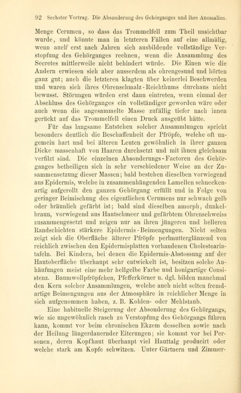 Menge Cerumen, so dass das Trommelfell zum Theil unsichtbar wurde, und könnte man in letzteren Fällen auf eine allmälig, wenn auch erst nach Jahren sich ausbildende vollständige Ver- stopfung des Gehörganges rechnen, wenn die Ansammlung des Secretes mittlerweile nicht behindert würde. Die Einen wie die Andern erwiesen sich aber ausserdem als ohrengesund und hörten ganz gut; auch die letzteren klagten über keinerlei Beschwerden und waren sich ihres Ohrenschmalz-Reichthums durchaus nicht bewusst. Störungen würden erst dann eintreten, wenn einmal der Abschluss des Gehörganges ein vollständiger geworden wäre oder auch wenn die angesammelte Masse zufällig tiefer nach innen gerückt auf das Trommelfell einen Druck ausgeübt hätte. Für das langsame Entstehen solcher Ansammlungen spricht besonders deutlich die Beschaffenheit der Pfropfe, welche oft un- gemein hart und bei älteren Leuten gewöhnlich in ihrer ganzen Dicke massenhaft von Haaren durchsetzt und mit ihnen gleichsam verfilzt sind. Die einzelnen Absonderungs-Factoren des Gehör- ganges betheiligen sich in sehr verschiedener Weise an der Zu- sammensetzung dieser Massen; bald bestehen dieselben vorwiegend aus Epidermis, welche in zusammenhängenden Lamellen schnecken- artig aufgerollt den ganzen Gehörgang erfüllt und in Folge von geringer Beimischung des eigentlichen Cerumens nur schwach gelb oder bräunlich gefärbt ist; bald sind dieselben amorph, dunkel- braun, vorwiegend aus Hautsehmeer und gefärbtem Ohrenschweiss zusammengesetzt und zeigen nur an ihren jüngeren und helleren Randschichten stärkere Epidermis-Beimengungen. Nicht selten zeigt sich die Oberfläche älterer Pfropfe perlmutterglänzend von reichlich zwischen den Epidermisplatten vorhandenen Cholestearin- tafeln. Bei Kindern, bei denen die Epidermis-Abstossung auf der Hautoberfläche überhaupt sehr entwickelt ist, besitzen solche An- häufungen meist eine mehr hellgelbe Farbe und honigartige Consi- stenz. Baumwollpfröpfchen, Pfefferkörner u. dgl. bilden manchmal den Kern solcher Ansammlungen, welche auch nicht selten fremd- artige Beimengungen aus der Atmosphäre in reichlicher Menge in sich aufgenommen haben, z. B. Kohlen- oder Mehlstaub. Eine habituelle Steigerung der Absonderung des Gehörgangs, wie sie ungewöhnlich rasch zu Verstopfung des Gehörgangs führen kann, kommt vor beim chronischen Ekzem desselben sowie nach der Heilung längerdauernder Eiterungen; sie kommt vor bei Per- sonen, deren Kopfhaut überhaupt viel Hauttalg producirt oder welche stark am Kopfe schwitzen. Unter Gärtnern und Zimmer-