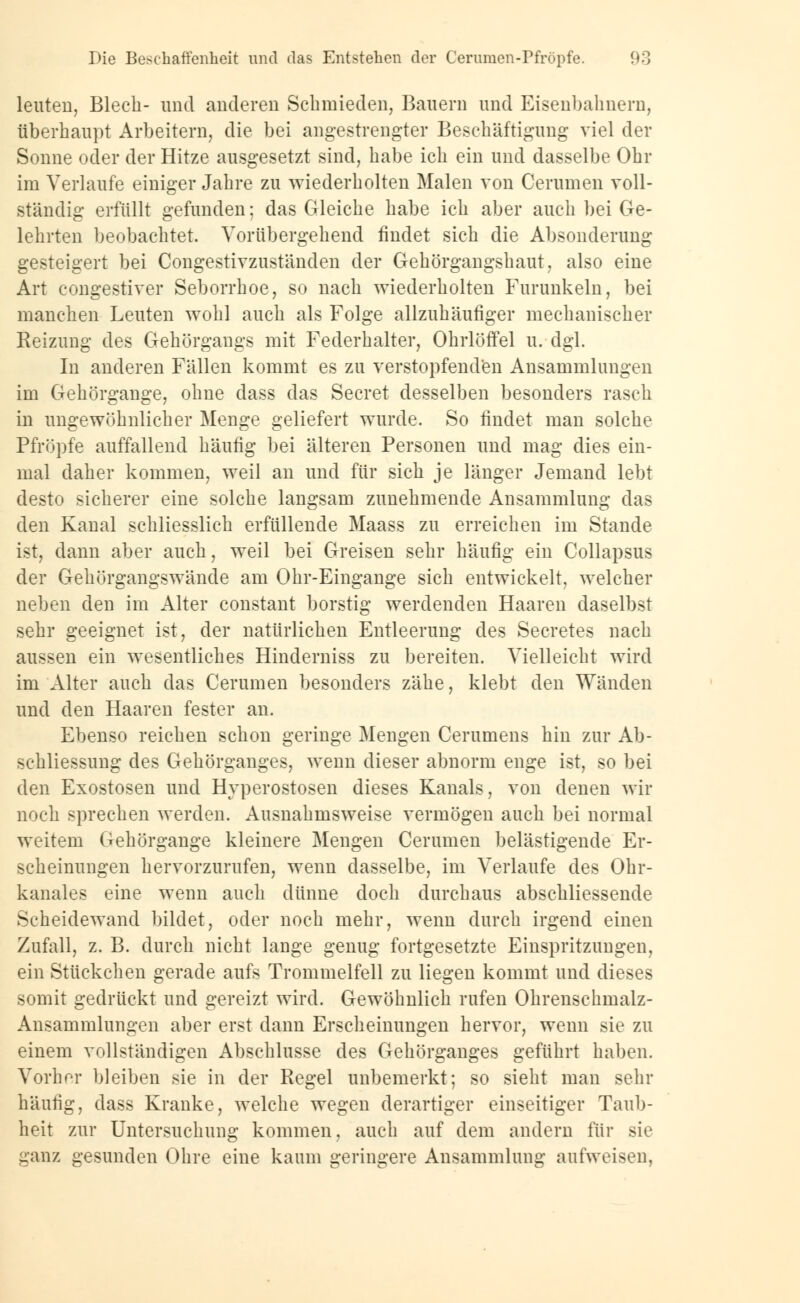 leuten, Blech- und anderen Schmieden, Bauern und Eisenbahnern, überhaupt Arbeitern, die bei angestrengter Beschäftigung viel der Sonne oder der Hitze ausgesetzt sind, habe ich ein und dasselbe Ohr im Verlaufe einiger Jahre zu wiederholten Malen von Cerumen voll- ständig erfüllt gefunden; das Gleiche habe ich aber auch bei Ge- lehrten beobachtet. Vorübergehend findet sich die Absonderung gesteigert bei Congestivzuständen der Gehörgangshaut, also eine Art congestiver Seborrhoe, so nach wiederholten Furunkeln, bei manchen Leuten wohl auch als Folge allzuhäufiger mechanischer Reizung des Gehörgangs mit Federhalter, Ohrlöffel u. dgl. In anderen Fällen kommt es zu verstopfenden Ansammlungen im Gehörgange, ohne dass das Secret desselben besonders rasch in ungewöhnlicher Menge geliefert wurde. So findet man solche Pfropfe auffallend häufig bei älteren Personen und mag dies ein- mal daher kommen, weil an und für sich je länger Jemand lebt desto sicherer eine solche langsam zunehmende Ansammlung das den Kanal schliesslich erfüllende Maass zu erreichen im Stande ist, dann aber auch, weil bei Greisen sehr häufig ein Collapsus der Gehörgangswände am Ohr-Eingange sich entwickelt, welcher neben den im Alter constant borstig werdenden Haaren daselbst sehr geeignet ist, der natürlichen Entleerung des Secretes nach aussen ein wesentliches Hinderniss zu bereiten. Vielleicht wird im Alter auch das Cerumen besonders zähe, klebt den Wänden und den Haaren fester an. Ebenso reichen schon geringe Mengen Cerumens hin zur Ab- sehliessung des Gehörganges, wenn dieser abnorm enge ist, so bei den Exostosen und Hyperostosen dieses Kanals, von denen wir noch sprechen werden. Ausnahmsweise vermögen auch bei normal weitem Gehörgange kleinere Mengen Cerumen belästigende Er- scheinungen hervorzurufen, wenn dasselbe, im Verlaufe des Ohr- kanales eine wenn auch dünne doch durchaus abschliessende Scheidewand bildet, oder noch mehr, wenn durch irgend einen Zufall, z. B. durch nicht lange genug fortgesetzte Einspritzungen, ein Stückchen gerade aufs Trommelfell zu liegen kommt und dieses somit gedrückt und gereizt wird. Gewöhnlich rufen Ohrenschmalz- Ansammlungen aber erst dann Erscheinungen hervor, wenn sie zu einem vollständigen Abschlüsse des Gehörganges geführt haben. Vorher bleiben sie in der Regel unbemerkt; so sieht man sehr häufig, dass Kranke, welche wegen derartiger einseitiger Taub- heit zur Untersuchung kommen, auch auf dem andern für sie ganz gesunden Ohre eine kaum geringere Ansammlung aufweisen,