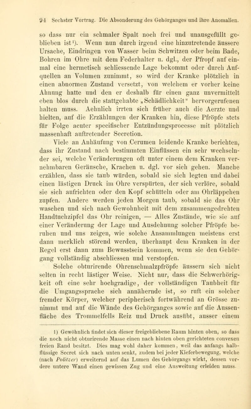 so dass nur ein schmaler Spalt noch frei und unausgefüllt ge- blieben istl). Wenn nun durch irgend eine hinzutretende äussere Ursache, Eindringen von Wasser beim Schwitzen oder beim Bade, Bohren im Ohre mit dem Federhalter u. dgl., der Pfropf auf ein- mal eine hermetisch schliessende Lage bekommt oder durch Auf- quellen an Volumen zunimmt, so wird der Kranke plötzlich in einen abnormen Zustand versetzt, von welchem er vorher keine Ahnung hatte und den er deshalb für einen ganz unvermittelt eben blos durch die stattgehabte „Schädlichkeit hervorgerufenen halten muss. Aehnlich irrten sich früher auch die Aerzte und hielten, auf die Erzählungen der Kranken hin, diese Pfropfe stets für Folge acuter specifischer Entzündungsprocesse mit plötzlich massenhaft auftretender Secretion. Viele an Anhäufung von Cerumen leidende Kranke berichten, dass ihr Zustand nach bestimmten Einflüssen ein sehr wechseln- der sei, welche Veränderungen oft unter einem dem Kranken ver- nehmbaren Geräusche, Krachen u. dgl. vor sich gehen. Manche erzählen, dass sie taub würden, sobald sie sich legten und dabei einen lästigen Druck im Ohre verspürten, der sich verlöre, sobald sie sich aufrichten oder den Kopf schütteln oder am Ohrläppchen zupfen. Andere werden jeden Morgen taub, sobald sie das Ohr waschen und sich nach Gewohnheit mit dem zusammengedrehten Handtuchzipfel das Ohr reinigen, — Alles Zustände, wie sie auf einer Veränderung der Lage und Ausdehnung solcher Pfropfe be- ruhen und uns zeigen, wie solche Ansammlungen meistens erst dann merklich störend werden, überhaupt dem Kranken in der Regel erst dann zum Bewusstsein kommen, wenn sie den Gehör- gang vollständig abschliessen und verstopfen. Solche obturirende Ohrenschmalzpfröpfe äussern sich nicht selten in recht lästiger Weise. Nicht nur, dass die Schwerhörig- keit oft eine sehr hochgradige, der vollständigen Taubheit für die Umgangssprache sich annähernde ist, so ruft ein solcher fremder Körper, welcher peripherisch fortwährend an Grösse zu- nimmt und auf die Wände des Gehörganges sowie auf die Aussen- fläche des Trommelfells Reiz und Druck ausübt, ausser einem 1) Gewöhnlich findet sich dieser freigcbliebene Raum hinten oben, so dass die noch nicht obturirende Masse einen nach hinten oben gerichteten convexen freien Rand besitzt. Dies mag wohl daher kommen, weil das anfangs halb- flüssige Secret sich nach unten senkt, zudem bei jeder Kieferbewegung, welche (nach Politzer) erweiternd auf das Lumen des Gehörgangs wirkt, dessen vor- dere untere Wand einen gewissen Zug und eine Ausweitung erleiden muss.