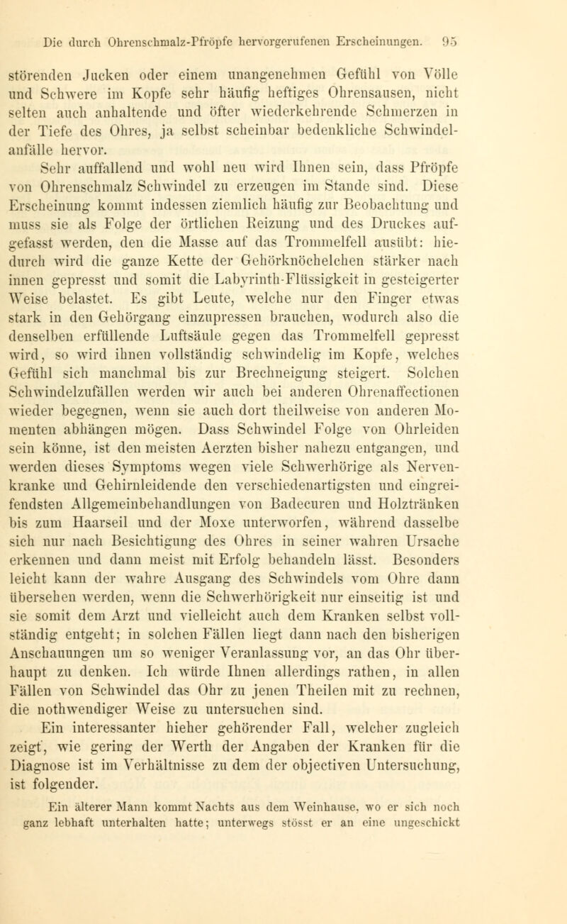 störenden Jucken oder einem unangenehmen Gefühl von Völle und Schwere im Kopfe sehr häufig heftiges Ohrensausen, nicht selten auch anhaltende und öfter wiederkehrende Schmerzen in der Tiefe des Ohres, ja selbst scheinbar bedenkliche Schwindel- anfälle hervor. Sehr auffallend und wohl neu wird Ihnen sein, dass Pfropfe von Ohrenschmalz Schwindel zu erzengen im Stande sind. Diese Erscheinung kommt indessen ziemlich häufig zur Beobachtung und muss sie als Folge der örtlichen Reizung und des Druckes auf- gefasst werden, den die Masse auf das Trommelfell ausübt: hie- durch wird die ganze Kette der Gehörknöchelchen stärker nach innen gepresst und somit die Labyrinth-Flüssigkeit in gesteigerter Weise belastet. Es gibt Leute, welche nur den Finger etwas stark in den Gehörgang einzupressen brauchen, wodurch also die denselben erfüllende Luftsäule gegen das Trommelfell gepresst wird, so wird ihnen vollständig schwindelig im Kopfe, welches Gefühl sich manchmal bis zur Brechneigung steigert. Solchen Schwindelzufällen werden wir auch bei anderen Ohrenaffectionen wieder begegnen, wenn sie auch dort theilweise von anderen Mo- menten abhängen mögen. Dass Schwindel Folge von Ohrleiden sein könne, ist den meisten Aerzten bisher nahezu entgangen, und werden dieses Symptoms wegen viele Schwerhörige als Nerven- kranke und Gehirnleidende den verschiedenartigsten und eingrei- fendsten Allgemeinbehandlungen von Badecuren und Holztränken bis zum Haarseil und der Moxe unterworfen, während dasselbe sich nur nach Besichtigung des Ohres in seiner wahren Ursache erkennen und dann meist mit Erfolg behandeln lässt. Besonders leicht kann der wahre Ausgang des Schwindels vom Ohre dann übersehen werden, wenn die Schwerhörigkeit nur einseitig ist und sie somit dem Arzt und vielleicht auch dem Kranken selbst voll- ständig entgeht; in solchen Fällen liegt dann nach den bisherigen Anschauungen um so weniger Veranlassung vor, an das Ohr über- haupt zu denken. Ich würde Ihnen allerdings rathen, in allen Fällen von Schwindel das Ohr zu jenen Theilen mit zu rechnen, die notwendiger Weise zu untersuchen sind. Ein interessanter hieher gehörender Fall, welcher zugleich zeigt, wie gering der Werth der Angaben der Kranken für die Diagnose ist im Verhältnisse zu dem der objectiven Untersuchung, ist folgender. Ein älterer Mann kommt Nachts aus dem Weinhause, wo er sich noch ganz lebhaft unterhalten hatte; unterwegs stösst er an eine ungeschickt