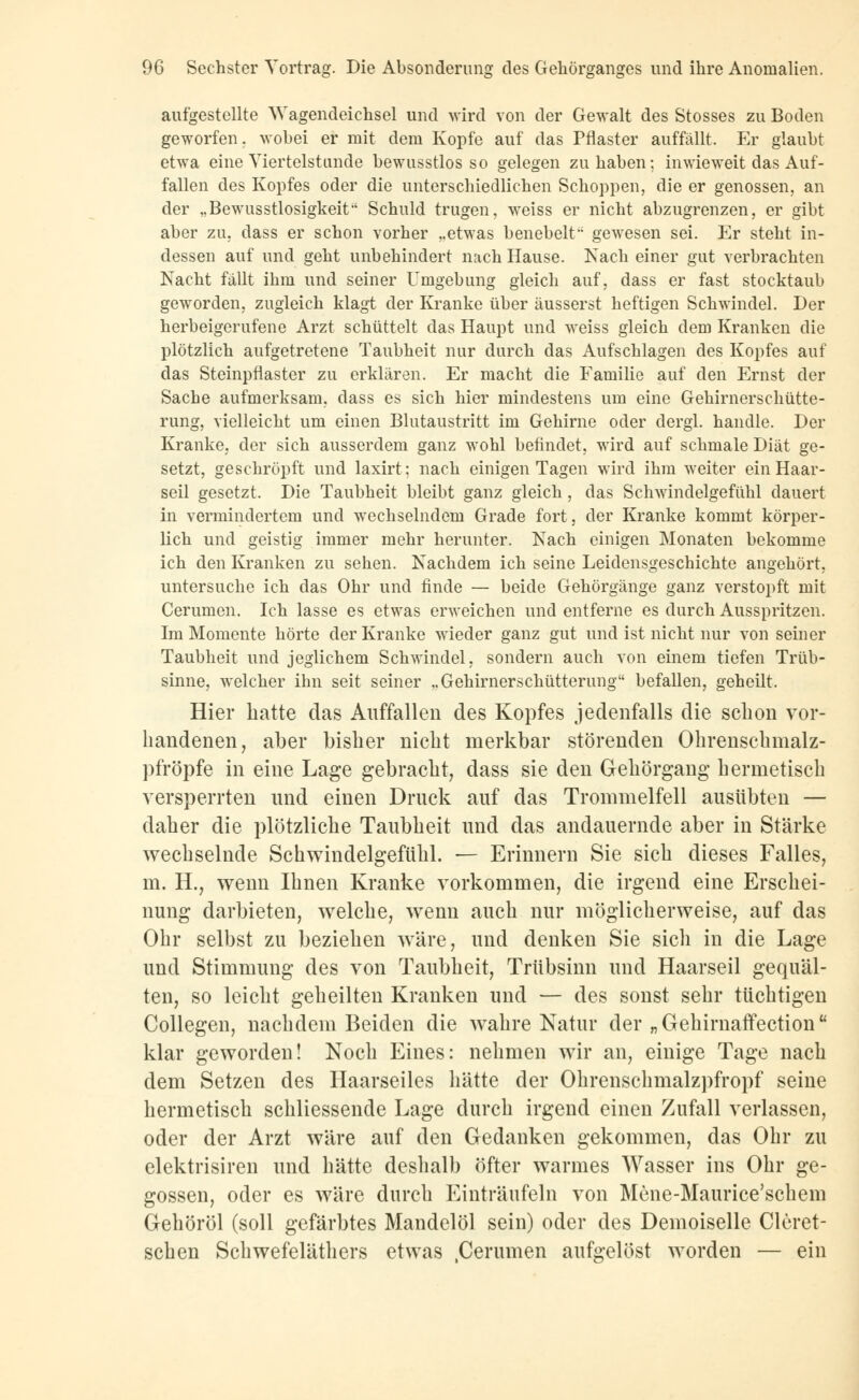 aufgestellte Wagendeichsel und wird von der Gewalt des Stosses zu Boden geworfen, wobei er mit dem Kopfe auf das Pflaster auffällt. Er glaubt etwa eine Viertelstunde bewusstlos so gelegen zuhaben; inwieweit das Auf- fallen des Kopfes oder die unterschiedlichen Schoppen, die er genossen, an der „Bewusstlosigkeit' Schuld trugen, weiss er nicht abzugrenzen, er gibt aber zu, dass er schon vorher ,.etwas benebelt gewesen sei. Er steht in- dessen auf und geht unbehindert nach Hause. Nach einer gut verbrachten Nacht fallt ihm und seiner Umgebung gleich auf, dass er fast stocktaub geworden, zugleich klagt der Kranke über äusserst heftigen Schwindel. Der herbeigerufene Arzt schüttelt das Haupt und weiss gleich dem Kranken die plötzlich aufgetretene Taubheit nur durch das Aufschlagen des Kopfes auf das Steinpflaster zu erklären. Er macht die Familie auf den Ernst der Sache aufmerksam, dass es sich hier mindestens um eine Gehirnerschütte- rung, vielleicht um einen Blutaustritt im Gehirne oder dergl. handle. Der Kranke, der sich ausserdem ganz wohl befindet, wird auf schmale Diät ge- setzt, geschröpft und laxirt; nach einigen Tagen wird ihm weiter ein Haar- seil gesetzt. Die Taubheit bleibt ganz gleich, das Schwindelgefühl dauert in vermindertem und wechselndem Grade fort, der Kranke kommt körper- lich und geistig immer mehr herunter. Nach einigen Monaten bekomme ich den Kranken zu sehen. Nachdem ich seine Leidensgeschichte angehört, untersuche ich das Ohr und finde — beide Gehörgänge ganz verstopft mit Cerumen. Ich lasse es etwas erweichen und entferne es durch Ausspritzen. Im Momente hörte der Kranke wieder ganz gut und ist nicht nur von seiner Taubheit und jeglichem Schwindel, sondern auch von einem tiefen Trüb- sinne, welcher ihn seit seiner „Gehirnerschütterung befallen, geheilt. Hier hatte das Auffallen des Kopfes jedenfalls die schon vor- handenen, aber bisher nicht merkbar störenden Ohrenschmalz- pfröpfe in eine Lage gebracht, dass sie den Gehörgang hermetisch versperrten und einen Druck auf das Trommelfell ausübten — daher die plötzliche Taubheit und das andauernde aber in Stärke wechselnde Schwindelgefühl. — Erinnern Sie sich dieses Falles, m. H., wenn Ihnen Kranke vorkommen, die irgend eine Erschei- nung darbieten, welche, wenn auch nur möglicherweise, auf das Ohr selbst zu beziehen wäre, und denken Sie sich in die Lage und Stimmung des von Taubheit, Trübsinn und Haarseil gequäl- ten, so leicht geheilten Kranken und — des sonst sehr tüchtigen Collegen, nachdem Beiden die wahre Natur der „ Gehirnaffectionu klar geworden! Noch Eines: nehmen wir an, einige Tage nach dem Setzen des Haarseiles hätte der Ohrenschmalzpfropf seine hermetisch schliessende Lage durch irgend einen Zufall verlassen, oder der Arzt wäre auf den Gedanken gekommen, das Ohr zu elektrisiren und hätte deshalb öfter warmes Wasser ins Ohr ge- gossen, oder es wäre durch Einträufeln von Mene-Maurice'schem Gehöröl (soll gefärbtes Mandelöl sein) oder des Deinoiselle Cleret- schen Schwefeläthers etwas .Cerumen aufgelöst worden — ein