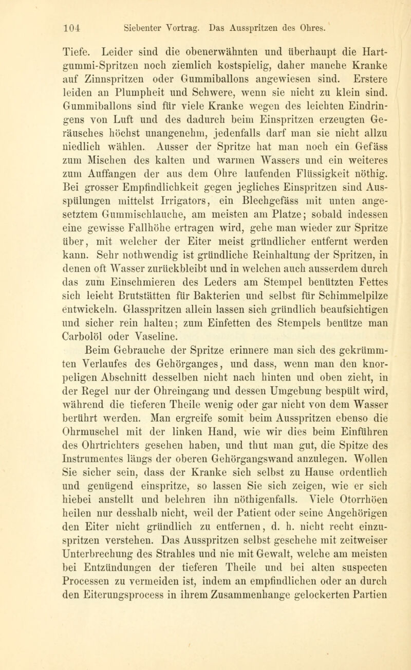 104: Siebenter Vortrag. Das Ausspritzen des Ohres. Tiefe. Leider sind die obenerwähnten und überhaupt die Hart- gummi-Spritzen noch ziemlich kostspielig, daher manche Kranke auf Zinnspritzen oder Gummiballons angewiesen sind. Erstere leiden an Plumpheit und Schwere, wenn sie nicht zu klein sind. Gummiballons sind für viele Kranke wegen des leichten Eindrin- gens von Luft und des dadurch beim Einspritzen erzeugten Ge- räusches höchst unangenehm, jedenfalls darf man sie nicht allzu niedlich wählen. Ausser der Spritze hat man noch ein Gefäss zum Mischen des kalten und warmen Wassers und ein weiteres zum Auffangen der aus dem Ohre laufenden Flüssigkeit nöthig. Bei grosser Empfindlichkeit gegen jegliches Einspritzen sind Aus- spülungen mittelst Irrigators, ein Blechgefäss mit unten ange- setztem Gummischlauche, am meisten am Platze; sobald indessen eine gewisse Fallhöhe ertragen wird, gehe man wieder zur Spritze über, mit welcher der Eiter meist gründlicher entfernt werden kann. Sehr nothwendig ist gründliche Reinhaltung der Spritzen, in denen oft Wasser zurückbleibt und in welchen auch ausserdem durch das zum Einschmieren des Leders am Stempel benützten Fettes sich leicht Brutstätten für Bakterien und selbst für Schimmelpilze entwickeln. Glasspritzen allein lassen sich gründlich beaufsichtigen und sicher rein halten; zum Einfetten des Stempels benütze man Carbolöl oder Vaseline. Beim Gebrauche der Spritze erinnere man sich des gekrümm- ten Verlaufes des Gehörganges, und dass, wenn man den knor- peligen Abschnitt desselben nicht nach hinten und oben zieht, in der Regel nur der Ohreingang und dessen Umgebung bespült wird, während die tieferen Theile wenig oder gar nicht von dem Wasser berührt werden. Man ergreife somit beim Ausspritzen ebenso die Ohrmuschel mit der linken Hand, wie wir dies beim Einführen des Ohrtrichters gesehen haben, und thut man gut, die Spitze des Instrumentes längs der oberen Gehörgangswand anzulegen. Wollen Sie sicher sein, dass der Kranke sich selbst zu Hause ordentlich und genügend einspritze, so lassen Sie sich zeigen, wie er sich hiebei anstellt und belehren ihn nöthigenfalls. Viele Otorrhöen heilen nur desshalb nicht, weil der Patient oder seine Angehörigen den Eiter nicht gründlich zu entfernen, d. h. nicht recht einzu- spritzen verstehen. Das Ausspritzen selbst geschehe mit zeitweiser Unterbrechung des Strahles und nie mit Gewalt, welche am meisten bei Entzündungen der tieferen Theile und bei alten suspecten Processen zu vermeiden ist, indem an empfindlichen oder an durch den Eiterungsprocess in ihrem Zusammenhange gelockerten Partien