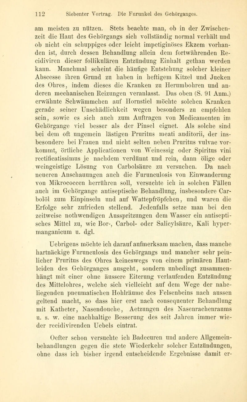 am meisten zu nützen. Stets beachte man, ob in der Zwischen- zeit die Haut des Gehörgangs sich vollständig normal verhält und ob nicht ein schuppiges oder leicht impetiginöses Ekzem vorhan- den ist, durch dessen Behandlung allein dem fortwährenden Re- cidiviren dieser follikulären Entzündung Einhalt gethan werden kann. Manchmal scheint die häufige Entstehung solcher kleiner Abscesse ihren Grund zu haben in heftigem Kitzel und Jucken des Ohres, indem dieses die Kranken zu Herumbohren und an- deren mechanischen Reizungen veranlasst. Das oben (S. 91 Anm.) erwähnte Schwämmchen auf Hornstiel möchte solchen Kranken gerade seiner Unschädlichkeit wegen besonders zu empfehlen sein, sowie es sich auch zum Auftragen von Medicamenten im Gehörgange viel besser als der Pinsel eignet. Als solche sind bei dem oft ungemein lästigen Pruritus meati auditorii, der ins- besondere bei Frauen und nicht selten neben Pruritus vulvae vor- kommt, örtliche Applicationen von Weinessig oder Spiritus vini rectificatissimus je nachdem verdünnt und rein, dann ölige oder weingeistige Lösung von Carbolsäure zu versuchen. Da nach neueren Anschauungen auch die Furunculosis von Einwanderung von Mikrococcen herrühren soll, versuchte ich in solchen Fällen auch im Gehörgange antiseptische Behandlung, insbesondere Car- bolöl zum Einpinseln und auf Wattepfropfenen, und waren die Erfolge sehr zufrieden stellend. Jedenfalls setze man bei den zeitweise notwendigen Ausspritzungen dem Wasser ein antisepti- sches Mittel zu, wie Bor-, Carbol- oder Salicylsäure, Kali hyper- manganicum u. dgl. Uebrigens möchte ich darauf aufmerksam machen, dass manche hartnäckige Furunculosis des Gehörgangs und mancher sehr pein- licher Pruritus des Ohres keineswegs von einem primären Haut- leiden des Gehörganges ausgeht, sondern unbedingt zusammen- hängt mit einer ohne äussere Eiterung verlaufenden Entzündung des Mittelohres, welche sich vielleicht auf dem Wege der nahe- liegenden pneumatischen Hohlräume des Felsenbeins nach aussen geltend macht, so dass hier erst nach consequenter Behandlung mit Katheter, Nasendouche, Aetzungen des Nasenrachenraums u. s. w. eine nachhaltige Besserung des seit Jahren immer wie- der reeidivirenden Uebels eintrat. Oefter schon versuchte ich Badecuren und andere Allgemein- behandlungen gegen die stete Wiederkehr solcher Entzündungen, ohne dass ich bisher irgend entscheidende Ergebnisse damit er-
