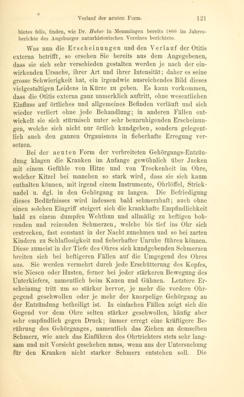 biotes felis, finden, wie Dr. Huber in Memmingen bereits 1S60 im Jahres- berichte des Augsburger naturhistorischen Vereines berichtete. Was nun die Erscheinungen und den Verlauf der Otitis externa betrifft, so ersehen Sie bereits aus dem Angegebenen, dass sie sich sehr verschieden gestalten werden je nach der ein- wirkenden Ursache, ihrer Art und ihrer Intensität; daher es seine grosse Schwierigkeit hat, ein irgendwie ausreichendes Bild dieses vielgestaltigen Leidens in Kürze zu geben. Es kann vorkommen, dass die Otitis externa ganz unmerklich auftritt, ohne wesentlichen Einfluss auf örtliches und allgemeines Befinden verläuft und sich wieder verliert ohne jede Behandlung; in anderen Fällen ent- wickelt sie sich stürmisch unter sehr beunruhigenden Erscheinun- gen, welche sich nicht nur örtlich kundgeben, sondern gelegent- lich auch den ganzen Organismus in fieberhafte Erregung ver- setzen. Bei der acuten Form der verbreiteten Gehörgangs-Entzün- dung klagen die Kranken im Anfange gewöhnlich über Jucken mit einem Gefühle von Hitze und von Trockenheit im Ohre, welcher Kitzel bei manchen so stark wird, dass sie sich kaum enthalten können, mit irgend einem Instrumente, Ohrlöffel, Strick- nadel u. dgl. in den Gehörgang zu langen. Die Befriedigung dieses Bedürfnisses wird indessen bald schmerzhaft; auch ohne einen solchen Eingriff steigert sich die krankhafte Empfindlichkeit bald zu einem dumpfen Wehthun und allmälig zu heftigen boh- renden und reizenden Schmerzen, welche bis tief ins Ohr sich erstrecken, fast constant in der Nacht zunehmen und so bei zarten Kindern zu Schlaflosigkeit und fieberhafter Unruhe führen können. Diese zumeist in der Tiefe des Ohres sich kundgebenden Schmerzen breiten sich bei heftigeren Fällen auf die Umgegend des Ohres aus. Sie werden vermehrt durch jede Erschütterung des Kopfes, wie Niesen oder Husten, ferner bei jeder stärkeren Bewegung des Unterkiefers, namentlich beim Kauen und Gähnen. Letztere Er- scheinung tritt um so stärker hervor, je mehr die vordere Ohr- gegend geschwollen oder je mehr der knorpelige Gehörgang an der Entzündung betheiligt ist. In einfachen Fällen zeigt sich die Gegend vor dem Ohre selten stärker geschwollen, häufig aber sehr empfindlich gegen Druck; immer erregt eine kräftigere Be- rührung des Gehörganges, namentlich das Ziehen an demselben Schmerz, wie auch das Einführen des Ohrtrichters stets sehr lang- sam und mit Vorsicht geschehen muss, wenn aus der Untersuchung für den Kranken nicht starker Schmerz entstehen soll. Die