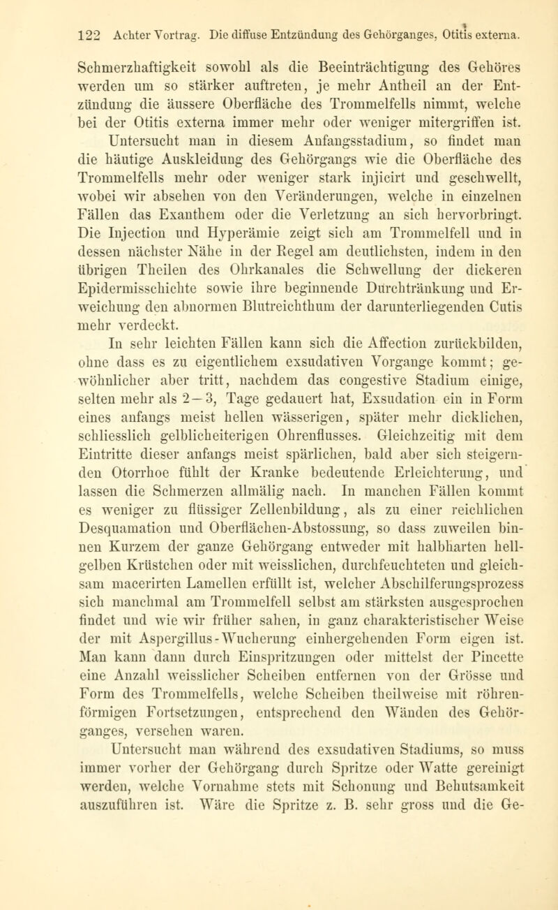 Schrnerzhaftigkeit sowohl als die Beeinträchtigung des Gehöres werden um so stärker auftreten, je mehr Antheil an der Ent- zündung die äussere Oberfläche des Trommelfells nimmt, welche bei der Otitis externa immer mehr oder weniger mitergriffen ist. Untersucht man in diesem Anfangsstadium, so findet man die häutige Auskleidung des Gehörgangs wie die Oberfläche des Trommelfells mehr oder weniger stark injicirt und geschwellt, wobei wir absehen von den Veränderungen, welche in einzelnen Fällen das Exanthem oder die Verletzung an sich hervorbringt. Die Injection und Hyperämie zeigt sich am Trommelfell und in dessen nächster Nähe in der Regel am deutlichsten, indem in den übrigen Theilen des Ohrkanales die Schwellung der dickeren Epidermisschichte sowie ihre beginnende Durchtränkung und Er- weichung den abnormen Blutreichthum der darunterliegenden Cutis mehr verdeckt. In sehr leichten Fällen kann sich die Affection zurückbilden, ohne dass es zu eigentlichem exsudativen Vorgange kommt; ge- wöhnlicher aber tritt, nachdem das congestive Stadium einige, selten mehr als 2 — 3, Tage gedauert hat, Exsudation ein in Form eines anfangs meist hellen wässerigen, später mehr dicklichen, schliesslich gelblicheiterigen Ohrenflusses. Gleichzeitig mit dem Eintritte dieser anfangs meist spärlichen, bald aber sich steigern- den Otorrhoe fühlt der Kranke bedeutende Erleichterung, und lassen die Schmerzen allmälig nach. In manchen Fällen kommt es weniger zu flüssiger Zellenbildung, als zu einer reichlichen Desquamation und Oberflächen-Abstossung, so dass zuweilen bin- nen Kurzem der ganze Gehörgang entweder mit halbharten hell- gelben Krüstchen oder mit weisslichen, durchfeuchteten und gleich- sam macerirten Lamellen erfüllt ist, welcher Abschilferuugsprozess sich manchmal am Trommelfell selbst am stärksten ausgesprochen findet und wie wir früher sahen, iü ganz charakteristischer Weise der mit Aspergillus-Wucherung einhergehenden Form eigen ist. Man kann dann durch Einspritzungen oder mittelst der Pincette eine Anzahl weisslicher Scheiben entfernen von der Grösse und Form des Trommelfells, welche Scheiben theilweise mit röhren- förmigen Fortsetzungen, entsprechend den Wänden des Gehör- ganges, versehen waren. Untersucht man während des exsudativen Stadiums, so niuss immer vorher der Gehörgang durch Spritze oder Watte gereinigt werden, welche Vornahme stets mit Schonung und Behutsamkeit auszuführen ist. Wäre die Spritze z. B. sehr gross und die Ge-