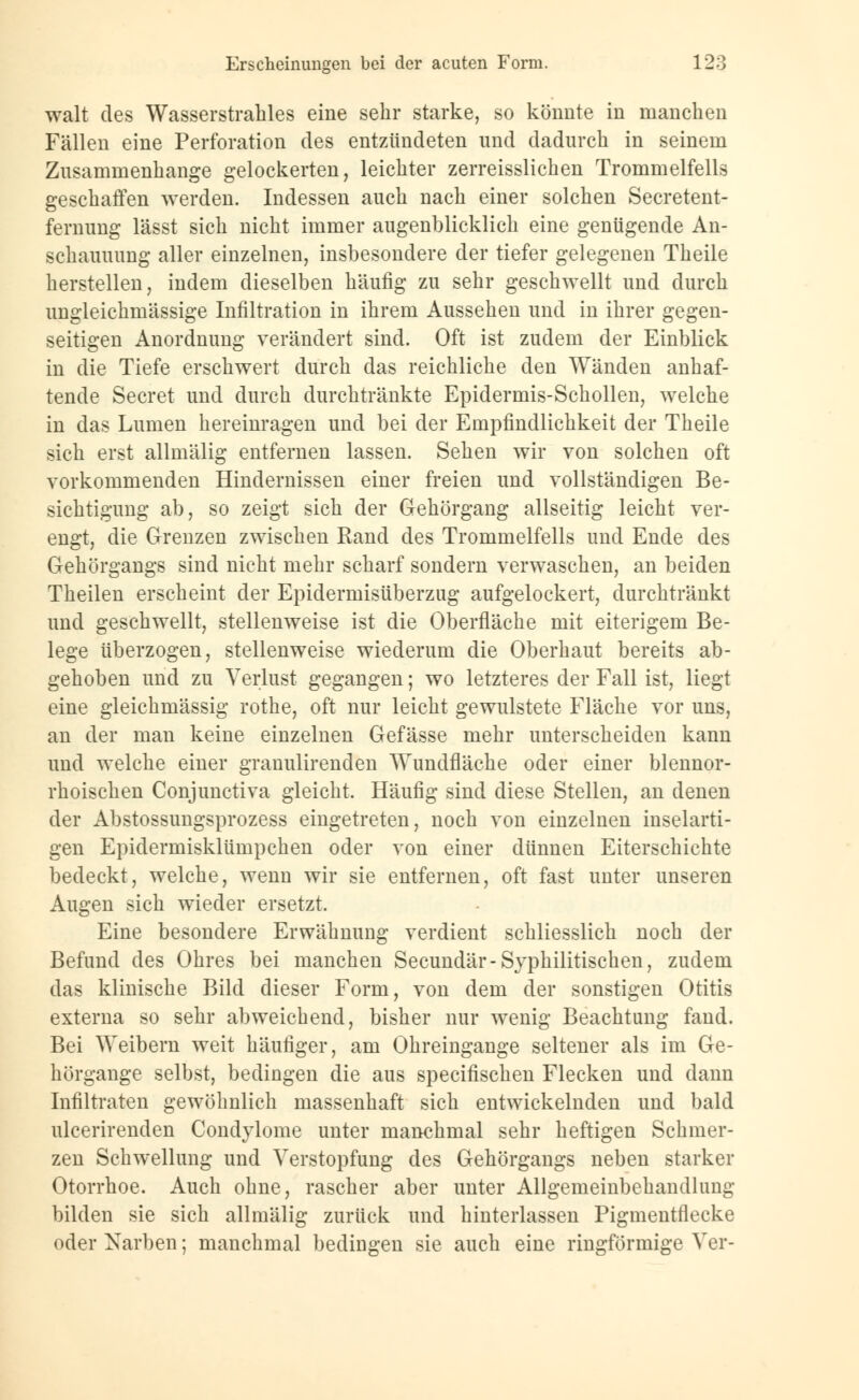 walt des Wasserstrahles eine sehr starke, so könnte in manchen Fällen eine Perforation des entzündeten und dadurch in seinem Zusammenhange gelockerten, leichter zerreisslichen Trommelfells geschaffen werden. Indessen auch nach einer solchen Secretent- fernung lässt sich nicht immer augenblicklich eine genügende An- schauuung aller einzelnen, insbesondere der tiefer gelegenen Theile herstellen, indem dieselben häufig zu sehr geschwellt und durch ungleichmässige Infiltration in ihrem Aussehen und in ihrer gegen- seitigen Anordnung verändert sind. Oft ist zudem der Einblick in die Tiefe erschwert durch das reichliche den Wänden anhaf- tende Secret und durch durchtränkte Epidermis-Schollen, welche in das Lumen hereinragen und bei der Empfindlichkeit der Theile sich erst allmälig entfernen lassen. Sehen wir von solchen oft vorkommenden Hindernissen einer freien und vollständigen Be- sichtigung ab, so zeigt sich der Gehörgang allseitig leicht ver- engt, die Grenzen zwischen Rand des Trommelfells und Ende des Gehörgangs sind nicht mehr scharf sondern verwaschen, an beiden Theilen erscheint der Epidermisüberzug aufgelockert, durchtränkt und geschwellt, stellenweise ist die Oberfläche mit eiterigem Be- lege überzogen, stellenweise wiederum die Oberhaut bereits ab- gehoben und zu Verlust gegangen; wo letzteres der Fall ist, liegt eine gleichmässig rothe, oft nur leicht gewulstete Fläche vor uns, an der man keine einzelnen Gefässe mehr unterscheiden kann und welche einer granulirenden Wundfläche oder einer blennor- rhoischen Conjunctiva gleicht. Häufig sind diese Stellen, an denen der Abstossungsprozess eingetreten, noch von einzelnen inselarti- gen Epidermisklümpchen oder von einer dünnen Eiterschichte bedeckt, welche, wenn wir sie entfernen, oft fast unter unseren Augen sich wieder ersetzt. Eine besondere Erwähnung verdient schliesslich noch der Befund des Ohres bei manchen Secundär-Syphilitischen, zudem das klinische Bild dieser Form, von dem der sonstigen Otitis externa so sehr abweichend, bisher nur wenig Beachtung fand. Bei Weibern weit häufiger, am Ohreingange seltener als im Ge- hörgange selbst, bedingen die aus specifischen Flecken und dann Infiltraten gewöhnlich massenhaft sich entwickelnden und bald ulcerirenden Condylome unter manchmal sehr heftigen Schmer- zen Schwellung und Verstopfung des Gehörgangs neben starker Otorrhoe. Auch ohne, rascher aber unter Allgemeinbehandlung bilden sie sich allmälig zurück und hinterlassen Pigmentflecke oder Narben; manchmal bedingen sie auch eine ringförmige Vor-