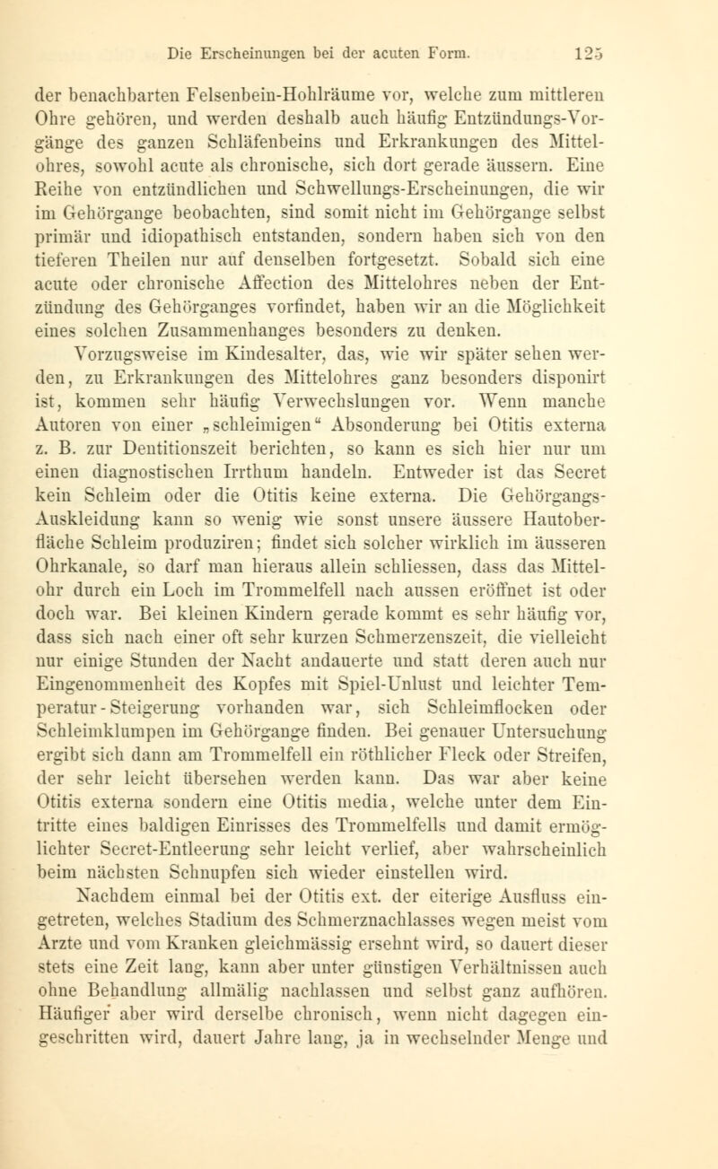 der benachbarten Felsenbein-Hohlräume vor, welche zum mittleren Ohre gehören, und werden deshalb auch häufig Entzündungs-Vor- gänge des ganzen Schläfenbeins und Erkrankungen des Mittel- ohres, sowohl acute als chronische, sich dort gerade äussern. Eine Reihe von entzündlichen und Schwellungs-Erscheinungen, die wir im Gehörgange beobachten, sind somit nicht im Gehörgange selbst primär und idiopathisch entstanden, sondern haben sich von den tieferen Theilen nur auf denselben fortgesetzt. Sobald sich eine acute oder chronische Affection des Mittelohres neben der Ent- zündung des Gehörganges vorfindet, haben wir an die Möglichkeit eines solchen Zusammenhanges besonders zu denken. Vorzugsweise im Kindesalter, das, wie wir später sehen wer- den, zu Erkrankungen des Mittelohres ganz besonders disponirt ist, kommen sehr häufig Verwechslungen vor. Wenn manche Autoren von einer „schleimigen Absonderung bei Otitis externa z. B. zur Dentitionszeit berichten, so kann es sich hier nur um einen diagnostischen Irrthum handeln. Entweder ist das Secret kein Schleim oder die Otitis keine externa. Die Gehörgangs- Auskleidung kann so wenig wie sonst unsere äussere Hautober- fläche Schleim produziren; findet sich solcher wirklich im äusseren Ohrkanale, so darf man hieraus allein schliessen, dass das Mittel- ohr durch ein Loch im Trommelfell nach aussen eröffnet ist oder doch war. Bei kleinen Kindern gerade kommt es sehr häufig vor, dass sich nach einer oft sehr kurzen Schmerzenszeit, die vielleicht nur einige Stunden der Nacht andauerte und statt deren auch nur Eingenommenheit des Kopfes mit Spiel-Unlust und leichter Tem- peratur - Steigerung vorhanden war, sich Schleimflocken oder Schleimklumpen im Gehörgange finden. Bei genauer Untersuchung ergibt sich dann am Trommelfell ein röthlicher Fleck oder Streifen, der sehr leicht übersehen werden kann. Das war aber keine Otitis externa sondern eine Otitis media, welche unter dem Ein- tritte eines baldigen Einrisses des Trommelfells und damit ermög- lichter Secret-Entleerung sehr leicht verlief, aber wahrscheinlich beim nächsten Schnupfen sich wieder einstellen wird. Nachdem einmal bei der Otitis ext, der eiterige Ausfluss ein- getreten, welches Stadium des Schmerznachlasses wegen meist vom Arzte und vom Kranken gleichmässig ersehnt wird, so dauert dieser stets eine Zeit lang, kann aber unter günstigen Verhältnissen auch ohne Behandlung allmälig nachlassen und selbst ganz aufhören. Häufiger aber wird derselbe chronisch, wenn nicht dagegen ein- geschritten wird, dauert Jahre lang, ja in wechselnder Menge und