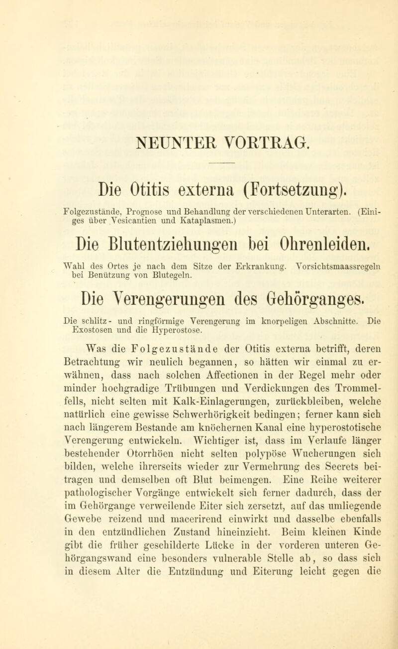 NEUNTER VORTRAG. Die Otitis externa (Fortsetzung). Folgezustände, Prognose und Behandlung der verschiedenen Unterarten. (Eini- ges über Vesicantien und Kataplasmen.) Die Blutentziehungen bei Ohrenleiden. Wahl des Ortes je nach dem Sitze der Erkrankung. Vorsichtsmaassregeln bei Benützung von Blutegeln. Die Verengerungen des Gehörganges. Die schlitz- und ringförmige Verengerung im knorpeligen Abschnitte. Die Exostosen und die Hyperostose. Was die Folgezustände der Otitis externa betrifft, deren Betrachtung wir neulich begannen, so hätten wir einmal zu er- wähnen, dass nach solchen Affectionen in der Regel mehr oder minder hochgradige Trübungen und Verdickungen des Trommel- fells, nicht selten mit Kalk-Einlagerungen, zurückbleiben, welche natürlich eine gewisse Schwerhörigkeit bedingen; ferner kann sich nach längerem Bestände am knöchernen Kanal eine hyperostotische Verengerung entwickeln. Wichtiger ist, dass im Verlaufe länger bestehender Otorrhöen nicht selten polypöse Wucherungen sich bilden, welche ihrerseits wieder zur Vermehrung des Secrets bei- tragen und demselben oft Blut beimengen. Eine Reihe weiterer pathologischer Vorgänge entwickelt sich ferner dadurch, dass der im Gehörgange verweilende Eiter sich zersetzt, auf das umliegende Gewebe reizend und macerirend einwirkt und dasselbe ebenfalls in den entzündlichen Zustand hineinzieht. Beim kleinen Kinde gibt die früher geschilderte Lücke in der vorderen unteren Ge- hörgangswand eine besonders vulnerable Stelle ab, so dass sich in diesem Alter die Entzündung und Eiterung leicht gegen die