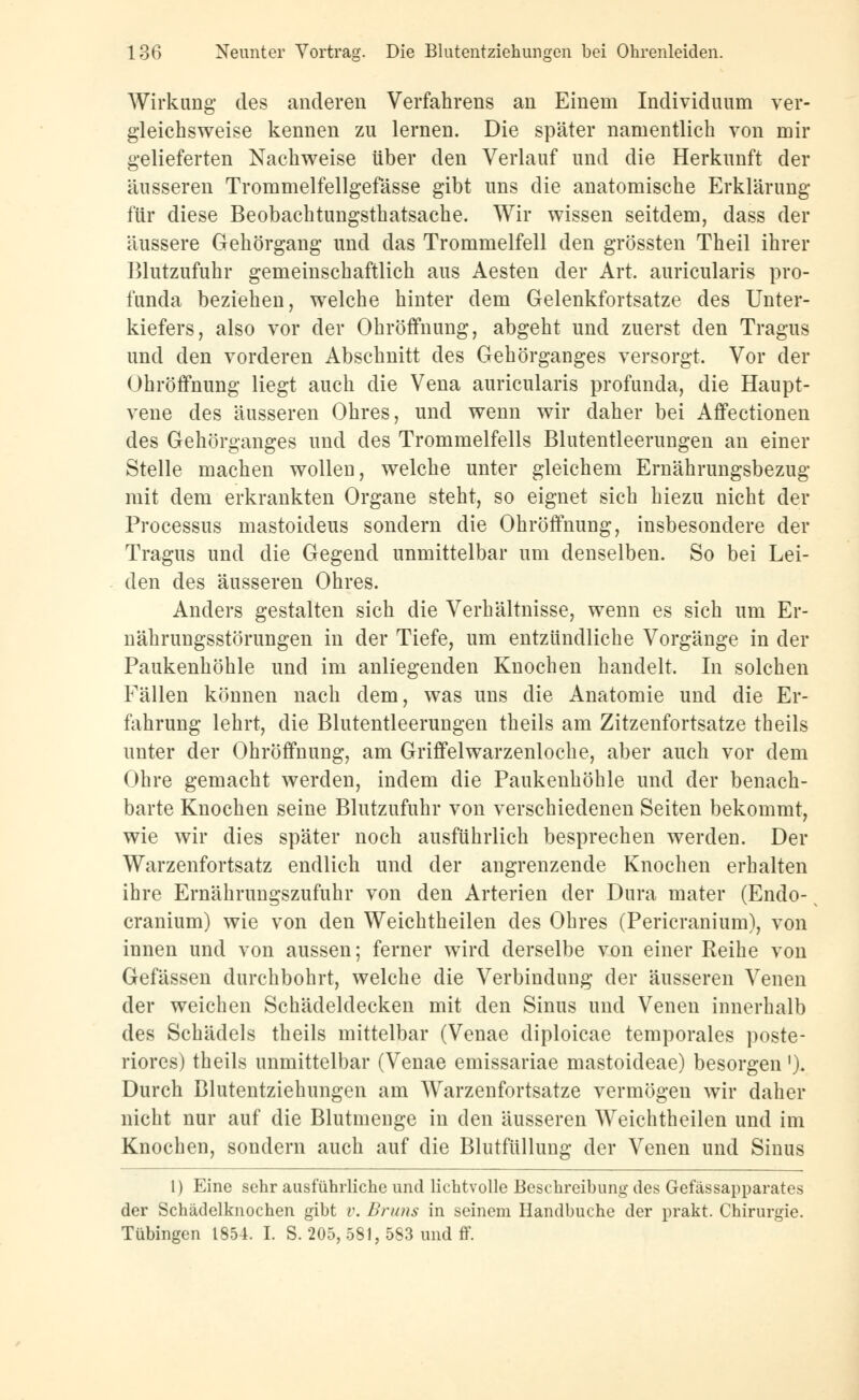 Wirkung des anderen Verfahrens an Einem Individuum ver- gleichsweise kennen zu lernen. Die später namentlich von mir gelieferten Nachweise über den Verlauf und die Herkunft der äusseren Trommelfellgefässe gibt uns die anatomische Erklärung für diese Beobachtungsthatsache. Wir wissen seitdem, dass der äussere Gehörgang und das Trommelfell den grössten Theil ihrer Blutzufuhr gemeinschaftlich aus Aesten der Art. auricularis pro- funda beziehen, welche hinter dem Gelenkfortsatze des Unter- kiefers, also vor der Obröffnung, abgeht und zuerst den Tragus und den vorderen Abschnitt des Gehörganges versorgt. Vor der Ohröffnung liegt auch die Vena auricularis profunda, die Haupt- vene des äusseren Ohres, und wenn wir daher bei Affectionen des Gehörganges und des Trommelfells Blutentleerungen an einer Stelle machen wollen, welche unter gleichem Ernährungsbezug mit dem erkrankten Organe steht, so eignet sich hiezu nicht der Processus mastoideus sondern die Ohröffnung, insbesondere der Tragus und die Gegend unmittelbar um denselben. So bei Lei- den des äusseren Ohres. Anders gestalten sich die Verhältnisse, wenn es sich um Er- nährungsstörungen in der Tiefe, um entzündliche Vorgänge in der Paukenhöhle und im anliegenden Knochen handelt. In solchen Fällen können nach dem, was uns die Anatomie und die Er- fahrung lehrt, die Blutentleerungen theils am Zitzenfortsatze theils unter der Ohröffnung, am Griffelwarzenloche, aber auch vor dem Ohre gemacht werden, indem die Paukenhöhle und der benach- barte Knochen seine Blutzufuhr von verschiedenen Seiten bekommt, wie wir dies später noch ausführlich besprechen werden. Der Warzenfortsatz endlich und der angrenzende Knochen erhalten ihre Ernährungszufuhr von den Arterien der Dura mater (Endo- cranium) wie von den Weichtheilen des Ohres (Pericranium), von innen und von aussen; ferner wird derselbe von einer Reihe von Gefässen durchbohrt, welche die Verbindung der äusseren Venen der weichen Schädeldecken mit den Sinus und Venen innerhalb des Schädels theils mittelbar (Venae diploicae temporales poste- riores) theils unmittelbar (Venae emissariae mastoideae) besorgen ')• Durch Blutentziehungen am Warzenfortsatze vermögen wir daher nicht nur auf die Blutmenge in den äusseren Weichtheilen und im Knochen, sondern auch auf die Blutfüllung der Venen und Sinus 1) Eine sehr ausführliche und lichtvolle Beschreibung des Gefässapparates der Schädelknochen gibt v. Urans in seinem Handbuche der prakt. Chirurgie. Tübingen 1854. I. S. 205, 581, 583 und ff.