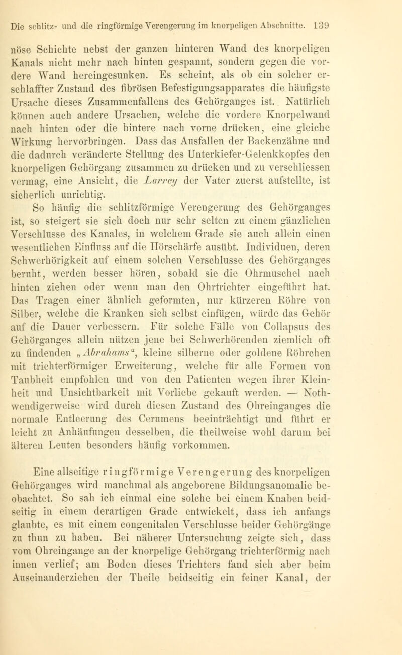 nöse Schichte nebst der ganzen hinteren Wand des knorpeligen Kanals nicht mehr nach hinten gespannt, sondern gegen die vor- dere Wand hereingesnnken. Es scheint, als ob ein solcher er- schlaffter Zustand des fibrösen Befestigungsapparates die häufigste Ursache dieses Zusammenfallens des Gehörganges ist. Natürlich können auch andere Ursachen, welche die vordere Knorpelwand nach hinten oder die hintere nach vorne drücken, eine gleiche Wirkung hervorbringen. Dass das Ausfallen der Backenzähne und die dadurch veränderte Stellung des Unterkiefer-Gelenkkopfes den knorpeligen Gehörgang zusammen zu drücken und zu verschliessen vermag, eine Ansicht, die Larrey der Vater zuerst aufstellte, ist sicherlich unrichtig. So häufig die schlitzförmige Verengerung des Gehörganges ist, so steigert sie sich doch nur sehr selten zu einem gänzlichen Verschlusse des Kanales, in welchem Grade sie auch allein einen wesentlichen Einfluss auf die Hörschärfe ausübt. Individuen, deren Schwerhörigkeit auf einem solchen Verschlusse des Gehörganges beruht, werden besser hören, sobald sie die Ohrmuschel nach hinten ziehen oder wenn man den Ohrtrichter eingeführt hat. Das Tragen einer ähnlich geformten, nur kürzeren Röhre von Silber, welche die Kranken sich selbst einfügen, würde das Gehör auf die Dauer verbessern. Für solche Fälle von Collapsus des Gehörganges allein nützen jene bei Schwerhörenden ziemlich oft zu findenden „Abrahams, kleine silberne oder goldene Röhrchen mit trichterförmiger Erweiterung, welche für alle Formen von Taubheit empfohlen und von den Patienten wegen ihrer Klein- heit und Unsichtbarkeit mit Vorliebe gekauft werden. — Not- wendigerweise wird durch diesen Zustand des Ohreinganges die normale Entleerung des Cerumens beeinträchtigt und führt er leicht zu Anhäufungen desselben, die theilweise wohl darum bei älteren Leuten besonders häufig vorkommen. Eine allseitige r i n g fö r m i g e Verengerung des knorpeligen Gehörganges wird manchmal als angeborene Bildungsanomalie be- obachtet. So sah ich einmal eine solche bei einem Knaben beid- seitig in einem derartigen Grade entwickelt, dass ich anfangs glaubte, es mit einem congenitalen Verschlusse beider Gehörgänge zu thun zu haben. Bei näherer Untersuchung zeigte sich, das> vom Ohreingange an der knorpelige Gehörgang trichterförmig nach innen verlief; am Boden dieses Trichters fand sich aber beim Auseinanderziehen der Theile beidseitig ein feiner Kanal, der