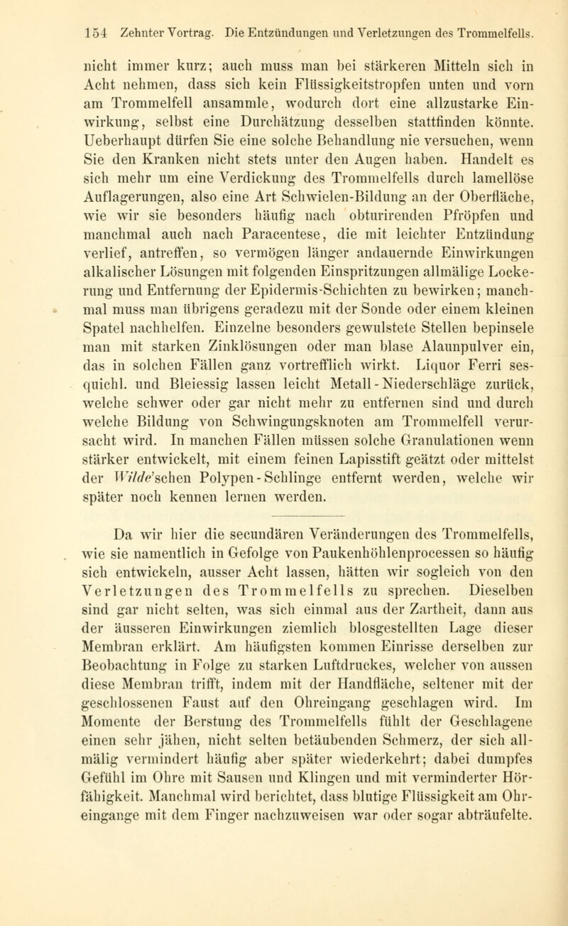 nicht immer kurz; auch muss man bei stärkeren Mitteln sich in Acht nehmen, dass sich kein Flüssigkeitstropfen unten und vorn am Trommelfell ansammle, wodurch dort eine allzustarke Ein- wirkung, selbst eine Durchätzung desselben stattfinden könnte. Ueberhaupt dürfen Sie eine solche Behandlung nie versuchen, wenn Sie den Kranken nicht stets unter den Augen haben. Handelt es sich mehr um eine Verdickung des Trommelfells durch lamellöse Auflagerungen, also eine Art Schwielen-Bildung an der Oberfläche, wie wir sie besonders häufig nach obturirenden Pfropfen und manchmal auch nach Paracentese, die mit leichter Entzündung verlief, antreffen, so vermögen länger andauernde Einwirkungen alkalischer Lösungen mit folgenden Einspritzungen allmälige Locke- rung und Entfernung der Epidermis-Schichten zu bewirken; manch- mal muss man übrigens geradezu mit der Sonde oder einem kleinen Spatel nachhelfen. Einzelne besonders gewulstete Stellen bepinsele man mit starken Zinklösungen oder man blase Alaunpulver ein, das in solchen Fällen ganz vortrefflich wirkt. Liquor Ferri ses- quichl. und Bleiessig lassen leicht Metall - Niederschläge zurück, welche schwer oder gar nicht mehr zu entfernen sind und durch welche Bildung von Schwingungsknoten am Trommelfell verur- sacht wird. In manchen Fällen müssen solche Granulationen wenn stärker entwickelt, mit einem feinen Lapisstift geätzt oder mittelst der W'V/flfe'schen Polypen-Schlinge entfernt werden, welche wir später noch kennen lernen werden. Da wir hier die secundären Veränderungen des Trommelfells, wie sie namentlich in Gefolge von Paukenhöhlenprocessen so häufig sich entwickeln, ausser Acht lassen, hätten wir sogleich von den Verletzungen des Trommelfells zu sprechen. Dieselben sind gar nicht selten, was sich einmal aus der Zartheit, dann aus der äusseren Einwirkungen ziemlich blosgestellten Lage dieser Membran erklärt. Am häufigsten kommen Einrisse derselben zur Beobachtung in Folge zu starken Luftdruckes, welcher von aussen diese Membran trifft, indem mit der Handfläche, seltener mit der geschlossenen Faust auf den Ohreingang geschlagen wird. Im Momente der Berstung des Trommelfells fühlt der Geschlagene einen sehr jähen, nicht selten betäubenden Schmerz, der sich all- mälig vermindert häufig aber später wiederkehrt; dabei dumpfes Gefühl im Ohre mit Sausen und Klingen und mit verminderter Hör- fähigkeit. Manchmal wird berichtet, dass blutige Flüssigkeit am Ohr- eingange mit dem Finger nachzuweisen war oder sogar abträufelte.