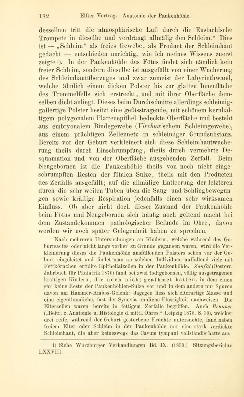 desselben tritt die atmosphärische Luft durch die Eustachische Trompete in dieselbe und verdrängt allniälig den Schleim. Dies ist — „Schleim als freies Gewebe, als Product der Schleimhaut gedacht — entschieden unrichtig, wie ich meines Wissens zuerst zeigte 1). In der Paukenhöhle des Fötus findet sich nämlich kein freier Schleim, sondern dieselbe ist ausgefüllt von einer Wucherung des Schleimhautüberzuges und zwar zumeist der Labyrinthwand, welche ähnlich einem dicken Polster bis zur glatten Innenfläche des Trommelfells sich erstreckt, und mit ihrer Oberfläche dem- selben dicht anliegt. Dieses beim Durchschnitte allerdings schleimig- gallertige Polster besitzt eine gefässtragende, mit schönem kernhal- tigem polygonalem Plattenepithel bedeckte Oberfläche und besteht aus embryonalem Bindegewebe (Virchoäschern Schleimgewebe), aus einem prächtigen Zellennetz in schleimiger Grundsubstanz. Bereits vor der Geburt verkleinert sich diese Schleimhautwuche- rung theils durch Einschrumpfung, theils durch vermehrte De- squamation und von der Oberfläche ausgehenden Zerfall. Beim Neugebornen ist die Paukenhöhle theils von noch nicht einge- schrumpften Resten der fötalen Sülze, theils mit den Producten des Zerfalls ausgefüllt; auf die allmälige Entleerung der letzteren durch die sehr weiten Tuben üben die Saug- und Schlingbewegun- gen sowie kräftige Respiration jedenfalls einen sehr wirksamen Einfluss. Ob aber nicht doch dieser Zustand der Paukenhöhle beim Fötus und Neugebornen sich häufig noch geltend macht bei dem Zustandekommen pathologischer Befunde im Ohre, davon werden wir noch später Gelegenheit haben zu sprechen. Nach mehreren Untersuchungen an Kindern, welche während des Ge- burtsactes oder nicht lange vorher zu Grunde gegangen waren, wird die Ver- kleinerung dieses die Paukenhöhle ausfüllenden Polsters schon vor der Ge- burt eingeleitet und findet 'man an solchen Individuen auffallend viele mit Fettkörnchen erfüllte Epithelialzellen in der Paukenhöhle. Zaufal(Oesten\ Jahrbuch für Pädiatrik 1870) fand bei zwei todtgebornen, völlig ausgetragenen kräftigen Kindern, die noch nicht geathmet hatten, in dem einen gar keine Reste der Paukenhöhlen-Sulze vor und in dem andern nur Spuren davon am Hammer-Ambos-Gelenk; dagegen Hess sich eiterartige Masse und eine eigenthümliche, fast der Synovia ähnliche Flüssigkeit nachweisen. Die Eiterzellen waren bereits in fettigem Zerfalle begriffen. Auch Brunner („Beitr. z. Anatomie u. Histologie d.mittl. Ohres. Leipzig 1870. S. 30). welcher drei reife, während der Geburt gestorbene Früchte untersuchte, fand neben freiem Eiter oder Schleim in der Paukenhöhle nur eine stark verdickte Schleimhaut, die aber keineswegs das Cavum tympani vollständig hätte aus- 1) Siehe Würzburger Verhandlungen Bd. IX. (1859.) Sitzungsberichte LXXVIII.