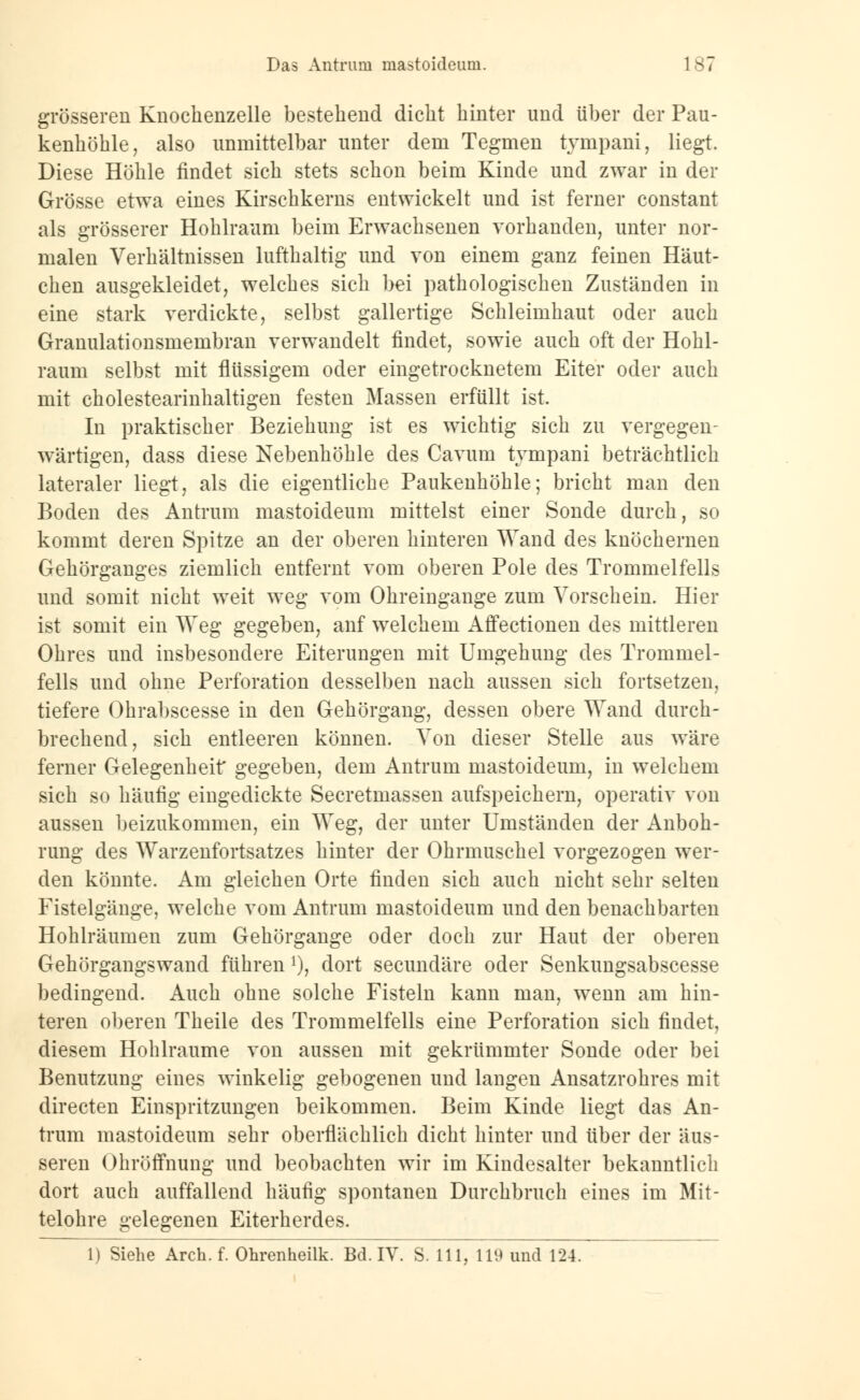 Das Antruni mastoideum. 1 B i grösseren Knochenzelle bestehend dicht hinter und über der Pau- kenhöhle, also unmittelbar unter dem Tegmen tympani, liegt. Diese Höhle findet sich stets schon beim Kinde und zwar in der Grösse etwa eines Kirschkerns entwickelt und ist ferner constant als grösserer Hohlraum beim Erwachsenen vorhanden, unter nor- malen Verhältnissen lufthaltig und von einem ganz feinen Häut- chen ausgekleidet, welches sich bei pathologischen Zuständen in eine stark verdickte, selbst gallertige Schleimhaut oder auch Granulationsmembran verwandelt findet, sowie auch oft der Hohl- raum selbst mit flüssigem oder eingetrocknetem Eiter oder auch mit cholestearinhaltigen festen Massen erfüllt ist. In praktischer Beziehung ist es wichtig sich zu vergegen- wärtigen, dass diese Nebenhöhle des Cavum tympani beträchtlich lateraler liegt, als die eigentliche Paukenhöhle; bricht man den Boden des Antrum mastoideum mittelst einer Sonde durch, so kommt deren Spitze an der oberen hinteren Wand des knöchernen Gehörganges ziemlich entfernt vom oberen Pole des Trommelfells und somit nicht weit weg vom Ohreingange zum Vorschein. Hier ist somit ein Weg gegeben, anf welchem Affectionen des mittleren Ohres und insbesondere Eiterungen mit Umgehung des Trommel- fells und ohne Perforation desselben nach aussen sich fortsetzen, tiefere Ohrabscesse in den Gehörgang, dessen obere Wand durch- brechend, sich entleeren können. Von dieser Stelle aus wäre ferner Gelegenheit* gegeben, dem Antrum mastoideum, in welchem sich so häufig eingedickte Secretmassen aufspeichern, operativ von aussen beizukommen, ein Weg, der unter Umständen der Anboh- rung des Warzenfortsatzes hinter der Ohrmuschel vorgezogen wer- den könnte. Am gleichen Orte finden sich auch nicht sehr selten Fistelgänge, welche vom Antrum mastoideum und den benachbarten Hohlräumen zum Gehörgange oder doch zur Haut der oberen Gehörgangs wand führen !), dort secundäre oder Senkungsabscesse bedingend. Auch ohne solche Fisteln kann man, wenn am hin- teren oberen Theile des Trommelfells eine Perforation sich findet, diesem Hohlräume von aussen mit gekrümmter Sonde oder bei Benutzung eines winkelig gebogenen und langen Ansatzrohres mit directen Einspritzungen beikommen. Beim Kinde liegt das An- trum mastoideum sehr oberflächlich dicht hinter und über der äus- seren Ohröffnung und beobachten wir im Kindesalter bekanntlich dort auch auffallend häufig spontanen Durchbruch eines im Mit- telohre gelegenen Eiterherdes.