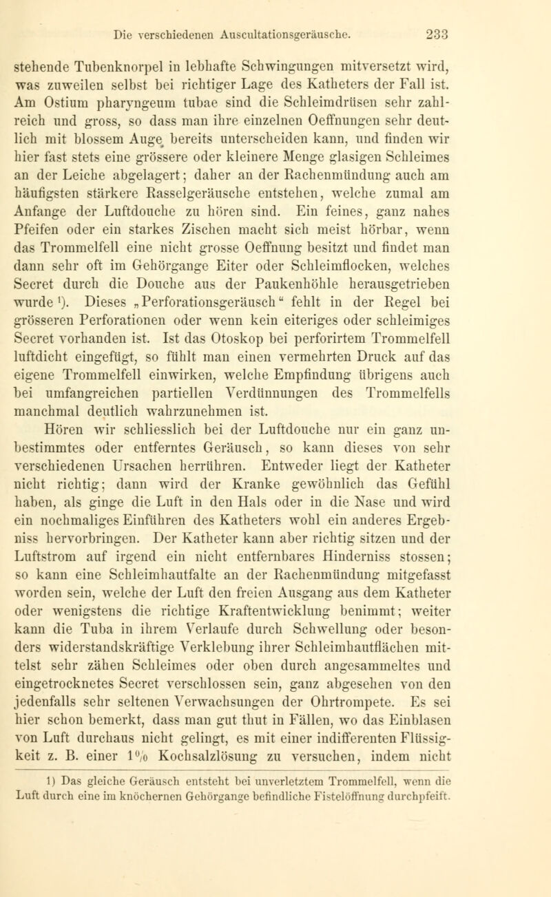 stehende Tubenknorpel in lebhafte Schwingungen mitversetzt wird, was zuweilen selbst bei richtiger Lage des Katheters der Fall ist. Am Ostium pharyngeum tubae sind die Schleimdrüsen sehr zahl- reich und gross, so dass man ihre einzelnen Oeffnungen sehr deut- lich mit blossem Auge bereits unterscheiden kann, und finden wir hier fast stets eine grössere oder kleinere Menge glasigen Schleimes an der Leiche abgelagert; daher an der Rachenmündung auch am häufigsten stärkere Rasselgeräusche entstehen, welche zumal am Anfange der Luftdouche zu hören sind. Ein feines, ganz nahes Pfeifen oder ein starkes Zischen macht sich meist hörbar, wenn das Trommelfell eine nicht grosse Oeffnung besitzt und findet man dann sehr oft im Gehörgange Eiter oder Schleimflocken, welches Secret durch die Douche aus der Paukenhöhle herausgetrieben wurde 1). Dieses „ Perforationsgeräusch fehlt in der Regel bei grösseren Perforationen oder wenn kein eiteriges oder schleimiges Secret vorhanden ist. Ist das Otoskop bei perforirtem Trommelfell luftdicht eingefügt, so fühlt man einen vermehrten Druck auf das eigene Trommelfell einwirken, welche Empfindung übrigens auch bei umfangreichen partiellen Verdünnungen des Trommelfells manchmal deutlich wahrzunehmen ist. Hören wir schliesslich bei der Luftdouche nur ein ganz un- bestimmtes oder entferntes Geräusch, so kann dieses von sehr verschiedenen Ursachen herrühren. Entweder liegt der Katheter nicht richtig; dann wird der Kranke gewöhnlich das Gefühl haben, als ginge die Luft in den Hals oder in die Nase und wird ein nochmaliges Einführen des Katheters wohl ein anderes Ergeb- niss hervorbringen. Der Katheter kann aber richtig sitzen und der Luftstrom auf irgend ein nicht entfernbares Hinderniss stossen; so kann eine Schleimhautfalte an der Rachenmündung mitgefasst worden sein, welche der Luft den freien Ausgang aus dem Katheter oder wenigstens die richtige Kraftentwicklung benimmt; weiter kann die Tuba in ihrem Verlaufe durch Schwellung oder beson- ders widerstandskräftige Verklebung ihrer Schleimhautflächen mit- telst sehr zähen Schleimes oder oben durch angesammeltes und eingetrocknetes Secret verschlossen sein, ganz abgesehen von den jedenfalls sehr seltenen Verwachsungen der Ohrtrompete. Es sei hier schon bemerkt, dass man gut thut in Fällen, wo das Einblasen von Luft durchaus nicht gelingt, es mit einer indifferenten Flüssig- keit z. B. einer 1% Kochsalzlösung zu versuchen, indem nicht 1) Das gleiche Geräusch entsteht bei unverletztem Trommelfell, wenn die Luft durch eine im knöchernen Gehörgange befindliche Fistelöffnung durchpfeift.