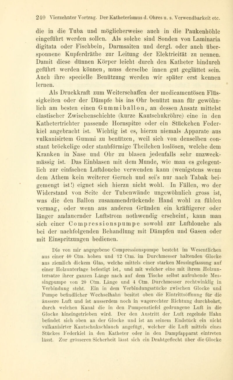 die in die Tuba und möglicherweise auch in die Paukenhöhle eingeführt werden sollen. Als solche sind Sonden von Laminaria digitata oder Fischbein, Darmsaiten und dergl. oder auch über- sponnene Kupferdräthe zur Leitung der Elektricität zu nennen. Damit diese dünnen Körper leicht durch den Katheter hindurch geführt werden können, muss derselbe innen gut geglättet sein. Auch ihre specielle Benützung werden wir später erst kennen lernen. Als Druckkraft zum Weiterschaffen der medicamentösen Flüs- sigkeiten oder der Dämpfe bis ins Ohr benützt man für gewöhn- lich am besten einen Gummiballon, an dessen Ansatz mittelst elastischer Zwischenschichte (kurze Kautschukröhre) eine in den Kathetertrichter passende Hornspitze oder ein Stückchen Feder- kiel angebracht ist. Wichtig ist es, hierzu niemals Apparate aus vulkanisirtem Gummi zu benützen, weil sich von denselben con- stant bröckelige oder staubförmige Theilchen loslösen, welche dem Kranken in Nase und Ohr zu blasen jedenfalls sehr unzweck- mässig ist. Das Einblasen mit dem Munde, wie man es gelegent- lich zur einfachen Luftdouche verwenden kann (wenigstens wenn dem Athem kein weiterer Geruch und sei's nur nach Tabak bei- gemengt ist!) eignet sich hierzu nicht wohl. In Fällen, wo der Widerstand von Seite der Tubenwände ungewöhnlich gross ist, was die den Ballon zusammendrückende Hand wohl zu fühlen vermag, oder wenn aus anderen Gründen ein kräftigerer oder länger andauernder Luftstrom nothwendig erscheint, kann man sich einer Compressionspumpe sowohl zur Luftdouche als bei der nachfolgenden Behandlung mit Dämpfen und Gasen oder mit Einspritzungen bedienen. Die von mir angegebene Compressionspumpe besteht im Wesentlichen aus einer 40 Ctm. hohen und 12 Ctm. im Durchmesser haltenden Glocke aus ziemlich dickem Glas, welche mittels einer starken Messingfassung auf einer Holzunterlage befestigt ist, und mit welcher eine mit ihrem Holzun- tersatze ihrer ganzen Länge nach auf dem Tische selbst aufruhende Mes- singpumpe von 20 Ctm. Länge und 4 Ctm. Durchmesser rechtwinklig in Verbindung steht. Ein in dem Verbindungsstücke zwischen Glocke und Pumpe befindlicher Wechselhahn besitzt oben die Eintrittsöffnung für die äussere Luft und ist ausserdem noch in wagerechter Richtung durchbohrt, durch welchen Kanal die in den Puinpenstiefel gedrungene Luft in die Glocke hineingetrieben wird. Der den Austritt der Luft regelnde Hahn befindet sich oben an der Glocke und ist an seinem Endstück ein nicht vulkanisirtcr Kautschukschlauch angefügt, welcher die Luft mittels eines Stückes Federkiel in den Katheter oder in den Dampfapparat eintreten lässt. Zur grösseren Sicherheit lässt sich ein Drahtgeflecht über die Glocke