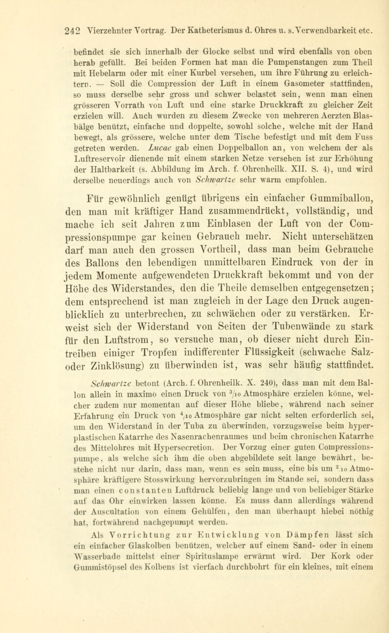 befindet sie sich innerhalb der Glocke selbst und wird ebenfalls von oben herab gefüllt. Bei beiden Formen hat man die Pumpenstangen zum Theil mit Hebelarm oder mit einer Kurbel versehen, um ihre Führung zu erleich- tern. — Soll die Compression der Luft in einem Gasometer stattfinden, so muss derselbe sehr gross und schwer belastet sein, wenn man einen grösseren Vorrath von Luft und eine starke Druckkraft zu gleicher Zeit erzielen will. Auch wurden zu diesem Zwecke von mehreren Aerzten Blas- bälge benützt, einfache und doppelte, sowohl solche, welche mit der Hand bewegt, als grössere, welche unter dem Tische befestigt und mit dem Fuss getreten werden. Lucae gab einen Doppelballon an, von welchem der als Luftreservoir dienende mit einem starken Netze versehen ist zur Erhöhung der Haltbarkeit (s. Abbildung im Arch. f. Ohrenheilk. XII. S. 4), und wird derselbe neuerdings auch von Schwartze sehr warm empfohlen. Für gewöhnlich genügt übrigens ein einfacher Gummiballon, den man mit kräftiger Hand zusammendrückt, vollständig, und mache ich seit Jahren zum Einblasen der Luft von der Com- pressionspumpe gar keinen Gebrauch mehr. Nicht unterschätzen darf man auch den grossen Vortheil, dass man beim Gebrauche des Ballons den lebendigen unmittelbaren Eindruck von der in jedem Momente aufgewendeten Druckkraft bekommt und von der Höhe des Widerstandes, den die Theile demselben entgegensetzen; dem entsprechend ist man zugleich in der Lage den Druck augen- blicklich zu unterbrechen, zu schwächen oder zu verstärken. Er- weist sich der Widerstand von Seiten der Tubenwände zu stark für den Luftstrom, so versuche man, ob dieser nicht durch Ein- treiben einiger Tropfen indifferenter Flüssigkeit (schwache Salz- oder Zinklösung) zu überwinden ist, was sehr häufig stattfindet. Schwartze betont (Arch. f. Ohrenheilk. X. 240), dass man mit dem Bal- lon allein in maximo einen Druck von 3/io Atmosphäre erzielen könne, wel- cher zudem nur momentan auf dieser Höhe bliebe, während nach seiner Erfahrung ein Druck von V° Atmosphäre gar nicht selten erforderlich sei, um den Widerstand in der Tuba zu überwinden, vorzugsweise beim hyper- plastischen Katarrhe des Nasenrachenraumes und beim chronischen Katarrhe des Mittelohres mit Hypersecretion. Der Vorzug einer guten Compressions- pumpe. als welche sich ihm die oben abgebildete seit lange bewährt, be- stehe nicht nur darin, dass man, wenn es sein muss, eine bis um 2io Atmo- sphäre kräftigere Stosswirkung hervorzubringen im Stande sei, sondern dass man einen constallten Luftdruck beliebig lange und von beliebiger Stärke auf das Ohr einwirken lassen könne. Es muss dann allerdings während der Auscultation von einem Gehülfen, den man überhaupt hiebei nöthig hat, fortwährend nachgepumpt werden. Als Vorrichtung zur Entwicklung von Dämpfen lässt sich ein einfacher Glaskolben benutzen, welcher auf einem Sand- oder in einem AYasserbade mittelst einer Spirituslampe erwärmt wird. Der Kork oder Gummistöpsel des Kolbens ist vierfach durchbohrt für ein kleines, mit einem