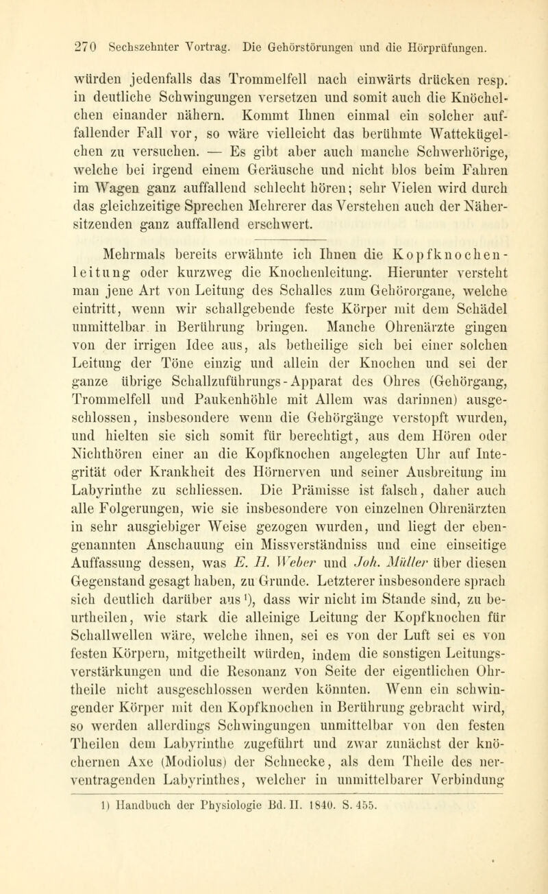 würden jedenfalls das Trommelfell nach einwärts drücken resp. in deutliche Schwingungen versetzen und somit auch die Knöchel- chen einander nähern. Kommt Ihnen einmal ein solcher auf- fallender Fall vor, so wäre vielleicht das berühmte Wattekügel- chen zu versuchen. — Es gibt aber auch manche Schwerhörige, welche bei irgend einem Geräusche und nicht blos beim Fahren im Wagen ganz auffallend schlecht hören; sehr Vielen wird durch das gleichzeitige Sprechen Mehrerer das Verstehen auch der Näher- sitzenden ganz auffallend erschwert. Mehrmals bereits erwähnte ich Ihnen die Kopfknochen- leitung oder kurzweg die Knochenleitung. Hierunter versteht man jene Art von Leitung des Schalles zum Gehörorgane, welche eintritt, wenn wir schallgebende feste Körper mit dem Schädel unmittelbar in Berührung bringen. Manche Ohrenärzte gingen von der irrigen Idee aus, als betheilige sich bei einer solchen Leitung der Töne einzig und allein der Knochen und sei der ganze übrige Schallzuführungs - Apparat des Ohres (Gehörgang, Trommelfell und Paukenhöhle mit Allem was darinnen) ausge- schlossen, insbesondere wenn die Gehörgänge verstopft wurden, und hielten sie sich somit für berechtigt, aus dem Hören oder Nichthören einer an die Kopfknochen angelegten Uhr auf Inte- grität oder Krankheit des Hörnerven und seiner Ausbreitung im Labyrinthe zu schliessen. Die Prämisse ist falsch, daher auch alle Folgerungen, wie sie insbesondere von einzelnen Ohrenärzten in sehr ausgiebiger Weise gezogen wurden, und liegt der eben- genannten Anschauung ein Missverständniss und eine einseitige Auffassung dessen, was E. H. Weber und Joh. Müller über diesen Gegenstand gesagt haben, zu Grunde. Letzterer insbesondere sprach sich deutlich darüber ausj), dass wir nicht im Stande sind, zu be- urtheilen, wie stark die alleinige Leitung der Kopfknochen für Schallwellen wäre, welche ihnen, sei es von der Luft sei es von festen Körpern, mitgetheilt würden, indem die sonstigen Leitungs- verstärkungen und die Resonanz von Seite der eigentlichen Ohr- theile nicht ausgeschlossen werden könnten. Wenn ein schwin- gender Körper mit den Kopfknochen in Berührung gebracht wird, so werden allerdings Schwingungen unmittelbar von den festen Theilen dem Labyrinthe zugeführt und zwar zunächst der knö- chernen Axe (Modiolus) der Schnecke, als dem Theile des ner- ventragenden Labyrinthes, welcher in unmittelbarer Verbindung 1) Handbuch der Physiologie Bd. II. 1840. S. 455.