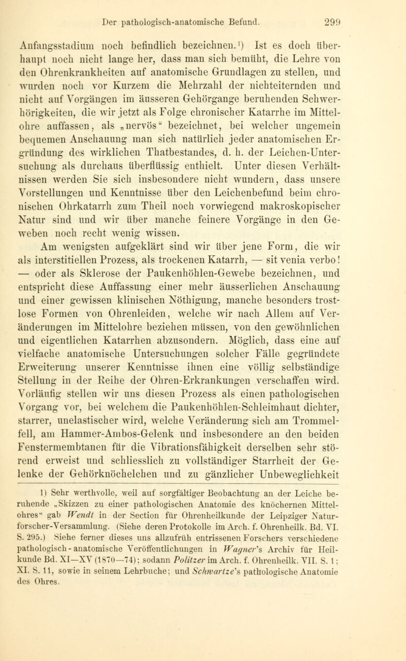 Anfangsstadiuin noch befindlich bezeichnen.1) Ist es doch über- haupt noch nicht lange her, dass man sich bemüht, die Lehre von den Ohrenkrankheiten auf anatomische Grundlagen zu stellen, und wurden noch vor Kurzem die Mehrzahl der nichteiternden und nicht auf Vorgängen im äusseren Gehörgange beruhenden Schwer- hörigkeiten, die wir jetzt als Folge chronischer Katarrhe im Mittel- ohre auffassen, als „nervös bezeichnet, bei welcher ungemein bequemen Anschauung man sich natürlich jeder anatomischen Er- gründung des wirklichen Thatbestandes, d. h. der Leichen-Unter- suchung als durchaus überflüssig enthielt. Unter diesen Verhält- nissen werden Sie sich insbesondere nicht wundern, dass unsere Vorstellungen und Kenntnisse über den Leichenbefund beim chro- nischen Ohrkatarrh zum Theil noch vorwiegend makroskopischer Natur sind und wir über manche feinere Vorgänge in den Ge- weben noch recht wenig wissen. Am wenigsten aufgeklärt sind wir über jene Form, die wir als interstitiellen Prozess, als trockenen Katarrh, — sit venia verbo! — oder als Sklerose der Paukenhöhlen-Gewebe bezeichnen, und entspricht diese Auffassung einer mehr äusserlichen Anschauung und einer gewissen klinischen Nöthigung, manche besonders trost- lose Formen von Ohrenleiden, welche wir nach Allem auf Ver- änderungen im Mittelohre beziehen müssen, von den gewöhnlichen und eigentlichen Katarrhen abzusondern. Möglich, dass eine auf vielfache anatomische Untersuchungen solcher Fälle gegründete Erweiterung unserer Kenntnisse ihnen eine völlig selbständige Stellung in der Reihe der Ohren-Erkrankungen verschaffen wird. Vorläufig stellen wir uns diesen Prozess als einen pathologischen Vorgang vor, bei welchem die Paukenhöhlen-Schleimhaut dichter, starrer, unelastischer wird, welche Veränderung sich am Trommel- fell, am Hammer-Ambos-Gelenk und insbesondere an den beiden Fenstermembtanen für die Vibrationsfähigkeit derselben sehr stö- rend erweist und schliesslich zu vollständiger Starrheit der Ge- lenke der Gehörknöchelchen und zu gänzlicher Unbeweglichkeit 1) Sehr werthvolle, weil auf sorgfältiger Beobachtung an der Leiche be- ruhende „Skizzen zu einer pathologischen Anatomie des knöchernen Mittel- ohres gab Wendt in der Section für Ohrenheilkunde der Leipziger Natur- forscher-Versammlung. (Siehe deren Protokolle im Arch. f. Ohrenheilk. Bd. VI. S. 295.) Siehe ferner dieses uns allzufrüh entrissenen Forschers verschiedene pathologisch - anatomische Veröffentlichungen in Wagner'* Archiv für Heil- kunde Bd. XI—XV (1870—74); sodann Politzer im Arch. f. Ohrenheilk. VII. S. 1; XI. S. 11, sowie in seinem Lehrbuche; und Schwartze'a pathologische Anatomie des Ohres.