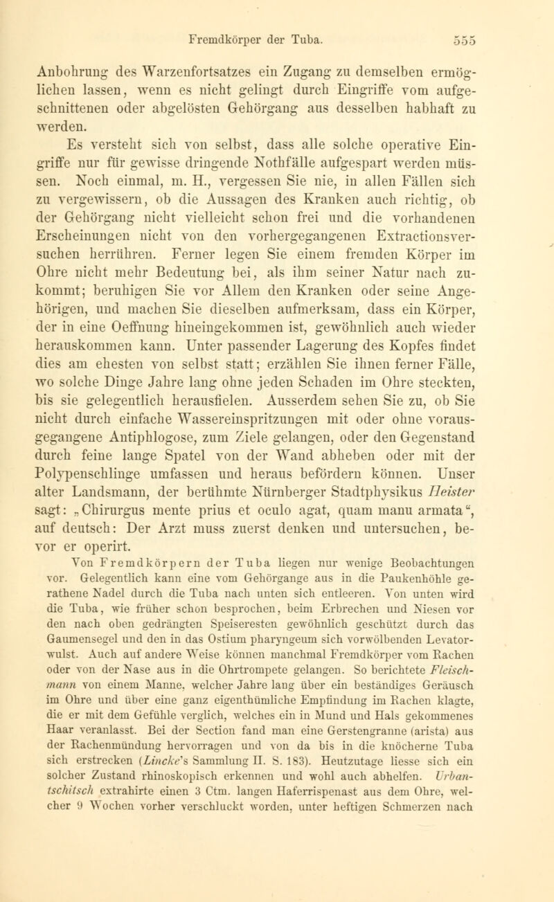 Anbohrung des Warzenfortsatzes ein Zugang zu demselben ermög- lichen lassen, wenn es nicht gelingt durch Eingriffe vom aufge- schnittenen oder abgelösten Gehörgang aus desselben habhaft zu werden. Es versteht sich von selbst, dass alle solche operative Ein- griffe nur für gewisse dringende Nothfälle aufgespart werden müs- sen. Noch einmal, m. H., vergessen Sie nie, in allen Fällen sich zu vergewissern, ob die Aussagen des Kranken auch richtig, ob der Gehörgang nicht vielleicht schon frei und die vorhandenen Erscheinungen nicht von den vorhergegangenen Extractionsver- suchen herrühren. Ferner legen Sie einem fremden Körper im Ohre nicht mehr Bedeutung bei, als ihm seiner Natur nach zu- kommt; beruhigen Sie vor Allem den Kranken oder seine Ange- hörigen, und machen Sie dieselben aufmerksam, dass ein Körper, der in eine Oeffnung hineingekommen ist, gewöhnlich auch wieder herauskommen kann. Unter passender Lagerung des Kopfes findet dies am ehesten von selbst statt; erzählen Sie ihnen ferner Fälle, wo solche Dinge Jahre lang ohne jeden Schaden im Ohre steckten, bis sie gelegentlich herausfielen. Ausserdem sehen Sie zu, ob Sie nicht durch einfache Wassereinspritzungen mit oder ohne voraus- gegangene Antiphlogose, zum Ziele gelangen, oder den Gegenstand durch feine lange Spatel von der Wand abheben oder mit der Polvpenschlinge umfassen und heraus befördern können. Unser alter Landsmann, der berühmte Nürnberger Stadtphjsikus Heister sagt: „ Chirurgus mente prius et oculo agat, quam manu armata, auf deutsch: Der Arzt muss zuerst denken und untersuchen, be- vor er operirt. Von Fremdkörpern der Tuba liegen nur wenige Beobachtungen vor. Gelegentlich kann eine vom Gehörgange aus in die Paukenhöhle ge- rathene Nadel durch die Tuba nach unten sich entleeren. Von unten wird die Tuba, wie früher schon besprochen, beim Erbrechen und Niesen vor den nach oben gedrängten Speiseresten gewöhnlich geschützt durch das Gaumensegel und den in das Ostium pharyngeum sich vorwölbenden Levator- wulst. Auch auf andere Weise können manchmal Fremdkörper vom Rachen oder von der Nase aus in die Ohrtrompete gelangen. So berichtete Fleisch- mann von einem Manne, welcher Jahre laug über ein beständiges Geräusch im Ohre und über eine ganz eigenthümliche Empfindung im Rachen klagte, die er mit dem Gefühle verglich, welches ein in Mund und Hals gekommenes Haar veranlasst. Bei der Section fand man eine Gerstengranne (arista) aus der Rachenmündimg hervorragen und von da bis in die knöcherne Tuba sich erstrecken (Lincke's Sammlung II. S. 183). Heutzutage liesse sich ein solcher Zustand rhinoskopisch erkennen und wohl auch abhelfen. Urban- tschitsch extrahirte einen 3 Ctm. langen Haferrispenast aus dem Ohre, wel- cher 9 Wochen vorher verschluckt worden, unter heftigen Schmerzen nach