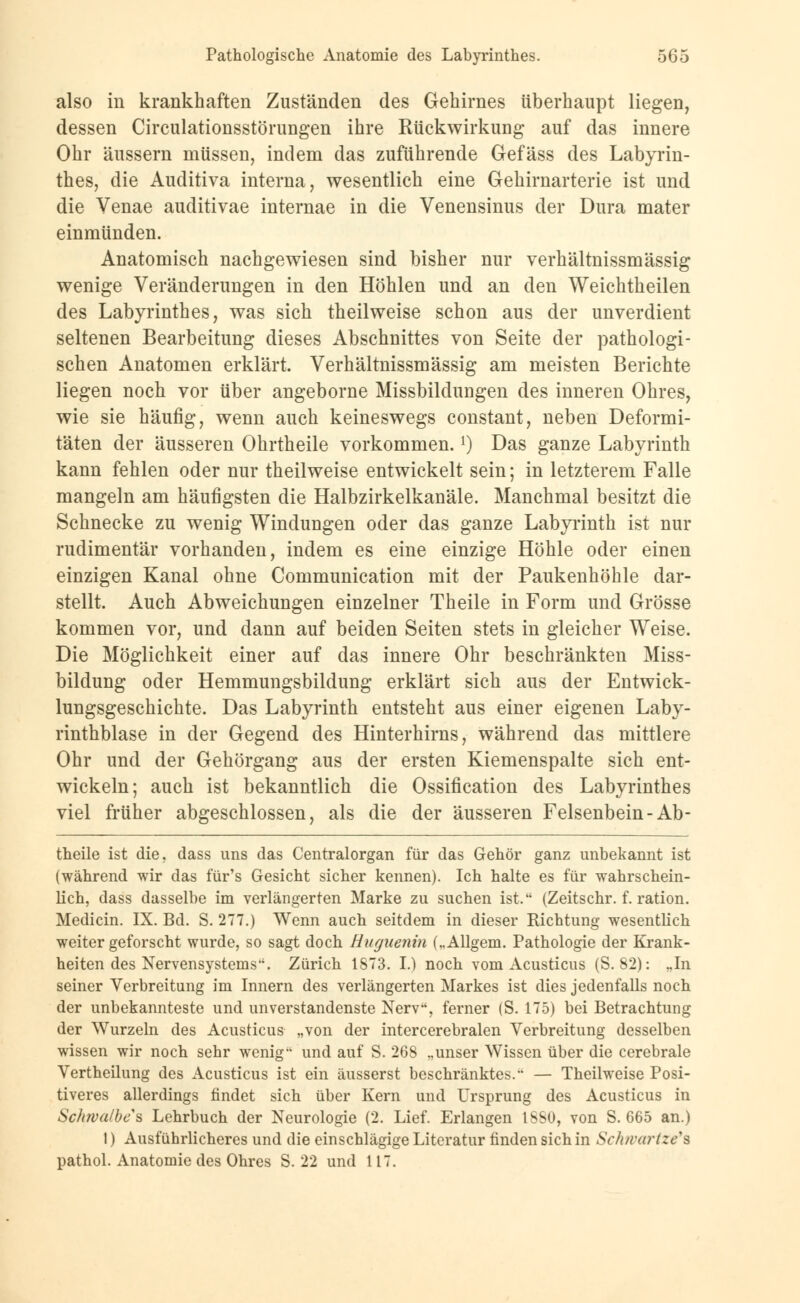 also in krankhaften Zuständen des Gehirnes überhaupt liegen, dessen Circulationsstörungen ihre Rückwirkung auf das innere Ohr äussern müssen, indem das zuführende Gefäss des Labyrin- thes, die Auditiva interna, wesentlich eine Gehirnarterie ist und die Venae auditivae internae in die Venensinus der Dura mater einmünden. Anatomisch nachgewiesen sind bisher nur verhältnissmässig wenige Veränderungen in den Höhlen und an den Weichtheilen des Labyrinthes, was sich theilweise schon aus der unverdient seltenen Bearbeitung dieses Abschnittes von Seite der pathologi- schen Anatomen erklärt. Verhältnissmässig am meisten Berichte liegen noch vor über angeborne Missbilduugen des inneren Ohres, wie sie häufig, wenn auch keineswegs constant, neben Deformi- täten der äusseren Ohrtheile vorkommen.l) Das ganze Labyrinth kann fehlen oder nur theilweise entwickelt sein; in letzterem Falle mangeln am häufigsten die Halbzirkelkanäle. Manchmal besitzt die Schnecke zu wenig Windungen oder das ganze Labyrinth ist nur rudimentär vorhanden, indem es eine einzige Höhle oder einen einzigen Kanal ohne Communication mit der Paukenhöhle dar- stellt. Auch Abweichungen einzelner Theile in Form und Grösse kommen vor, und dann auf beiden Seiten stets in gleicher Weise. Die Möglichkeit einer auf das innere Ohr beschränkten Miss- bildung oder Hemmungsbildung erklärt sich aus der Entwick- lungsgeschichte. Das Labyrinth entsteht aus einer eigenen Laby- rinthblase in der Gegend des Hinterhirns, während das mittlere Ohr und der Gehörgang aus der ersten Kiemenspalte sich ent- wickeln; auch ist bekanntlich die Ossification des Labyrinthes viel früher abgeschlossen, als die der äusseren Felsenbein-Ab- theile ist die, dass uns das Centralorgan für das Gehör ganz unbekannt ist (während wir das für's Gesicht sicher kennen). Ich halte es für wahrschein- lich, dass dasselbe im verlängerten Marke zu suchen ist. (Zeitschr. f. ration. Medicin. IX. Bd. S. 277.) Wenn auch seitdem in dieser Richtung wesentlich weiter geforscht wurde, so sagt doch Huguenin („Allgem. Pathologie der Krank- heiten des Nervensystems. Zürich 1873. I.) noch vom Acusticus (S. 82): „In seiner Verbreitung im Innern des verlängerten Markes ist dies jedenfalls noch der unbekannteste und unverstandenste Nerv, ferner (S. 175) bei Betrachtung der Wurzeln des Acusticus „von der intercerebralen Verbreitung desselben wissen wir noch sehr wenig und auf S. 268 „unser Wissen über die cerebrale Vertheilung des Acusticus ist ein äusserst beschränktes. — Theilweise Posi- tiveres allerdings findet sich über Kern und Ursprung des Acusticus in Schwalbet Lehrbuch der Neurologie (2. Lief. Erlangen 1SS0, von S. 665 an.) I) Ausführlicheres und die einschlägige Literatur finden sich in Schwartze's pathol. Anatomie des Ohres S. 22 und 117.