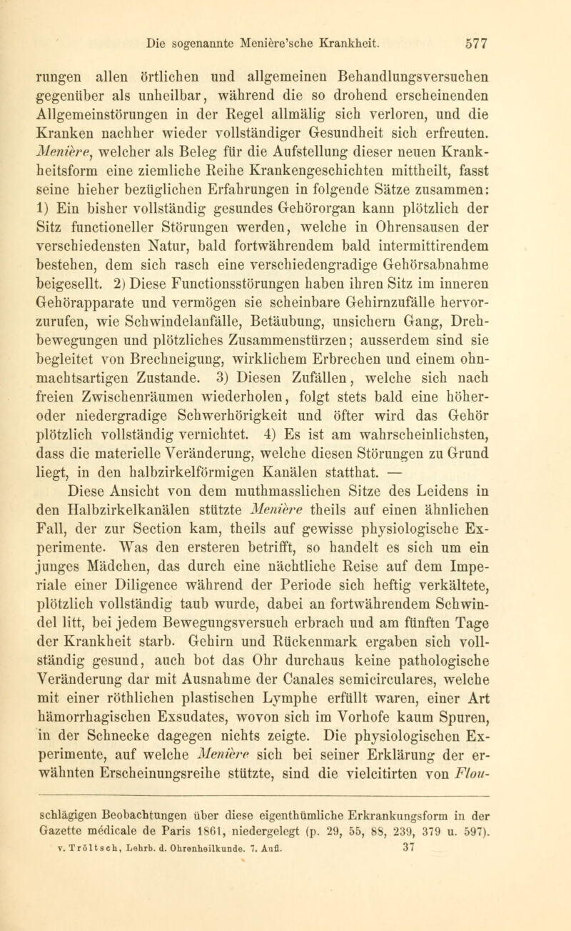 rungen allen örtlichen und allgemeinen Behandlungsversuchen gegenüber als unheilbar, während die so drohend erscheinenden Allgemeinstörungen in der Regel allmälig sich verloren, und die Kranken nachher wieder vollständiger Gesundheit sich erfreuten. Meniere, welcher als Beleg für die Aufstellung dieser neuen Krank- heitsform eine ziemliche Reihe Krankengeschichten mittheilt, fasst seine hieher bezüglichen Erfahrungen in folgende Sätze zusammen: 1) Ein bisher vollständig gesundes Gehörorgan kann plötzlich der Sitz functioneller Störungen werden, welche in Ohrensausen der verschiedensten Natur, bald fortwährendem bald intermittirendem bestehen, dem sich rasch eine verschiedengradige Gehörsabnahme beigesellt. 2) Diese Functionsstörungen haben ihren Sitz im inneren Gehörapparate und vermögen sie scheinbare Gehirnzufälle hervor- zurufen, wie Schwindelanfälle, Betäubung, unsichern Gang, Dreh- bewegungen und plötzliches Zusammenstürzen; ausserdem sind sie begleitet von Brechneigung, wirklichem Erbrechen und einem ohn- machtsartigen Zustande. 3) Diesen Zufällen, welche sich nach freien Zwischenräumen wiederholen, folgt stets bald eine höher- oder niedergradige Schwerhörigkeit und öfter wird das Gehör plötzlich vollständig vernichtet. 4) Es ist am wahrscheinlichsten, dass die materielle Veränderung, welche diesen Störungen zu Grund liegt, in den halbzirkelförmigen Kanälen statthat. — Diese Ansicht von dem muthmasslichen Sitze des Leidens in den Halbzirkelkanälen stützte Meniere theils auf einen ähnlichen Fall, der zur Section kam, theils auf gewisse physiologische Ex- perimente. Was den ersteren betrifft, so handelt es sich um ein junges Mädchen, das durch eine nächtliche Reise auf dem Impe- riale einer Diligence während der Periode sich heftig verkältete, plötzlich vollständig taub wurde, dabei an fortwährendem Schwin- del litt, bei jedem Bewegungsversuch erbrach und am fünften Tage der Krankheit starb. Gehirn und Rückenmark ergaben sich voll- ständig gesund, auch bot das Ohr durchaus keine pathologische Veränderung dar mit Ausnahme der Canales semicirculares, welche mit einer röthlichen plastischen Lymphe erfüllt waren, einer Art hämorrhagischen Exsudates, wovon sich im Vorhofe kaum Spuren, in der Schnecke dagegen nichts zeigte. Die physiologischen Ex- perimente, auf welche Meniere sich bei seiner Erklärung der er- wähnten Erscheinungsreihe stützte, sind die vielcitirten von Flou- schlägigen Beobachtungen über diese eigenthümliche Erkrankungsform in der Gazette medicale de Paris 1861, niedergelegt (p. 29, 55, 88, 239, 379 u. 597). v. Tröltsch, Lehrb. d. Ohrenheilkunde. 7. Anfl. 37