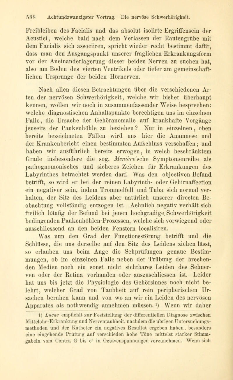 Freibleiben des Facialis und das absolut isolirte Ergriffensein der Acustici, welche bald nach dem Verlassen der Rautengrube mit dem Facialis sich associiren, spricht wieder recht bestimmt dafür, dass man den Ausgangspunkt unserer fraglichen Erkrankungsform vor der Aneinanderlagerung dieser beiden Nerven zu suchen hat, also am Boden des vierten Ventrikels oder tiefer am gemeinschaft- lichen Ursprünge der beiden Hörnerven. Nach allen diesen Betrachtungen über die verschiedenen Ar- ten der nervösen Schwerhörigkeit, welche wir bisher überhaupt kennen, wollen wir noch in zusammenfassender Weise besprechen: welche diagnostischen Anhaltspunkte berechtigen uns im einzelnen Falle, die Ursache der Gehöranomalie auf krankhafte Vorgänge jenseits der Paukenhöhle zu beziehen? Nur in einzelnen, oben bereits bezeichneten Fällen wird uns hier die Anamnese und der Krankenbericht einen bestimmten Aufschluss verschaffen; und haben wir ausführlich bereits erwogen, in welch beschränktem Grade insbesondere die sog. Menihre'schG Symptomenreihe als pathognomonisches und sicheres Zeichen für Erkrankungen des Labyrinthes betrachtet werden darf. Was den objectiven Befund betrifft, so wird er bei der reinen Labyrinth- oder Gehirnaffection ein negativer sein, indem Trommelfell und Tuba sich normal ver- halten, der Sitz des Leidens aber natürlich unserer directen Be- obachtung vollständig entzogen ist. Aehnlich negativ verhält sich freilich häufig der Befund bei jenen hochgradige. Schwerhörigkeit bedingenden Paukenhöhlen-Prozessen, welche sich vorwiegend oder ausschliessend an den beiden Fenstern localisiren. Was nun den Grad der Functionsstörung betrifft und die Schlüsse, die uns derselbe auf den Sitz des Leidens ziehen lässt, so erlauben uns beim Auge die Sehprüfungen genaue Bestim- mungen, ob im einzelnen Falle neben der Trübung der brechen- den Medien noch ein sonst nicht sichtbares Leiden des Sehner- ven oder der Retina vorhanden oder auszuschliessen ist. Leider hat uns bis jetzt die Physiologie des Gehörsinnes noch nicht be- lehrt, welcher Grad von Taubheit auf rein peripherischen Ur- sachen beruhen kann und von wo an wir ein Leiden des nervösen Apparates als nothwendig annehmen müssen. ') Wenn wir daher 1) Lucae empfiehlt zur Feststellung der differentiellen Diagnose zwischen Mittelohr-Erkrankung und Nerventaubheit, nachdem die übrigen Untersuchungs- methoden und der Katheter ein negatives Resultat ergeben haben, besonders eine eingehende Prüfung auf verschieden hohe Töne mittelst starker Stimm - gabeln vom Contra G bis c'1 in Octavenspannungen vorzunehmen. Wennsich