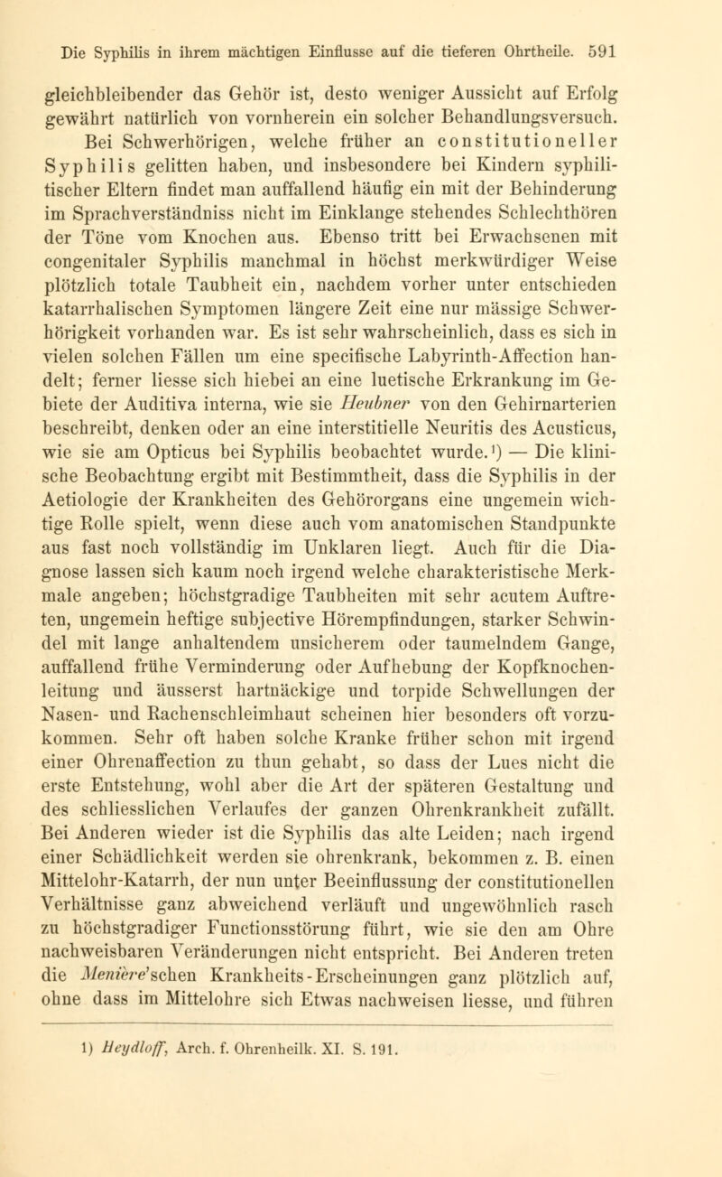 gleichbleibender das Gehör ist, desto weniger Aussicht auf Erfolg gewährt natürlich von vornherein ein solcher Behandlungsversuch. Bei Schwerhörigen, welche früher an constitutioneller Syphilis gelitten haben, und insbesondere bei Kindern syphili- tischer Eltern findet man auffallend häufig ein mit der Behinderung im Sprachverständniss nicht im Einklänge stehendes Schlechthören der Töne vom Knochen aus. Ebenso tritt bei Erwachsenen mit congenitaler Syphilis manchmal in höchst merkwürdiger Weise plötzlich totale Taubheit ein, nachdem vorher unter entschieden katarrhalischen Symptomen längere Zeit eine nur massige Schwer- hörigkeit vorhanden war. Es ist sehr wahrscheinlich, dass es sich in vielen solchen Fällen um eine specifische Labyrinth-Affection han- delt; ferner Hesse sich hiebei an eine luetische Erkrankung im Ge- biete der Auditiva interna, wie sie Heubner von den Gehirnarterien beschreibt, denken oder an eine interstitielle Neuritis des Acusticus, wie sie am Opticus bei Syphilis beobachtet wurde.1) — Die klini- sche Beobachtung ergibt mit Bestimmtheit, dass die Syphilis in der Aetiologie der Krankheiten des Gehörorgans eine ungemein wich- tige Rolle spielt, wenn diese auch vom anatomischen Standpunkte aus fast noch vollständig im Unklaren liegt. Auch für die Dia- gnose lassen sich kaum noch irgend welche charakteristische Merk- male angeben; höchstgradige Taubheiten mit sehr acutem Auftre- ten, ungemein heftige subjective Hörempfindungen, starker Schwin- del mit lange anhaltendem unsicherem oder taumelndem Gange, auffallend frühe Verminderung oder Aufhebung der Kopfknochen- leitung und äusserst hartnäckige und torpide Schwellungen der Nasen- und Rachenschleimhaut scheinen hier besonders oft vorzu- kommen. Sehr oft haben solche Kranke früher schon mit irgend einer Ohrenaffection zu thun gehabt, so dass der Lues nicht die erste Entstehung, wohl aber die Art der späteren Gestaltung und des schliesslichen Verlaufes der ganzen Ohrenkrankheit zufällt. Bei Anderen wieder ist die Syphilis das alte Leiden; nach irgend einer Schädlichkeit werden sie ohrenkrank, bekommen z. B. einen Mittelohr-Katarrh, der nun unter Beeinflussung der constitutionellen Verhältnisse ganz abweichend verläuft und ungewöhnlich rasch zu höchstgradiger Functionsstörung führt, wie sie den am Ohre nachweisbaren Veränderungen nicht entspricht. Bei Anderen treten die Menih-e'sehen Krankheits-Erscheinungen ganz plötzlich auf, ohne dass im Mittelohre sich Etwas nachweisen Hesse, und führen 1) Ueijdloff, Arch. f. Ohrenheilk. XI. S. 191.