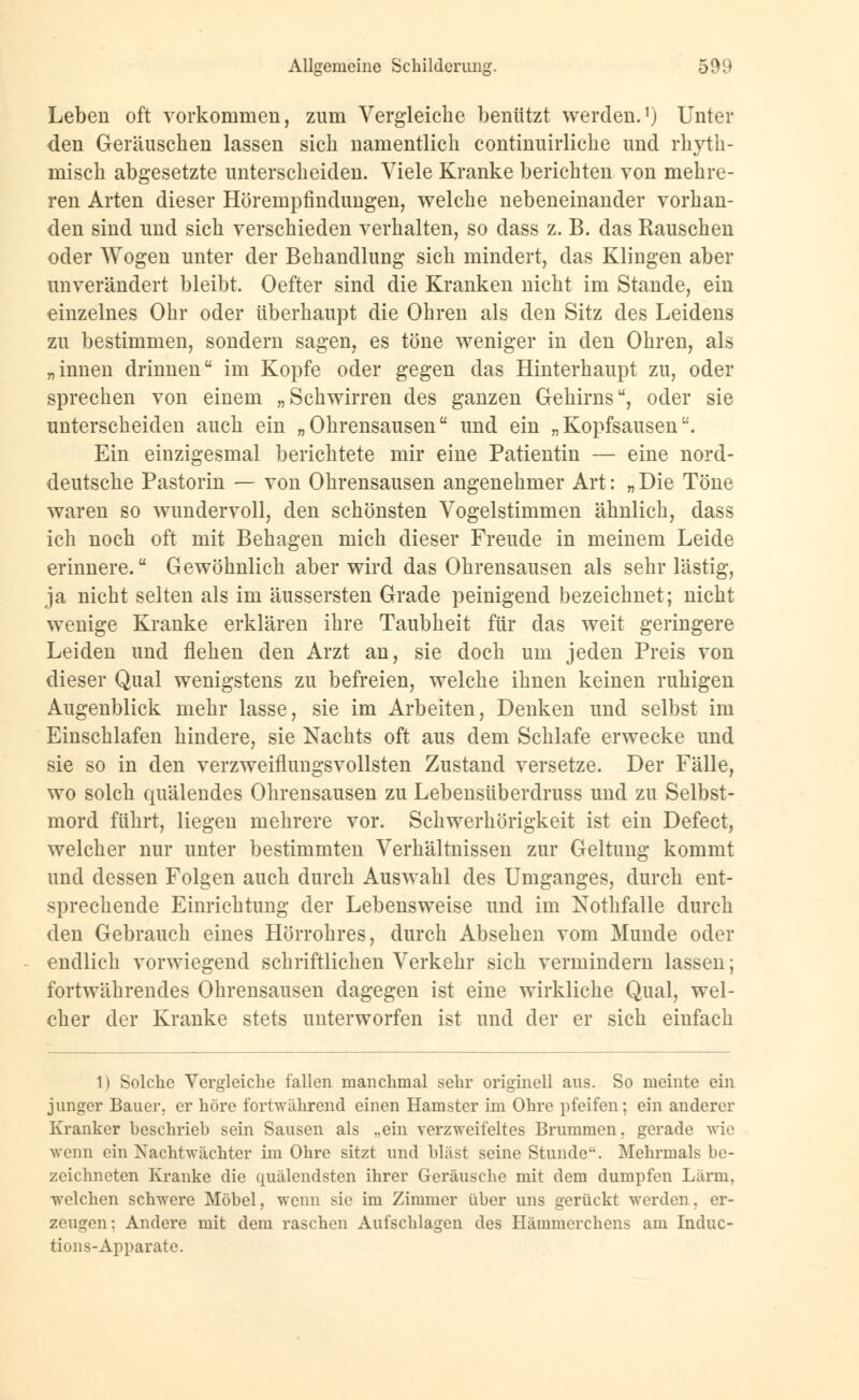 Leben oft vorkommen, zum Vergleiche benützt werden.1) Unter den Geräuschen lassen sich namentlich continuirliche und rhyth- misch abgesetzte unterscheiden. Viele Kranke berichten von mehre- ren Arten dieser Hörempfindungen, welche nebeneinander vorhan- den sind und sich verschieden verhalten, so dass z. B. das Rauschen oder Wogen unter der Behandlung sich mindert, das Klingen aber unverändert bleibt. Oefter sind die Kranken nicht im Stande, ein einzelnes Ohr oder überhaupt die Ohren als den Sitz des Leidens zu bestimmen, sondern sagen, es töne weniger in den Ohren, als „innen drinnen im Kopfe oder gegen das Hinterhaupt zu, oder sprechen von einem „Schwirren des ganzen Gehirns, oder sie unterscheiden auch ein „Ohrensausen und ein „Kopfsausen. Ein einzigesmal berichtete mir eine Patientin — eine nord- deutsche Pastorin — von Ohrensausen angenehmer Art: „ Die Töne waren so wundervoll, den schönsten Vogelstimmen ähnlich, dass ich noch oft mit Behagen mich dieser Freude in meinem Leide erinnere. Gewöhnlich aber wird das Ohrensausen als sehr lästig, ja nicht selten als im äussersten Grade peinigend bezeichnet; nicht wenige Kranke erklären ihre Taubheit für das weit geringere Leiden und flehen den Arzt an, sie doch um jeden Preis von dieser Qual wenigstens zu befreien, welche ihnen keinen ruhigen Augenblick mehr lasse, sie im Arbeiten, Denken und selbst im Einschlafen hindere, sie Nachts oft aus dem Schlafe erwecke und sie so in den verzweiflungsvollsten Zustand versetze. Der Fälle, wo solch quälendes Ohrensausen zu Lebensüberdruss und zu Selbst- mord führt, liegen mehrere vor. Schwerhörigkeit ist ein Defect, welcher nur unter bestimmten Verhältnissen zur Geltung kommt und dessen Folgen auch durch Auswahl des Umganges, durch ent- sprechende Einrichtung der Lebensweise und im Nothfalle durch den Gebrauch eines Hörrohres, durch Absehen vom Munde oder endlich vorwiegend schriftlichen Verkehr sich vermindern lassen; fortwährendes Ohrensausen dagegen ist eine wirkliche Qual, wel- cher der Kranke stets unterworfen ist und der er sich einfach 1) Solche Vergleiche fallen manchmal sehr originell ans. So meinte ein junger Bauer, er höre fortwährend einen Hamster im Ohre pfeifen; ein anderer Kranker beschrieb sein Sausen als ..ein verzweifeltes Brummen, gerade wie wenn ein Nachtwächter im Ohre sitzt und bläst seine Stunde. Mehrmals be- zeichneten Kranke die quälendsten ihrer Geräusche mit dem dumpfen Lärm, welchen schwere Möbel, wenn sie im Zimmer über uns gerückt werden . er- zeugen; Andere mit dem raschen Aufschlagen des Hämmerchens am Induc- tions-Apparate.